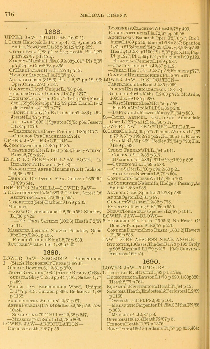 1688. UPPER JAW—TUMOURS (1690:1). 1.Cases Hancock L 1/55 pp 4, 30; Syme p 253. Smith,NewOper.Tl/52 p 391;2/59 p 229. Cystic Eve J1/83 p 1 et Seq\ Heath, Pis. 1/87 p 1376;2/87 pi etSeq. SABCOMAMarshall,iEt.8,J2/83pl017;Pls.2/87 p 7;50per.Cure2/88 p 865. OpHABDPAEATEHeathL2/76 p 712. MyeloidSabcomaP1s.J2/87 p 8. Actinomycosis (318:6) Pis. J 2/87 pp 12, 96; Oper.CureL2/90 p 187. ODONTOMALloyd,UniqueLl/88 p 64. EibbousCalcab.Degen.J1/87 p 1377. ExcisiONFergusson,Clin. T1/61 p 550; Mars- denl/62p265;2/56pl71;2/59 p229.LaneLl/62 p96.Heath,4,Jl/87p777. —BoTHBellamy,NoExt.IncisionT2/83 p 452. JessettLl/87 p 372. —c.LowEB(1690:l)SpantonJ2/85 p64.Jessett Ll/87p 1079. —TaACHEOTOMyPerry,Prelim.Ll/85pl077 —Chlobof.PebTbacheam(437:4) . UPPER JAW—FRACTURE— 4. ZYGOMAGarlandL2/85p 1185. TBEATMENTSalterL 1/60 p 593;PuzeyWiEiNG Pabts2/76p 427. INTER Vel PREMAXILLARY BONE. In RelationToHaeelip(801:3)— Exfoliation,Aeteb Measles(76:1) Jackson T2/62p681. Deemoid Of Inteb. Max. Cleft (1660:5) Jl/89p544. INFERIOR MAXILLA—LOWER JAW— 5. Development Vide 1687:3 Canton, Arrest Of AscendingRamusT2/60 p 595. ABSOBPTiON(94:4)BarbieriJl/79p 235. Muscles —SpasmOfDepeessoesT 2/60 p 584. Sharkey Ll/86 p 729. Eb. Dens Sapient (106:6) Heath J 2/87 pill. Masseteb Bernard Neeves Peculiar, Good ForExp.T2/61 p 156. —FiBE0iDTuM0UBKingL2/75p 833. JAwjEEKWattevilleLl/86 p 220. 1689. LOWER JAW—NECROSIS. Phospiiobus 1. (241:2).NeceosisOfUppee(1687:6)— Opeeat. Downes, 6, L2/81 p 870. TeethRetained(103:4)AfteeRemoy.OfSe- QUESTEA Skey T 2/58 pp 447,482; Salter 1/77 p 459. Whole Jaw Repeoduced Wood, Unique L 1/77 p 813; Curwenp866. Bellamy J 1/88 p 1162. SubpeeiostealSectionT2/61 p 67. AFTEEPYEEXiA(1476:4)SalterR2/58p 52. Vide 104:4. —ScABLATiNA(79:l)HillierL2/62p247. —MEASLEs(76:l)SmithL2/78 p 806. LOWER JAW—ARTICULATION— DiscussHeathJ2/87 p 55. Looseness, Cbaciiing White J2/78p 499. Rheum. AbtheitisP1s.J2/87 pp 56,58. Anchylosis Esmarch Oper. T2/76 p 7; Brod- hurstLl/69p 249; Masonl/78p 337; Spanton 1/81 p 616; J ones2/84 p 233;Davy,3,2/86p523. Heath,4, J2/84pll90;Pls.2/87pp55,114;Page PI, pl277;Pl.l/89p651;Allinghaml/90pl29. —BiLATEBALBennettLl/89 p 987. —Fe.CicatbicesPIs. J2/87 p 112. —TBEAT.HeathPls.J2/87 p 58;Fobceps p777. CondyleHypebtbophiedPI. J2/87 p 57. LOWER JAW—DISLOCATION— PABTiALMoullinExpl. J2/85 p 959. DubingHysteeicalAttack(1334:3). Reduced Bird,4 Mths. L2/83 p 775. McArdle, 10Mths.PSl/85 p 230. —EASYMETHODLeeMRl/56 p 552. —KEYFoBMcArdlePl.PSl/85 p230. —BYFiNGEBlNMEATUsMassyTl/84 p 583. 2. —Inteb Aeticul. Cabtilage Annandale Oper.Ll/87 p 411;Leel/90 p 17. LOWER JAW—FRACTURE—TREAT.— 3. CASEsClarkT2/60p577.Thomas WibingL1/67 p 79;2/67 p 195;2/76 p427;Rl/60pl61.ELAST. BandMR1/59p 262. PedleyT2/84p798; Pis. Jl/89p583. Splint, Teuman’sP1.L1/84 p 641. —Cousin’sP1.L2/88 p617. —Hammond’sL2/86 p GlletSeq-,1189 p 592. —Gunning’sP1.J1/89p583. —GoLDSalterLl/60 p 594;2/60 p 21. —VuLCANiTENormanL2/79p 504. CONDYLOIDPBOCESSWillLl/82 p 100. At Symphysis Naismith,Hodge’s Pessary,As SplintL2/83p 988. ALVEOLi.Catel,SpoDtan.T2/78 p 589. ANGLEOgstonL2/81 p 87. GuNSHOTWalshamL2/82 p 775. PY^EMiAEollowingMRl/66p 550. NEBYET0BNAcB0ssSpencerL2/87 p 1014. LOWER JAW—BLOWS— 5.Hiemobbh. Fb. Eaes (1793:3) No Fract. Of BoneOrTympan.MR2/57 p 270. CondyleDbivenInto Beain (1681:2)Hewett Tl/58p23S. JAW—DEEP ABSCESS NEAR ANGLE— SYNONYMS,18Cases,ThadenRl/'73pl93;Cro]y p 202,Marshall Ll/79 p 217. Vide Cebyical Abscess(1694:5). 1690. LOWER JAW—TUMOURS— l. LECTUBEsEveCYSTicJl/S3p 1 ctScq. ENCHONDBOMALawsonLl/78 p 820:1/S3p320; Heath2/77p764. SQUAMOUsEpiTHELiOMAHeathTl/84 p 12. Saecoma Heath,Endosteal&Periosteal L2/89 pll68. —OsTEoJessettPl.PS2/90 p 101. —MELANOTicCarpenterPl.Riit.3Mths.N2/S8 p303. —MyeloidPI. J2/87 p 8. OsTEOMA(1661:6)HeathJ2/87p 5. FiBBOUsIIeathJl/87 p 1376. BonyCysts(1661:6) Adams Tl/57 pp 355,484;