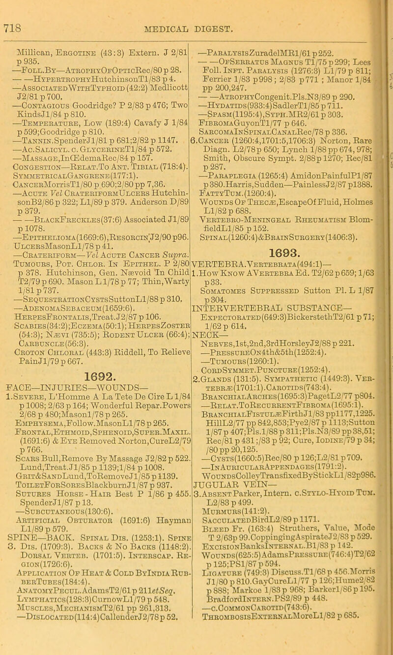 Millican, Ergotine (43:3) Extern. J 2/81 p 935. —Foll.By—AtrophyOfOpticRcc/80 p 28. Hypertrophy HutchinsonTl/83 p 4. —AssociatedWithTyphoid (42:2) Medlicott J2/81 p 700, —Contagious Goodridge? P 2/83 p 476; Two Kinds Jl/84 p 810. —Temperature, Low (189:4) Cavafy J 1/84 p 599;Goodridge p 810. -—Tannin. Spender Jl/81 p 681;2/82 p 1147. —Ac.Salicyl. c. GlycerineT1/84 p 572. —Massage,In CEdemaRec/84 p 157. Congestion—Relat.To Ant. Tibiae (718:4) Symmetric alGangrene (177:1). CANCERMorrisTl/80 p 690;2/80 pp 7,36. —Acute Vel CrateriformUlcers Hutchin- sonB2/86p 322; Ll/89 p 379. Anderson D/89 p 379. BlackFreckles(37:6) Associated Jl/89 p 1078. —Epithelioma(1669:6), Resorcin J2/90 p96. ULCERsMasonLl/78 p 41 —Crateriform—Vel Acute Cancer Supra. —PARALYSisZuradelMRl/61 p 252. OfSerratus Magnus Tl/75 p299; Lees Poll. Inft. Paralysis (1276:3) Ll/79 p 811; Ferrier 1/83 p998; 2/83 p771 ; Manor 1/84 pp 200,247. — •—ATROPHYCongenit.Pls.N3/89 p 290. —HYDATiDs(933:4)SadlerTl/85 p 711. —Spasm(1195:4),Syph.MR2/61 p 303. FiBROMAGuyonTl/77 p 646. SARCOMAlNSPINALCANALRec/78 p 336. 6.Cancer (1260:4,1701:5,1706:3) Norton, Bare Diagn. L2/78p 650; Lynch 1/88pp 674, 978; Smith, Obscure Sympt. 2/88pl270; Rec/81 p 287. —Paraplegia (1265:4) AmidonPainfulPl/87 p 380.Harris, Sudden—PainlessJ2/87 pl388. FattyTum. (1260:4). Wounds Of THEC.E,EscapeOf Fluid, Holmes Ll/82 p 688. Vertebro-Meningeal Rheumatism Blom- fieldLl/85 p 152. Spinal(1260:4)&BrainSurgery(1406:3). 1693. Tumours, Pot. Chlor. In Epithel. P 2/80 VERTEBRA.Vertebrata(494:1) p 378. Hutchinson, Gen. Nsevoid Tn Child T2/79p690. MasonL1/78p 77; Thin,Warty 1/81 p 737. —SEQUESTRATIONCYSTSSuttonLl/88 p 310. —-Adenoma Sebaceum (1659:6). HerpesFrontalis,Treat. J2/87 p 106. Scabies(34:2);Eczema(50:1);HerpesZoster (54:3); N.evi (735:5); Rodent Ulcer (66:4); Carbuncle (56:3). Croton Chloral (443:3) Riddell, To Relieve PainJl/79p667. 1692. FACE—INJURIES—WOUNDS— 1.Severe, L’Homme A La Tete De Cire L1/84 p 1008; 2/63 p 164; Wonderful Repar.Powers 2/68 p 480;Masonl/78 p 265. Emphysema,Follow.MasonLl/78 p 265. Frontal, Ethmoid, Sphenoid, Super. Maxil. (1691:6) & Eye Removed Norton,CureL2/79 p 766. Scars Bull,Remove By Massage J2/82p 522. Lund,Treat. Jl/85 p 1139;l/84 p 1008. GRiT&SANDLund,ToRemove J1/85 p 1139. ToiLETFoRSoREsBlackburnJl/87 p 937. Sutures Horse - Hair Best P 1/86 p 455. Spender Jl/87 p 13. —Subcutaneous(130:6). Artificial Obturator (1691:6) Haymau Ll/89 p 579. SPINE—BACK. Spinal Dis. (1253:1). Spine 3. Dis. (1709:3). Backs & No Backs (1148:2). Dorsal Verteb. (1701:5). Interscap. Re- Gion(1726:6). Application Of Heat & Cold ByIndiaRub- berTubes(184:4). AnatomyPecul. AdamsT2/61 p 211 ctSeq. LYMPHATics(128:3)CurnowLl/79 p 548. Muscles,MeciianismT2/61 pp 261,313. —Dislocated (114:4) Callender J2/78 p 52 1 .How Know AVertebra Ed. T2/62 p 659; 1/63 p33. Somatomes Suppressed Sutton PI. L 1/87 p 304. INTERVERTEBRAL SUBSTANCE— ExPECTORATED(649:3)BickerstethT2/61 p 71; 1/62 p 614. NECK— Nerves,1st,2nd,3rdHorsleyJ2/88 p 221. —PRESSUREON4th&5th(1252:4). —Tumours(1260:1). CordSymmet.Puncture (1252:4). 2. Glands (131:5). Sympathetic (1449:3). Ver- tebr.e(1701:1).Carotids(743:4). BRANCHiALARCHEs(1695:3)PagetL2'77 pS04. ■—Relat.ToRecurrentFibroma(1695:1). BRANCHiALFiSTUL.T.FirthJl/83 ppll77,1225. HillL2/77 pp 842,853;Pye2/S7 p 1113;Sutton 1/87 p 407;Pls.l/88 p 311;Pls.N3/S9 pp 38,51; Rec/81 p 431;/83 p 92; Cure, Iodine/79 p 34; /SO pp 20,125. —Cysts(1660:5)Rcc/80 p 126;L2/S1 p709. —In AuricularAppendages (1791:2). WouNDsColleyTransfixedByStickLl/S2p9S6. JUGULAR VEIN— 3. Absent Parker, Intern. c.Stylo-Hyoid Tum. L2/83 p499. Murmurs(141:2). SACCULATEDBirdL2/89 p 1171. Bleed Fr. (163:4) Struthers, Value, Mode T 2/63p 99.CoppiugingAspirateJ2/83 p 529. ExcisiONBahkslNTERNAL.Bl/83 p 142. WouNDs(625:5)AdamsPRESSURE(746:4)T2/62 p 125;PSl/87 p 594. Ligature (749:3) Discuss.Tl/68p 456.Morris Jl/80 p 810.GayCureLl/77 p 126;Hume2/S2 p 888; Markoe 1/83 p 968; Barkerl/S6p 195. BradfordlNTERN.PS2/89 p 448. —c.CommonCarotid(743:6). THROMBOSIsEXTERNALkloreLl/82 p 685.