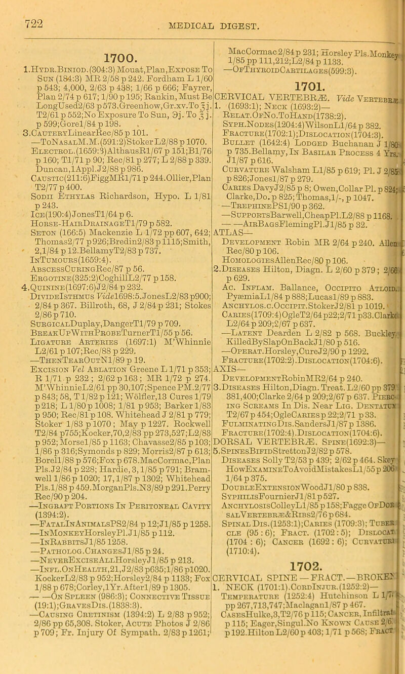 1700. 1.Hydr.Biniod.(304:3) Mouat,Plan,Expose To Son (184:3) ME 2/58 p 242. Fordham L 1/60 p 543; 4,000, 2/63 p 438; 1/66 p 666; Fayrer, Plan 2/74 p 617; 1/90 p 195; Rankin, Must Be LongUsed2/63 p573.Greenhow,Gr.xv.To^ j. T2/61 p 552;No Exposure To Sun, 3j. To 3 j. p 599;Gorel/S4 p 198. 3. CAUTERYLinearRec/85p 101. —ToNasalM.M. (591:2) Stoker L2/88 p 1070. ELECTROL.(1659:3)AltkausRl/67 p 151;Bl/76 p 160; Tl/71 p 90; Eec/81 p 277; L 2/88 p 339. Duncan, lAppl. J2/88 p 986. CAUSTic(211:6)FiggMRl/71 p 244.Ollier,Plan T2/77 p 400. Sodii Ethylas Richardson, Hypo. L 1/81 p 243. Ice(190:4) JonesTl/64 p 6. Horse-HairDrainageT1/79 p 582. Seton (166:5) Mackenzie L 1/72 pp 607, 642; Thomas2/77 p926;Bredin2/83 p 1115;Smith, 2,1/84 p 12.BellamyT2/83 p 737. InTomours (1659:4). ABSCESsOuRiNGRec/87 p 56. ERGOTXNE(325:2)0oghillL2/77 p 158. 4. Quinine(1697:6)J2/84 p 232. DivideIsthmus Fzdel698:5. JonesL2/83 p900; 2/84 p 367. Billroth, 68, J 2/84 p 231; Stokes 2/86 p 710. SuRGicALDuplay,DangerTl/79 p 709. BREAKUpWiTHPROBETurnerTl/55 p 56. Ligature Arteries (1697:1) M’WMnnie L2/61 p 107;Rec/88 p 229. —ThenTearOutN1/89 p 19. Excision Vel Ablation Greene L1/71 p 353; R 1/71 p 232 ; 2/62 p 163; MR 1/72 p 274. M’WhinnieL2/61 pp 30,107;SpencePM.2/77 p 843; 58, T1/82 p 121; W6lfler,13 Cures 1/79 p218; L1/80 p 1008; 1/81 p953; Barker 1/83 p 950; Rec/81 p 108. Whitehead J 2/81 p 779; Stoker 1/83 p 1070; May p 1227. Rockwell T2/84 p755;Kocker,70,2/83 pp 273,527;L2/83 p 952; Morsel/85 p 1163; Chavasse2/85 p 103; 1/86 p 316;Symonds p 829; Morris2/87 p 613; Borell/88 p 576;Fox p 678.MacCormac,Plan Pis. J2/84 p 228; Hardie, 3,1/85 p 791; Brain- well 1/86 p 1020; 17,1/87 p 1302; Whitehead Pis.1/88 p 459.MorganPls.N3/89 p 291.Perry Rec/90p204. —Ingraft Portions In Peritoneal Cavity (1394:2). —FatalInAnimalsPS2/84 p 12;Jl/85 p 1258. —iNMoNKEYHorsleyPl. J1/85 p 112. —InRabbitsJ1/85 1258. —Patholog.CiiangesJ1/85 p 24. —NEVERExciSEALLHorsleyJl/85 p 213. —lNFL.ONHEALTii,21,J2/83p635;l/86pl020. KockerL2/83 p 952;Horsley2/84 p 1133; Pox 1/88 p 678;Corley,lYr.Aftorl/89 p 1305. On Spleen (986:3); Connective Tissue (19:1);GravesDis. (1838:3). —Causing Cretinism (1394:2) L 2/83 p952; 2/86 pp 65,308. Stoker, Acute Photos J 2/86 p709; Fr. Injury Of Sympath. 2/83 p 1261; MacCormac 2/84 p 231; Horsley Pls.Monkev 1/85 pp lll,212;L2/84 p 1133. fl —OfThyroidCartilages(599:3). Vide. Vertebb.b 1701. CERVICAL VERTEBRAS. (1693:1); Neck (1693:2)— Relat.OfNo.ToHand(1738:2). SYPH.NoDEs(1204:4)WilsonLl/64p 382. Fracture(1702:1);Dislocation(1704:3). Bullet (1642:4) Lodged Buchanan J 1/8(1 p 735.Bellamy,lN Basilar Process 4 Yrs Jl/87 p616. Curvature Walsham Ll/85 p 619; PI. J 2/85- p 826;Jonesl/87 p 279. Caries Davy J2/85 p 8; Owen,Collar PI. p 824; Clarke,Do. p 825; Thomas, 1/-, p 1047. —TrephinePS1/90 p 362. —SuppoRTsBarwell,CheapPl.L2/88 p 1168. AirBagsFlemingPl. J1 /85 p 32. Atlas- Development Robin MR 2/64 p 240. Allen Rec/80pl06. HoMOLOGiEsAllenRec/80 p 106. 2. Diseases Hilton, Diagn. L 2/60 p 379; 2 60 p 629. Ac. Inflam. Ballance, Occipito Atloid. PyaamiaLl/84 p 888;Lucasl/89 p 883. ANCHYLOS.c.OcciPiT.StokerJ2/81 p 1019.1 ) CARiEs(1709:4)OgleT2/64p22;2/71p33.Clark L2/64 p 209;2/67 p 637. —Latent Dearden L 2/82 p 568. Buckley. KilledBySlapOnBackJl/80 p 516. —OPERAT.Horsley,CureJ2/90 p 1292. Fracture(1702:2).Dislocation(1704:6). AXIS— DEVELOPMENTRobinMR2/64 p 240. 3. Diseases Hilton,Diagn. Treat. L2/60pp 379 381,400;Clarke 2/64 p 209;2/67 p 637. Pierc- ing Screams In Dis. Near Lig. Dent a tux T2/67 p 454;OgleCARiEsp 22;2/71 p33. FulminatingDis.Sanders J1/S7 p 13S6. Fracture (1702:4) .Dislocation(1704:6) . DORSAL VERTEBRAS. Spine(1692:3)— j 5.SpiNEsBiFiDStrettonI2/82p 578. Diseases Solly T2/53 p 439; 2/62 p 464. Skey Ho wExamineTo AvoidMistakesLl/55 p 206 1/64 p 375. DoUBLEEXTENSIONWood J1/80 p 838. S YPHiLisFournier Jl/81 p 527. ANCHYLOsisColleyLl/85 p 15S;Fagge OfDob salVertebr.e&Ribs2/76 p 684. Spinal Dis.(1253:1);Caries (1709:31; Tuber cle (95:6); Fract. (1702:5); Dislocat (1704:6); Cancer (1692:6); Curvature} (1710:4). 1702. CERVICAL SPINE — FRACT. — BROKEI f 1. NECK (1701:1).CordInjur.(1252:2)— Temperature (1252:4) Hutchinson L l/7< IL. pp 267,713,747;Maclaganl/87 p 467. CASEsHulkc,3,T2/76 p 115; Cancer. Infiltrat 1 p 115; Eager,Singul.No Known Cause 2/6.1 , p 192.Hilton L2/60 p 403; 1/71 p56S; Fract ||