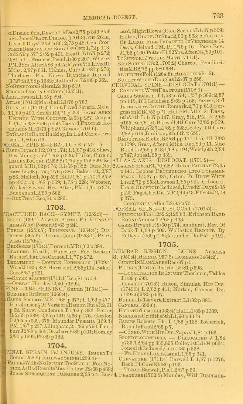 c.DisLOC.6TH,DEATH7tkDay2/75 p 346;2/56 pS4.JonesFRACT.DisLoc.(1704:3) 5th &6th, Lived 5 DaysT2/56p 86; 2/75 p 42; Ogle Com- pleteRemovalOf Body Op One l/72p 113; 3rd2/79 p 577;2/52 p 491. Heath Ll/77 p 272; 2/84 p 14; Prances,Pecul.l/86p 207; Wherry PM.2Yrs.After2/86 p 447;Myers 5th LivedlO Mths. 2/87 p 661. Hames, Cure J1/87 p 278; Thorburn Pis. Nerve Branches Injured (1727:2)2/88 p 1382;CluttonDo.L2/88 p 962, NoSYMPTOMsSellersL2/88 p 519. Second. Degen.OpCoed (1253:1). t.AxisLowsonLl/85p 294. ATLAs(1701:2)MarshallLl/75 p 756. Odontoid (1701:3) Flint,Lived Several Mths. Tl/69 p 480. Smith R2/71 p 229; Bevan Apex Uniting With Occiput. 2/63 p 227. Cooper L2/67 p 638;2/66 p 459. Bayard Fract.& Ex- trusionMR1/71 p 249.Gibson(1704:6). BySlapOnBack Bucldey,In Lad,Caries Pre- sent Jl/80p 516. DORSAL SPINE—FRACTURE (1704:1) .CASEsBryant R2/60 p 174; Ll/67 p 416.Shaw, BestMonographTl/62 p 326; Hulke, Cure c. InjuryToCord (1252:2) 1/74 pp 173,229. Se quard MRl/62p 376; Rl/65 p 352; Cure Not Rare L2/68 p 755; 1/76 p 380; Baker 1st, 2/87 p26; Mellorl/90p 596.Hill Jl/81 p 470; T2/52 pp490,513; 1/68 p 509; 1/75 p 226; Webster, Walked Several Hrs. After, PM. 1/61 p374 BuchananL2/65 p 562. —OLDTreat.Rec/81 p 286. 1703. RACTURED BACK—SYMPT. (1252:3)— .Blood (139:4) Always Arter.Fr. Veins Of Arms Why ?PotterR2/63 p241. Pupils (1253:5); Temperat. (1254:4); Dia- betes (365:6); Degen. Coed (1253:1). Paea- pleg.(1270:4). BEDSoEEs(1704:l)Prevent.MRl/62 p 384. Bladder Heath, Puncture Per Rectum RatlierThanUseCathet.Ll/77 p 272. Treatment — Double Extension (1709:4) WoodJl/80p838.HarrisonL2/85pll4;Baker, Cure2/87p261. —SAYRE’sJACKET(1711:l)Rec/81 p 506. —Opehat.Horsley J2/90 p 1292. PINE—TREPHINING. Skull (1684:1)— SurgeryOfSpine (1260:4). Cases SequardMR 1/62 p377; Ll/63p477. Hutchinson JOf VertebraRomov.CureR2/61 p62. Shaw, Condemns T 1/62 p 326. Potter R 2/63 p 239; 2/65 p 191; 2/66 p 176. Gordon L2/G5ppG39, 675; Maunder Pyaemia (169:3) PM. 1/67 p 237;Allingham,2,l/89 p790;Thor- burnJ2/88 p 665;Dawbarn2/89 pl01;Horsley 2/90 p 1292;P2/89 p 132. 1704. PINAL SPRAIN Vcl INJURY. InjuryTo Cord(1252:2).RailwaySpine(1259:4)— PAPERsWilksNolNJURY TooSlightFor No TiCE,AsBadltesultsMay Follow T2/68 p 468; Jones Subsequent Dangers 2/65 p 4. Buz zard, SlightBlows Often SeriousLl/67 p 509; Hilton,Diagn.OfSeat2/66 p 663; APortion Of Large File Impacted InVertebrje 14 Days, Cleland PM. Pl.l/76p461. Page Rev. Jl/83 pl60.PotterP1.32Yrs.AfterN4/89pl01. To SuppoRTPro J uryMast(17 11:1). Bed Sores (178:2,1703:2) Charcot, Peculiari- tiesMR2/76 pp 380,384. ArthritisFoII. (1264:5) ;Hirsuties(21:2) . BuLLETWouNDDouglasL2/87 p 255. CERVICAL SPINE—DISLOCAT.(1701:1) — 3. CombinedWithFracture(1702:1)— Cases Statham T1/53 p 574; 1/57 p 369; 2/57 pp 115,166;Erichsen 2/62 p 463; Fayrer, 3rd lNTERVERT.CARTiL.Remark.2/70 p 618.Fer- gussonMRl/53 p 71.Hill PM. After 21 Days, 6th&7thL 1/67 p 147. Gray, 5th, PM. R 2/66 pl55;Rec/81p4.Barwell,4thCureJ2/82 p 369. Whipham,6 & 7Ll/82p 523;Ceeley, 5thCure 2/82 p 619; Jordison,5th,6th p 658. REDUCTiONRichetR2/64pp 174,175; 4th 2/90 p 1099. Gray, After 4 Mths. Rec/83 p 11. Mac Raild L 2/66 p 343;l/68 p 194; Weist,6th 2/84 p747;Jonesl/85p 339. ATLAS & AXIS—DISLOCAT. (1701:2)— 6.CASEsForbesRl/70p282.HiltonPARTiALT2/65 p 141. Lochee Protruding Into Foramen Magn. L2/67 p 637; Orton, Fr. Blow With Fist2/7(3p 853;Lowson l/85p294; Gibson c. Fract.ODONTOiDReduced,Lived23Days 2/85 p429.Paget,Fr.Dis.MR2/49p43.EfiectsJ2/78 p 373. —CoNGENiTALAllenL2/85 p 751. DORSAL SPINE—DISLOCAT. (1701:5)— Symptoms Fidel252:2;1253:3. ErichsenBAND RoundAbdom.T2/62p 463. CASEsBryant R2/60pl74. Ashhurst, Rev. Of Book T 1/68 p 509. Wollaston Reduct. By PulleysLl/G9p 122;Maunder,Do.PM. p 191. 1705. LUMBAR REGION — LOINS. Abscess 3. (950:4).Hernia(957:6).Lumbago(1464:2). CurveInMan&ApesR6c/87 p 51. PLEXUs(1754:5)Distrib.L2/81 p598. -—Localization In Injury Thorburn, Tables Jl/89 p 993. Disease (1701:5) Hilton, Simulat. Hip Dis (1749:3) L 2/62 p 411; Norton, Cancer, Do. (1692:6)2/80 p 967. BuLLETlNlstVert.Extract.Ll/82 p 880. Cancer(1692:6). HYDATiDTuMOUR(933:4)HallLl/88 p 1089. NECROSisGriffiths5tkLl/90 p 1179. Caries Roberts, Pis. L1/83 p 132; Totherick, RapidlyFatal2/85 p 7. —CoNFD.WiTnHipDis.iS«praJl/84 p 166. Spondylolisthesis — Dislocated J 1/84 p733;T2/84 pp 333,895.ColleylstLl/84 p664; JoneslstReducod,Curel/85 p 338. —Fn.HEAVYLoADsLaneLl/85 p 341. Curvature (1711:4) Barwcll L 1/87 p 1276. Bcck,Pl.CureN5/89 p 193. —TREAT.Barwoll,Pls.L2/87 p 59. 4. Fraqture(1702:5) Munday, With Displace-