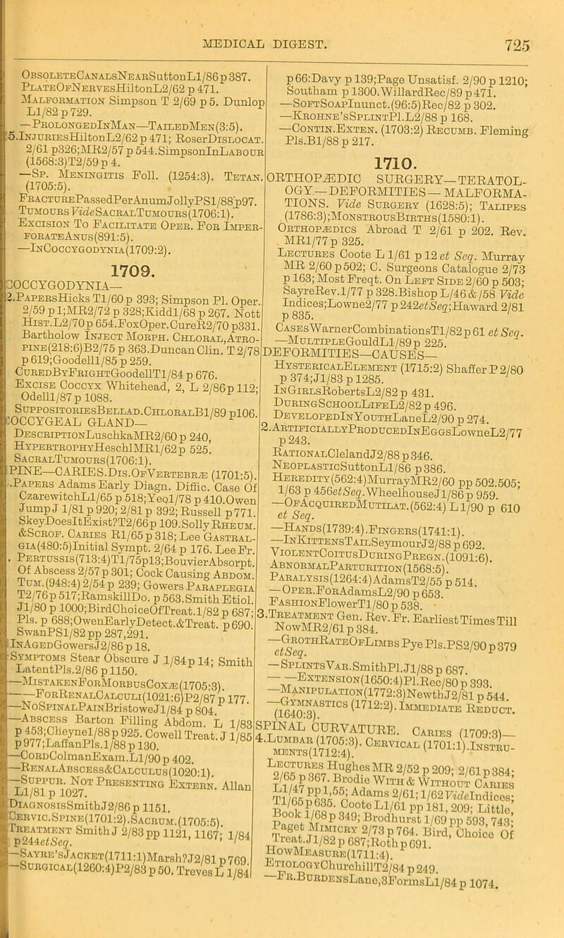 tv LJ OBSOLETECANALSNEABSuttonLl/86p387 PLATEOFNERVEsHiltonL2/62 p 471. Malformation Simpson T 2/69 p 5. Dunlop Ll/S2p729. —Prolonge dInMan—TailedMen (3:5). i.lNJURiEsHiltonL2/G2p 471; RoserDisLOCAT. 2/61 p326;MR2/57 p 544.SimpsonInLABOUR (1568:3)T2/59p4. —Sp. Meningitis Poll. (1254:3). Tetan. (1705:5). PRACTUREPassedPer Anum J ollyPSl/88'p97. Tumours PideSACRALTDMODRs(1706:l).' Excision To Facilitate Oper. For Imper- forate Anus (891:5). —InCoccygodynia(1709:2). p66:Davy p 139;Page Unsatisf. 2/90 p 1210; Soptham p 1300.WillardRec/89p471. —SoFTSoAPlnunot.(96:5)Rec/82 p 302. —Krohne’sSplintP1.L2/88 p 168. —Contin.Exten. (1703:2 Recumb. Fleming 1709. OCCYGODYNIA— .PAPERsHicks Tl/60p 393; Simpson PI. Oper 2/59 pl;MR2/72 p 328;Kiddl/68 p 267. Nott HiST.L2/70p 654.FoxOper.CureR2/70 p331. Bartholow Inject Morph. Chloral, Atro- pine(218:6)B2/75 p 363.Duncan Clin. T2/78 p 619;Goodelll/85 p 259. CuREDBYFRiGHTGoodellTl/84 p 676. Excise Coccyx Whitehead, 2, L 2/86p112- Odelll/87p 1088. SuppositoriesBellad.ChloralB1/89d106 10CCYGEAL GLAND— L DESCRiPTiONLuschkaMR2/60 p 240, HYPERTROPHYHeschlMRl/62p 525. SacralTumours(1706:1). PINE—CARIES.Dis.OfVertebrae (1701-5). •Papers Adams Early Diagn. Diffic. Case Of CzarewitchLl/65 p 518;Yeql/78 p 410.0wen Jump J 1/81 p 920; 2/81 p 392; Russell p771 SkeyDoesItExist?T2/66 p 109. Solly Rheum &Scrof. Caries Rl/65p 318; Lee Gastral- GiA(480:5)Initial Sympt. 2/64 p 176. LeeFr . PERTUSsis(713:4)Tl/75pl3;BouYierAbsorpt. Of Abscess 2/57 p 301; Cock Causing Abdom Tum.(948:4) 2/54 p 239; Gowers Paraplegia 5f/76p 517;RamskillDo. p 563.Smith Etiol. Jl/80 p 1000;BirdChoiceOfTreat.l/82 p 687- Pis. p 688;OwenEarlyDetect.&Treat. p69o’ SwanPSl/82 pp 287,291. lNAGEDGowersJ2/86p 18. Symptoms Stear Obscure J 1/84 p 14; Smith LatentPls.2/86 p 1150. 1 —MistakenForMorbusCoxae (1705-3) ——ForRenalCalculi(1021:6)P2/87 p 177. NoSpiNALPAiNBristoweJl/84 p 804 —Abscess Barton Filling Abdom L 1/83 p453;Cheynel/88p925. Cowell Treat. J 1 85 p977;LaffanPls.l/88p 130. —GoRnColmanExam.Ll/90 p 402. —RenalAbscess&Calculus(1020T) A^RTUR1'n^°TPnESBNTING Extern. Allan J-j1/81 p 1027. DiAGNosisSmithJ2/86p 1151. Cervic.Spine(1701:2).Sacrum. (1705-5) TJ™ Smith J 2/83 pp 1121,1167; 1/84 -Sayre’s Jacket(1711 :l)Marsh?J2/81 p 769 -Surgical(12G0:4)P2/83 p 50. Treves L 1/84 1710. ORTHOPEDIC SURGERY—TERATOL- OGY—DEFORMITIES— MALFORMA- TIONS. Vida Surgery (1628:5); Talipes (1786:3) ;MonstrousBirths(1580: 1). Orthopaedics Abroad T 2/61 p 202. Rev MR1/77 p 325. Lectures Coote L 1/61 p 12 et Seq. Murray MR 2/60p502; C. Surgeons Catalogue 2/73 p 163; Most Freqt. On Left Side 2/60 p 503; SayreRev.1/77 p 328.Bishop L/46 & /58 Vida Iudices;Lowne2/77p242e<Ne2;Haward 2/81 p 835. Cases Warner CombinationsTl/82 p 61 et Scq —MultipleGouML1/89p 225. DEFORMITIES—CAUSES— HystericalElement (1715:2) Shaffer P2/80 p 374;Jl/83 p 1285. 1 lNGiRLsRobertsL2/82p 431. DuringSchoolLifeL2/82p 496. DEVELOPEDlNYouTHLaneL2/90 p 274. ■AK™iclALLYPRODucEDlNEGGsL°wneL2/77 RATiONALCleland J2/88 p 346. NEOPLASTicSuttonLl/86 p386. HEREDiTY(562:4)MurrayMR2/60 pp 502.505- 1/63 p 456ef<Seg,.WheelhouseJl/86 p 959. —OfAcquiredMutilat. (562:4) L1/90 p 610 et Seq. 1 r —Hands (1739:4) .Fingers (1741:1). —lNKiTTENsTAiLSeymourJ2/88 p 692. ViolentCoitusDuringPregn. (1091:6). AbnormalParturition(1568-5) PARALYSis(12G4:4)AdamsT2/55 p 514. —OPER.FoRAdamsL2/90 p 653. FASHiONFlowerTl/80p 538 3'NS^6?S8®SV'a'E“UeS‘Ti,n8STm ~/AVgTn^ATE<>PkIMBS P^e Pls-PS2/90 p 379 — SPLiNTsVAR.SmithPl.Ji/88p 687 --ExTENsiON/lGSOvDPLRec/SO p 393. MANiPULATioN(1772:3)NewthJ2/81 p 544 7S—s (1712:2). Immediate Reduct. SPINAL CURVATURE. Caries 11709-91— 4.Lumbar (1705:3). Cervical (1701-1) Instru ments(1712:4). v j-i;.j.nstru- L2I65S • ’3 2/52 P 20°; 2/61P 384; Ll?4?iX7i‘ «WlTH& Without Caries Tl/65Dfiq¥p AC TS 2/61; 1/62FMelndices; Boole 1/68n PP 181> 209^ Little, d Vir P 349> Brodhurst 1/69 pp 593 74,3- I aget Mimicry 2/73 p 764. Bird, Choice Of Treat.Jl/82p 687;R°thp691. HowMeasure(1711;4). ETi0L0GYC]iurchillT2/84 p249. Fit. BuRDENsLanc,.3FonnsLl/84 p 1074.