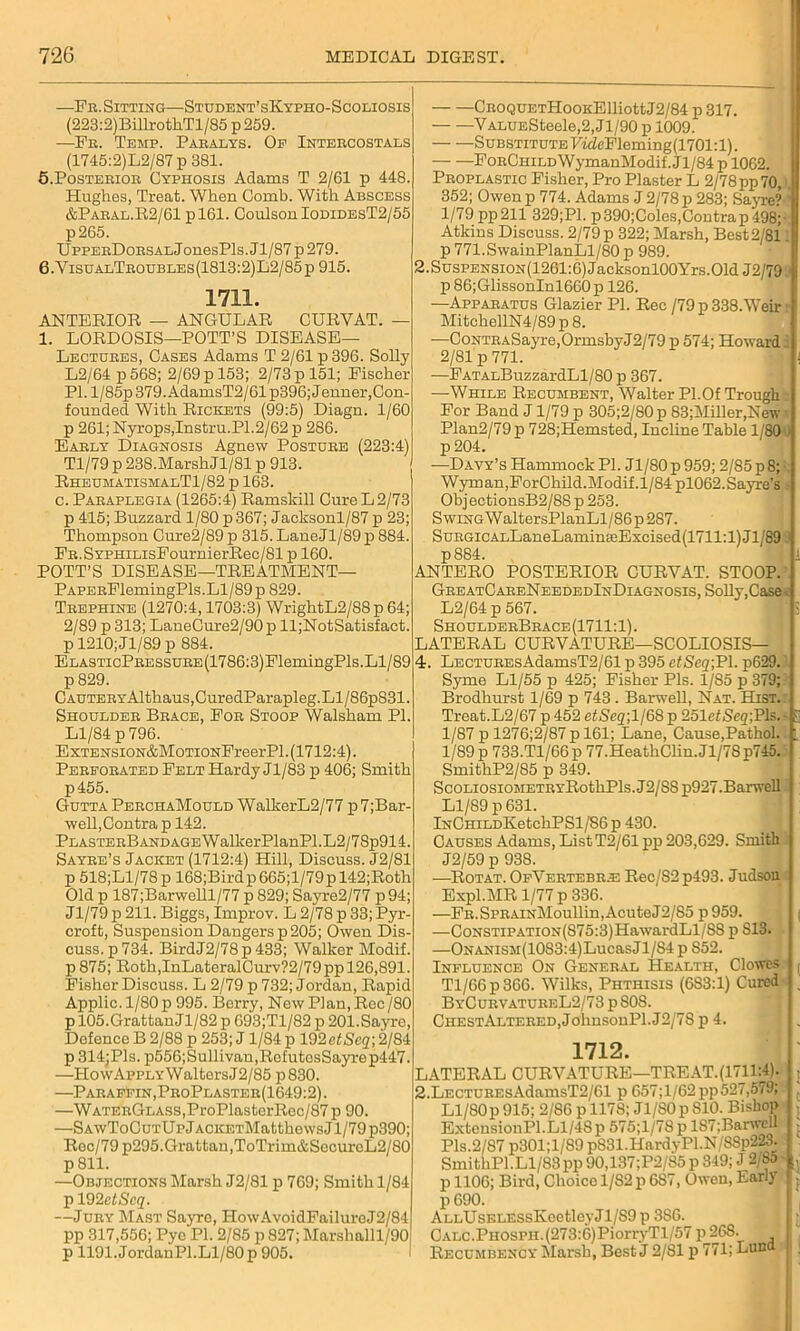 —Fr. Sitting—Student’sKypho-Scoliosis (223:2)BillrothTl/85 p 259. —Fr. Temp. Paralys. Op Intercostals (1745:2)L2/87 p 381. 5. Posterior Cyphosis Adams T 2/61 p 448. Hughes, Treat. When Comb. With Abscess &Paral.R2/61 p 161. Coulson IodidesT2/55 p265. UppERDoRSALJonesPls. J1/87 p 279. 6. VisualTroubles(1813:2)L2/85p 915. 1711. ANTERIOR — ANGULAR CURVAT. — 1. LORDOSIS—POTT’S DISEASE— Lectures, Cases Adams T 2/61 p 396. Solly L2/64 p 568; 2/69 p 153; 2/73 p 151; Fischer PI. l/85p 379. AdamsT2/61 p396; Jenner, Con- founded With Rickets (99:5) Diagn. 1/60 p 261; Nyrops,Instru.P1.2/62 p 286. Early Diagnosis Agnew Posture (223:4) Tl/79 p 238.Marsh Jl/81 p 913. RheumatismalT1/82 p 163. c. Paraplegia (1265:4) Ramskill Cure L 2/73 p 415; Buzzard 1/80 p367; Jacksonl/87 p 23; Thompson Cure2/89p 315.LaneJl/89p884. FR.SYPHiLisFournierRee/81 p 160. POTT’S DISEASE—TREATMENT— CnoQUETHooKElliottJ2/84 p 317. VALUESteele,2,Jl/90 p 1009. Substitute FideFleming(1701:l). — —FoRCuiLDWymanModif. Jl/84 p 1062. Proplastic Fisher, Pro Plaster L 2/78pp70, 352; Owen p 774. Adams J 2/78 p 283; Sayre? 1 1/79 pp211 329;P1. p390;Coles,Contrap 498;• Atkins Discuss. 2/79p 322; Marsh, Best2'81 p 771.SwainPlanLl/80 p 989. 2.SusPENSiON(1261:6)Jacksonl00Yrs.Old J2/79 p 86;GlissonInl660p 126. —Apparatus Glazier PI. Rec /79 p 338.Weir MitchellN4/89 p 8. ■—CoNTRASayre,OrmsbyJ2/79p 574; Howards 2/81 p 771. —FATALBuzzardLl/80 p 367. —While Recumbent, Walter PI.Of Trough For Band J1/79 p 305;2/80p 83;Miller,New Plan2/79p 728;Hemsted, Incline Table 1 80 » p 204. —Davy’s Hammock PI. Jl/80 p 959; 2/85 p 8;: Wyman,ForChild.Modif.1/84 pl062.Sayre’s ObjectionsB2/88 p 253. Swing W altersPlanLl/86 p287. SuRGiCALLaneLaminseExcised(1711:l)Jl/89 p884. ANTERO POSTERIOR CURYAT. STOOP. PAPERFlemingPls.Ll/89 p 829. Trephine (1270:4,1703:3) WrightL2/88p 64; 2/89 p 313; LaneCure2/90p ll;NotSatisfact. p 1210; Jl/89p 884. ELASTicPRESSURE(1786:3)FlemingPls.Ll/89 p 829. CAUTERYAlthaus,CuredParapleg.Ll/86p831. Shoulder Brace, For Stoop Walsham PI. Ll/84 p 796. ExTENSiON&MoTiONFreerPl. (1712:4). Perforated Felt Hardy Jl/83 p 406; Smith p455. Gutta PerchaMould WalkerL2/77 p7;Bar- well,Contra p 142. PLASTERBANDAGEWalkerPlanPl.L2/78p914. Sayre’s Jacket (1712:4) Hill, Discuss. J2/81 p 518;Ll/78p 168;Birdp665;l/79pl42;Roth Old p 187;Barwelll/77 p 829; Sayre2/77 p94; Jl/79 p 211. Biggs, Improv. L 2/78 p 33;Pyr- croft, Suspension Dangers p 205; Owen Dis- cuss, p 734. BirdJ2/78p433; Walker Modif. p875; Roth,InLateralCurv?2/79ppl26,891. Fisher Discuss. L 2/79 p 732; Jordan, Rapid Applic. 1/80 p 995. Berry, New Plan, Rec/80 p 105. Grattan J1/82 p 693;Tl/82 p 201. Sayre, Defence B 2/88 p 253; J1/84 p 192 etSeq; 2/84 p 314;Pls. p556;Sullivan,RefutosSayrep447. —HowAppLYWaltersJ2/85 p830. —Paraffin, ProPlaster(1649:2). —WATERGLASS,ProPlasterRec/87 p 90. —SAwToCuTUpjACKETMatthewsJl/79p390; Rec/79 p295.Grattan,ToTrim&SecureL2/80 p 811. —Objections Marsh J2/81 p 769; Smith 1/84 p 192 ctScq. —Jury Mast Sayre, HowAvoidFailuroJ2/84 pp 317,556; Pyc PI. 2/85 p 827; Marshalll/90 p 1191.JordanPl.Ll/80p 905. GreatCareNeededInDiagnosis, Solly,Case. L2/64 p 567. ShoulderBrace(1711:1) . LATERAL CURVATURE—SCOLIOSIS— 4. LECTUREsAdamsT2/61 p 395 etSeq;PI. p629.' Syme Ll/55 p 425; Fisher Pis. 1/85 p 379; Brodhurst 1/69 p 743. Barwell, Nat. Hist. Treat.L2/67 p 452 ei!Seg;l/6S p 251cfSeg;Pls.- S 1/87 p 1276;2/87p 161; Lane, Cause,Pathol.. i, 1/89 p 733.Tl/66p 77.HeathClin.Jl/7Sp745. SmithP2/85 p 349. ScoLiosiOMETRYRothPls.J2/SSp927.Banvell Ll/89 p 631. lNCHiLDKetcliPSl/S6p 430. Causes Adams, ListT2/61pp 203,629. Smith J2/59 p 938. —Rot at. OpVertebr.e Rec/S2p493. Judson Expl.MR 1/77 p 336. —FR.SPRAiNMoullin,AcuteJ2/S5 p959. . ( —CoNSTiPATiON(875:3)HawardLl/88 p S13. —ONANisar(10S3:4)LucasJl/84 p 852. Influence On General Health, Clowes f Tl/66p366. Wilks, Phthisis (6S3:1) Cured ; ByCurvatureL2/73 p 808. CHESTALTERED,JohnsonPl.J2/7S p 4. J . 1712. LATERAL CURVATURE—TREAT.(17_11:4). 2.LECTUREsAdamsT2/61 p 657; 1/62pp527,579; Ll/80p 915; 2/86 p ll78; Jl/80p 810. Bishop ExtensionPl.Ll/48 p 575;l/78 p 187;Barwell Pis.2/87 p301;l/89 p831.HardyPl.N/S8p223. SmithPl.Ll/83 pp 90,137;P2/85 p 349; J 2/b5 ; p 1106; Bird, Choice 1/82 p 687, Owen, Lari) p 690. ALLUsELESsIveetleyJl/S9 p 3S6. CALC.PHOSPH.(273:6)PiorryTl/57 p26S. Recumbency Marsh, Best J 2/81 p 771; Luna | j