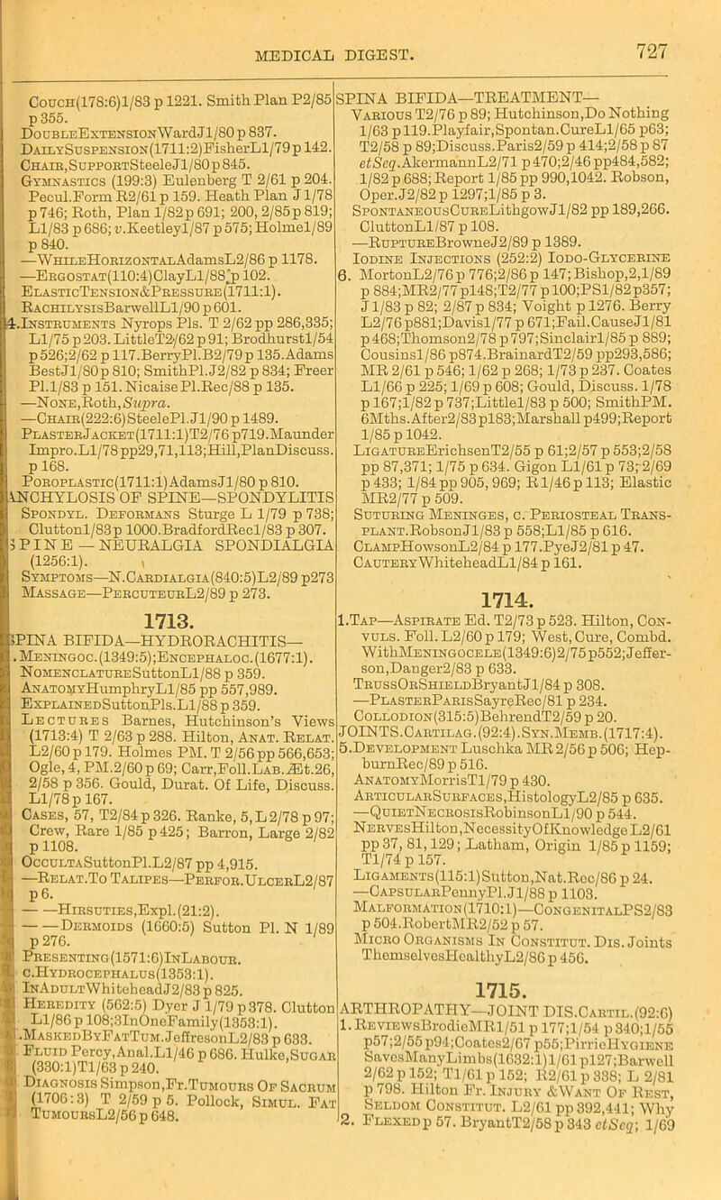 MEDICAL Couch(178:6)1/83 p 1221. Smith Plan P2/85 ! p355. DouBLEExTENSiONWardJl/80p837. DAiLYSusPENSi0N(1711:2)FisherLl/79p 142. Chaie, SuppoETSteele J1/80 p 845. Gymnastics (199:3) Eulenberg T 2/61 p 204. Pecul.Form R2/61 p 159. Heath Plan J1/78 p746; Roth, Plan l/82p691; 200, 2/85p819; Ll/83 p 686; ri.K.eetleyl/87 p 575; Holmel/89 p 840. —WHiLEHoBizoNTAxAdamsL2/86 p 1178. —EEGOSTAT(110:4)ClayLl/88j3102. ElasticTension&Pressure(1711:1). RACHn.YsisBarwellLl/90 p 601. ^-Instruments Nyrops Pis. T 2/62 pp 286,335; Ll/75 p 203. LittleT2'/62 p 91; Brodhurstl/54 p526;2/62 p 117.BerryPl.B2/79p 135.Adams BestJl/80p 810; SmithPl.J2/82 p 834; Freer PI.1/83 p 151. Nicaise Pl.Rec/88 p 135. —None, Roth, Supra. —CHATK(222:6)SteelePl. Jl/90 p 1489. PLASTEEjACKET(1711:l)T2/76p719.Maunder Impro.Ll/78 pp29,71,113;Hill,PlanDiscuss. p 168. PoEOPLASTic(1711:l)AdamsJl/80 p 810. ANCHYLOSIS OF SPINE—SPONDYLITIS Spondyl. Defoemans Sturge L 1/79 p 738; Cluttonl/83p 1000.BradfordRecl/83 p 307. 5PINB — NEURALGIA SPONDIALGIA (1256:1). , Symptoms—N. Cardialgia (840:5)L2/89 p273 Massage—PercuteurL2/89 p 273. 1713. SPINA BIFIDA—HYDRORACHITIS— . Meningoc. (1349:5) ;Encephaloc. (1677:1). NoMENCLATUEESuttonLl/88 p 359. ANATOMYHumphryLl/85 pp 557,989. ExPLAiNEDSuttonPls.Ll/88 p 359. Lectuees Barnes, Hutchinson’s Views (1713:4) T 2/63 p 288. Hilton, Anat. Relat. L2/60p 179. Holmes PM. T 2/56 pp 566,653; Ogle, 4, PM.2/60 p 69; Carr,Foll.LAB.iEt.26, 2/58 p 356. Gould, Durat. Of Life, Discuss. Ll/78 p 167. Cases, 57, T2/84p326. Ranke, 5, L 2/78 p 97; Crew, Rare 1/85 p425; Barron, Large 2/82 p1108. OccuLTASuttonPl.L2/87 pp 4,915. —Relat.To Talipes—Pebfoe.UlceeL2/87 P 6. HiESUTiES,Expl. (21:2). Deemoids (1660:5) Sutton PI. N 1/89 p 276. 1 Pbesenting (1571:6) InLaboue. c.Hydeocephalus(1353:1). lNAmjLTWhiteheadJ2/83p 825. Heredity (562:5) Dyer J 1/79 p 378. Glutton Ll/86 p 108;3InOneFamily(1353:l). I .MaskedByFatTum. JeffresonL2/83 p 633. ' Fluid Percy,Anal.Ll/46 p 686. Hulke,Sugar (330:l)Tl/63 p 240. Diagnosis Simpson,Fi-.Tumours Of Sacrum (1706:3) T 2/59 p 5. Pollock, Simul. Fat TumoursL2/56 p 648. SPINA BIFIDA—TREATMENT- VARIOUS T2/76 p 89; Hutchinson,Do Nothing 1/63 p 119.Playfair,Spontan.CureLl/65 p63; T2/58 p 89;Discuss.Paris2/59 p 414;2/58 p 87 etScq. AkermannL2/71 p 470;2/46 pp484,582; 1/82 p 688; Report 1/85 pp 990,1042. Robson, Oper. J2/82 p 1297;l/85 p 3. SpoNTANEOusCuEELithgowJl/82 pp 189,266. CluttonLl/87 p 108. —RuPTUEEBrowneJ2/89 p 1389. Iodine Injections (252:2) Iodo-Glycerine 6. MortonL2/76p 776;2/86p 147; Bishop,2,1/89 p 884;MR2/77 pl48;T2/77 p 100;PSl/82p357; J1/83 p 82; 2/87 p 834; Voight p 1276. Berry L2/76p881;Davisl/77 p 671;Fail.CauseJl/81 p468;Thomson2/78 p797;Sinclairl/85 p 889; Cousinsl/86 p874.BrainardT2/59 pp293,586; MR 2/61 p 546; 1/62 p 268; 1/73 p 237. Coates Ll/66 p 225; 1/69 p 608; Gould, Discuss. 1/78 p 167;l/82 p 737;Littlel/83 p 500; SmithPM. 6Mths.After2/83pl83;Marshall p499;Report 1/85 p 1042. LiGATUEEErichsenT2/55 p 61;2/57 p 553;2/58 pp 87,371; 1/75 p 634. Gigon Ll/61 p 73p2/69 p 433; 1/84 pp 905,969; R1/46 p 113; Elastic MR2/77 p 509. Suturing Meninges, c. Periosteal Trans- plant.Robson Jl/83 p 558;Ll/85 p 616. CLAMpHowsonL2/84 p 177.PyeJ2/81 p 47. Cautery WhiteheadLl/84p 161. 1714. I.Tap—Aspirate Ed. T2/73 p 523. Hilton, Con- vuls. Foil. L2/60p 179; West, Cure, Combd. WithMENiNG0CELE(1349:6)2/75 p552; Jeffer- son,Danger2/83 p 633. TRUSsORSHiELDBryantJl/84p 308. —PLASTERPARisSayreRec/81 p 234. C0LL0Di0N(315:5)BehrendT2/59 p 20. JOINTS.Cartilag. (92:4). Syn.Memb. (1717:4). 5.Development Luschlca MR2/56p 506; Hep- burnRec/89 p 516. ANATOMYMorrisTl/79 p 430. ARTicuLARSuRFACES,HistologyL2/85 p 635. —QuiETNECROSisRobinsonLl/90 p 544. NERVEsHilton,NecessityOfKnowledgeL2/61 pp 37, 81,129; Latham, Origin 1/85 p 1159; Tl/74 p 157. LiGAMENTs(115:l)Sutton,Nat.Rcc/86 p 24. —CAPSULARPennyPl.Jl/88p 1103. Malformation(1710;1)—CongenitalPS2/S3 p 504.RobertMR2/52 p 57. Micro Organisms In Constitut. Dis. Joints TliemselvesHcalthyL2/86 p 456. 1715. ARTHROPATHY—JOINT DIS.Cartil.(92:6) 1. REViEwsBrodicMRl/51 p 177;l/54 p340;l/55 p57;2/55p94;Coates2/67 p55;PirrieHYGiENE SavesManyLimbs(1632:l)l/61pl27;Barwell 2/62 p 152; Tl/61 p 152; R2/61 p 338; L 2/81 p 798. Hilton Fr. Injury &Want Of Rest, Seldom Constitut. L2/61 pp 392,441; Why 2. Flexedp 57. BryantT2/58 p 343 ctScq; 1/69