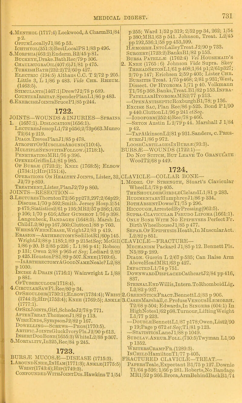 4. Menthol (1717:4) Lockwood, A CharmBl/84 p2. OpiUMLocallyJl/86 p 53. IcHTHYOL(351:3)BestLocalPS 1/83 p 49G. 5. MoRPHiA(463:2)Enderm.R2/45 p 81. Buckeye,Drake.BathRec/79p 306. ChaulmugraOil(407:6)J1/81 p475. TurkishBath(232:2)T2/60p 427. Electric (194:5) Althaus C.C. T 2/72 p 205. Little 3, L 1/86 p 483. Vide Che. Rheum. (1463:5). STiMULANTs(1467:l)Drew?J2/78 p 689. CouNTEElEEiTAT.SpenderPlanLl/86 p 483. 6. Exercise J oiNTsBrucePl/85 p 244. 1722. JOINTS—WOUNDS & IN JURIES—Sprains 1. (1657:1). Dislocation(1656:1). Lectures JessopLl/72 p256;2/73p663.Munro T2/64 p 219. DiAGN.TrevesPlanJl/85 p 47S. AtrophyOfMusclesAround(110:4). MultipleSynovitisEollow.(1718:1). PenetratingMR1/76 p 396. OpENEDGriffinLl/81 p 985. Op Bursas (1723:2); Knee (1768:5); Elbow (1734:1);Hip(1751:4). Operations On Healthy Joints, Lister, 32, J2/79 p859. Treatment,Lister,PlanJ2/79p 860. JOINTS—RESECTION— 3. LECTUREsThorntonT2/56pp273,297;2/64p29; Discuss.1/70 p 592;Smith. Jersey Hosp.2/54 p 475;Statistics2/61 p 195;MR2/57 p 286;l/63 p 106; 1/70 p 616;After Gunshot 1/76 p 398. Langenbeck, Bandages (1648:5). Marsh In ChildL2/80ppl67,360;Cluttonl/88 p 760. WHEN&WHENERASE,WrightJ2/83 p 419. Erasion—ARTHRECTOMYSedillotRl/60pl45. WrightJ2/88p 1185;l/89 p 215etSeq-, McGill 1/86 p 20. B 2/85 p 226 ; L 1/86 p 41; Robson p 131; Owen 2/88 p 965 et Seq; Lediard 2/89 p 425.HeustonPSl/89 p 507.Knee(1769:6). —IsARTHEECTOMYAGooDNAMENeale?L2/88 p 1030. Incise & Drain (1716:1) Wainwright L 1/88 p 881. OfTuberculous(1718:4). 4. CiRCULARSAwPl.Rec/80p 34. OfShoulder(1730:1);Elbow(1734:4); Wrist (1744:3);Hip(1753:4); Knee (1769:5); Ankle (1777:1). OfSixJ 0iNTS,Girl,SchcdeJ2/78 p 771. AFTERTREAT.ThomsonJl/82 p 113. WiREENDs,SympsonJ2/82 p 167. Dowelling—Screws—Pegs(1770:5). ARTiFic.JoiNTsGluckIvoryPls.J2/90 p 613. InsertDogBone(1655:3) WhiteL2/88 p 307. 5. Mortality,In325,Rec/84 p 245. 1723. BURSAL MUCOSAL—DISEASE (1715:3). 1. Around Knee,InHam(1771:3);Ankle(1775:5) Wrist(1743:4);Hip(1749:3) . CoNFOUNDEDWiTuJoiNTDis.Hawkins T 1/54 p 255; Ward 1/52 p 319; 2/52 pp 34, 262; 1/54 p 380;MRl/63 p 541. Johnson, Treat. L2/45 ppl92,536;l/58pp 453,599. HiEMORRH.lNToLalleyTreat.J2/90 p 733. SuRGERY(1723:2)BanksBl/82 pl53. Bursa Patellie (1762:4) Eel Housemaid’s 2. Knee (1765 : 6) Johnson Vide Supra. Skey ThreadSetonL1/61 p 408;l/64 pl;2/61p327; 2/70p 147; Erichsen 2/59p405; Lister Chr. Bursitis Treat. 1/75 p 468; 2/81 p 931; West, Dissect. Of Hygroma 1/71 p 40. Yolkmann Tl/76p 368.Banks,Treat.Bl/82 p 153.Infra- ]?ATELLArHyGROMAMR2/77 p213. —OPENANTiSEPTicRoxburghBl/78; p 136. Excise Sac, Plan Rec/86 p 525. Bond P1/90 p 440.CluttonLl/96 p 241 etSeq. ■—IoDOFORM(252:4)Rec/78 p 466. —Seton Austin L 2/79 p 44. Marshall J 1/84 p 42. —TApAtkinsonL2/81 p 931.Sanders, c.Pres- sureJ1/86p972. LooseCartilagesInBurs^: (93:3). BURSAL—WOUNDS (1722:1)— Do Not Stitch, But Leave To Granulate WoodT2/68 p 449. 1724. CLAVICLE—COLLAR BONE— 1. Model Of Strength, Stuart’s Clavicular WheelLl/78 p 405. THESHOULDERGiRDLEClelandLl/81 p 283. RuDiMENTARYHumphreyJl/86 p 334. BoTHABSENTDowseTl/75 p 296. Hiccough, ArrestedByPressing(962:5). Supra-Clavicular Pseudo Lipoma (1661:1). Only Bone With No Epiphyses Perfect Er. Birth WheelhouseJl/85 p 477. Sefar.Of Epiphysis Heath,In MuscularAct. L2/82p851. CLAVICLE—FRACTURE- MECHANISM Packard Jl/85 p 12. Bennett Pis. N5/89p 289. Diagn. Guerin L 2/67 p 535; Can Raise Arm AboveHeadMRl/63 p 427. ImpactedL1/74 p 751. DowNWARDDisPLACEDCathcartJ2/84 pp 416, 837. STERNALENDWillis,Intern.ToRhomboidLig. L2/82p937. 2. GREENSTicKFRACT.BennettL2/83 p 906. 3. CASEsMarshall,c.ProfuseVENOUsIlA3MORRH. T2/68 p504; Edwards,In Singers (604:1) In HighNotesl/62 p98.Turnour,Lifting Weight Ll/77 p 223. —DouBLEBennettLl/87 pl78;Owon,List2/90 p 19;Page p 672 et Scg;Tl/81 p 123. —STATisTicsLane J1/88 p 1049. SuBCLAV.ANEUR.FoLL.(730:5)Tw3'man Ll/90 p 1352. WritersCrampFr. (1289:3). lNCniLDHamiltonTl/77 p 405. FRACTURED CLAVICLE—TREAT.— PAPERsTeale,Expectant Bl/75 p 127.Downio Tl/64p526; 1/66 p 281. Roberts,No Bandage MR1/52 p 266.Broca, ArmBehindBaclcBl/74