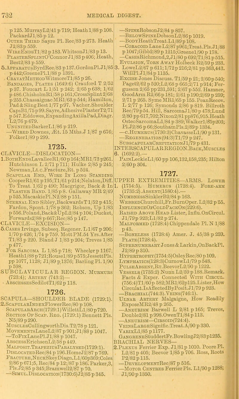 p 125. MurrayL2/41 p 719; Heath 1/88 p 108. PackardJl/85p 12. Outer Third Sayre PI. Rec/83 p 273. Heath J2/83p 559. WireEndsT1/82 p 183. Whitson Jl/83 p 13. PlasterSplintO’Connor Jl/83 p 406; Heath, Best2/83 p 559. 5.AppARATUsByrdRec/83 p 137.GordonPl. J1/85 p 442;GreenePl.1/88 p 1391. CRAVATMETHODWitmoreTl/85 p 26. Bandages, Plates (1649:6) Crauford T 2/52 p 37. Foucart L 1/51 p 242; 2/65 p 638; 1/62 p 486.ChisholmRl/58pl61;CrossSplint2/68 p255.ChassaignacMRl/63 p 544; Hamilton, Pad & Sling Best 1/77 p 97. Vacher. Shoulder CapsBl/75p 99. Sayre, AdhesivePlasterT2/71 p547.Eddowes,ExpandingAxillaPad,Diagr. L2/76 p 679. UNUNiTEDBarkerLl/86 p 219. -—Wired Downes, Mt. 15 Mths. J 1/87 p 676; Folkerl/89 p 299. 1725. CLAVICLE—DISLOCATION— 1 .BoTHENDsLavalleeRl/60 p 164;MRl/73 p261. Hutchinson L 2/71 p 711; Hulke 2/85 p 245; Newman,Lt.c.Fracture,Rt. p 524. Scapular End, Wire In Long Standing CooperRl/61 p 195;T1/61 p 214;Nelaton,Dif£. To Treat. 1/62 p 490; Macgrigor, Back & In Plaster Band. 1/85 p 8. Gallaway MR 2/49 p 525.MacaskiePl.N2/88 p 151. Sternal End Sibley,Backwards T1/52 p 415; Fardon, Spont. 1/78 p 362; Robson, Up 1/83 p 556.Poland,Back&UpL2/84 p 104; Ducket, Forwards2'/88 p 667;Rec/85 p 147. CLAVICLE—EXCISION— 5.Cases Irvinge, Subseq. Regener. Ll/67 p206; 1/70p 426; 1/74 p 759. MottPM.54 Yrs. After Tl/83 p 220. Bland J 1/83 p 204; Treves 1/85 p 477. For Sarcoma Ll/85p718; Wheelerp 1167; PIeathl/88p721;Rousel/89p575;JessettPls. pp 1077,1128; Jl/89 p 1376; Barling PI. 1/90 p 598. SUBCLAVICULAR REGION. Murmurs (723:4); Artery (743:2)— - ABSCESSEsSedilotTl/62p 118. 1726. SCAPULA—SHOULDER BLADE (1729:1). 2.ScAPULARlNDExFlowerRec/80 p 108. ScapularArch(1729:1) WillettLl/80 p 720. Section Of Scap. Reg. (1729:1) Bennett Pis. N5/89p290. MuscLEsCullingworthDis.T2/78 p 121. MovEMENTsLaneL2/87 p 901; Jl/88 p 1047. —ToFixLanePl.Jl/88 p 1047. ABSCESsErichsenL2/58 p 449. Malposit.TrapeziusParalysed(1729:1). DiSLOCATEDRec/84 p 196.HomeJ2/87 p 769. Fracture,NECKSkeyDiagn.Ll/60p369;Coles 2/86 p 671;5, Rec/84 p 12;/87 p 186. Parker,3, Pls.J2/85 p345;Bramwell2/87 p 70. —Simul.Dislocation(1730:6) J2/85 p 345. —SpiNERobsonJ2/84 p 857. —BELOwSpiNEDobsonL2/86p 1019. —BoDYHeathTreat. Ll/89 p 108. —Coracoid Lane L2/87 p961;Treat.Pls. Jl/88 p 1047;Gibb2/89p 1215;Greenel/90 p 178. —CASEsRichmond,2, J1/80 p 692;T1/81 p 515. Evulsion, Torn Away Holbeck R2/59 p 233. 3. LoweL2/67 p 611; 1/72 p216;2/81 pp 363,443. WillPl.Jl/84p 1135. Excise Jones Discuss. Tl/59p 21; 2/60p 540; Paget2/62 p 520;L2/68 p 665;2/71 p914; Fer- gusson 2/65 pp 231,591; 2/67 p 552. Hamner, GoodArm R2/66p 181; 2/61 p 190;2/69 p 259; 2/71 p 265. Syme MR1/65 p 155. PeanRecov. L 2/77 p 126; Symonds 2/86 p 819. Billroth Rec/79p54-. Hill, SarcomaJl/80p478;Lund 2/80 pp 617,702;Nixon2/81pp876,915.Heath OsteoSarcomaLl/84 p 389; Walkerl/85p203; P1.J2/86 p 66;SouthamPls.2/89p 1334. —c.HuMERUs(1730:3)ChavasseLl/90pl31. —Regeneration(94:3)T1/79 p 247. SubscapularCrepitation J1/79 p 431. INTERSCAPULAR REGION.Back,Muscles 6. (1692:2).— PAiNLeckieLl/60 pp 106,132,158,235; Hilton 2/60 p 304. 1727. UPPER EXTREMITIES—ARMS. Lower 1. (1754:5). Humerus (1728:4). Fore-arm (1735:2). Absent(1580:4) .— NuMBNESsSinlderB2/84p 163. WEBBEDChurchill,Fr.BurnOper. L2/S2 p 55. InfluenceOfColdPackOn(229:6). Raised Above Head Lister, Influ.OnCircul. Jl/79p 923;Ll/82 p 274. Malformed (1728:4) Chippendale PI. N1/SS p43. —Boneless (1728:4) Amer. J. 45/38 p 259. Plate(172S:4). Supernumerary Jones & Larkin,OnBackPl. J2/89p 310. HYPERTROPHY(1754:5)OsleyRec/80pl09. LYMPHATics(128:3)CurnowLl/79 p 548. PuLSEABSENT,RT.BeevorL2/90 p 1222. Vessels (1735:2) Nunn L2/59 p 18S.Remark. Facts & Exper. Connected With Circcl. (756:4)Tl/60p 582;MRl/62pl25.Lister,How Circulat.IsAfiectedByPosit.Jl/79 p 923. —Brachial(744:3).Veins(746:1). Ulnar Artery Malgaigne, How Readily ExposeMR2/4S p 265. —Aneurism Barwell L 2/81 p 165; Treves, ' Doublo2/Sl p 99S.OwenTl/84p 113. —Aneurism—Cirsoid(724:4). VEiNsLARGESignific.Treat.A/90 p 330. VarixL1/85 pll77. GANC.RENEStuddertFr.BowlingJ2/S3pl235. BRACHIAL NERVES— 2. Plexus Ferrier Exp. J1/81 p 1010. Poore PI. L2/81p 405; Beevor 1/85 p 706. Ross, Roots P2/82pll5. •—DEVELOPMENTRec/87 p 516. —Motor Centres Ferrier Pis. Ll/90 pl2S8; Jl/90p 1350.