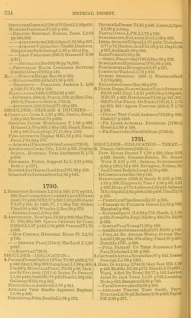 SnouLDERGiRDLE(1728:2)WillettLl/83p453. MuscLEsDuchenneTl/68 p 483. —Deltoid Rheumat. Holtom, Treat. L2/62 pp 245,302. AcupuNCTURE(166:4)Specif. J2/85 p 957. ATROPHYVulpianRec/79p269;Harrison, SimpleCureByRotatingLl/89 p 321 etSeq. Lead Paralysis (290:3) Buzzard P 2/90 p211. NEURALGiABirdB2/90 pp 74,280. —Pectoralis Major Letenneur Rupture CureInl5DaysT2/62 p 149. 2. TuMOUEMalign.Ree/82 p 322. —HYDATiDs(933:4)BallJl/88p 537. —Trapezius — Paralysis Jackson L 2/88 p 1236;Pl.Nl/89 p 100. Scapulalgia(1234:5)MR2/49 p 287. —InPhthis. (688;3); Pleur. (705:2) ;Hep.Dis. (969:3); Thoracic Aneur .(732:3). —Acupunct. (166:5) SnellTl/80 p 661. SHOULDER—DISEASE & INJURIES— DouBLElnDream Tl/61 p546. Lister,2,Oper. Ll/90 p letSeq. PARTiALOwen,4,PM.Ll/75 p 759. Subcoracoid,NoLacer.EvoL1/80p 805. lNERA-SpiNousTillauxLl/77 pl64; Nicholson 2/77 p76;Haslam,InAPitl/85 p 14.DayJl/85 p 537;Audlandl/88 p 585. RareFormsJ 2/85 p 28. —SiMUL.PHACTURE(1730:6)Rec/85p 279. SuBGLENOiDHutchinson?PSl/84p 246. PosTAcROMiALRivingtonL2/87 p 167. Compound WaltonLl/78 p 950. During Sneezing (598:3) Westmoreland L2/78p202. Relapsing JoesselRec/80 p 279. 6.DiAGN.Dugas,ELBOwCannotToucliSTERNUM R2/58 p247;Expl. L2/81 p 609; Skeyl/60p368; MR1/61 p 265.HutchinsonTl/66pp 247,303, 359;Fi\Old Fract. OpNeck (1731:6) L 1/76 pp 210, 341! Agnew Posture (223:4) T 1/79 p 238. 4.Clinicals Coote L 1/61 p 381; Daniel, Pecul. 1/63 p 353;Morris2/79 p 603. Obscure Injury Hutchinson T 1/66 p 359; HolmesLl/70 p 583;l/60p 192; Heath Treat. 1/88 p 108.PennyExpl.Pl. Jl/88 p 1103. Peri-Arthritis Duplay MRl/78p 262. Gant Pecul, PSl/84p 175. —AcromialProcessOftenLoose(1730:6). Anchylosis Coote, Clin. Ll/61 p 381, Duplay Scapul. Humeral Peri-Arthritis R 1/73 p259. Deformed Fisher, Support InL 2/81 p 854; Roth v. p 1071. BLOWNAwAYHayes,GoodArmPSl/89 p 109. SprainsFoxTenderSpotL2/82 p 845. 1730. l.RESECTiONErichsenL2/52p 546; 2/71 pp313, 390;MacCormacSHOULDER&ELBOwlNSAME Arm1/72 p300;MR2/57 p289;l/63 pl09.Coote T 2/57p 195; In 1880, PI. J l/80p 763; Stokes Plan2/83 p 905. Wheeler, 3, Rec/85 p 279. —InAnklyosisL2/84p 605. 3. Amputation, NewOper.J2/82 p 908;MayPlan PI. PSl/89p300. Spence Changes In Cord (1252:6)Ll/67 pl42;l/64p609.VerneuilTl/70 p396. —How Control Hemorrh. Moore PI. L2/79 p796. Skewer Plan(1754:2) MacLeod Ll/90 p847. —c.Scapula(1726:3). SHOULDER—DISLOCATION— 4. PARERsPlowerPathol.OfVar.Tl/60p632;2/79 p 648.Skoyl/66p359:Complicat,Ll/60p368; ClarkPR.MuscuLARPARAL.T2/63 p83; Jack- son In Epilepsy (1311:4) Instru.To Prevent Ll/69 p429;Scatliffl/78 p30;Heathl/89pl08. GallawayMR2/49 p 523. MedicoLegalAspectsL1/76 p 241. Axillary Vein Hardie Apparent Rupture Ll/84 p 386. CoNGENiTALPitts,DoubleLl/88 p 174. -—Dugas’ Test CorZcZ. Anderson? J2/90 p 896; Blakely? p 1245. —Fr. Loose Acromial Epiphysis (1730:4) HeathLl/89 p 108. —Fr.FracturedNeckOfScap. (1726:2). 1731. SHOULDER—DISLOCATION — TREAT.— 2. Disloc.OfJoints(1656:1)— Diff. Modes Bryant T 1/59 p 593; Skey 2/53 p339. Smith, Counter-Extern. Fr. Sound Wrist R 2/61 p 191; Salmon, Subcoracoid 2/64 pl99;l/72p 283. Rivington, Extens,By ' JackTowel,BodyInLoopL2/78 p 396. lFCOMPLICATEDRec/85 p 140. Manipulation (1656:3) Smith R 2/61 p 192; 1/63 p 200.Illingworth Plan J 2/86 p 65; 2/81 p 626;Hicks p776;Andersonl/S2 plO.Salmon MRl/64p265;2/62p548;2/66p49S.PlanT2/75 p 225. —PENDULUMPlanSimonRl/67 p 265. —Fingers As Fulcrum Greene Ll/Sl p 769; Macphail p 896. —KocHERSpecif. !L2/S2p773; Heath, 5,1/83 p 634.PowerPls.Expl.N4/89 p 305;Pls.B2/S9 p 225. —SiMPLEPLANYoungJl/86p 180. —ARMRoUNDOPERATORlvellyPl.B2/S2 p 149. —Pull At Rt. Angles While Supine Mac LeodJl/86 pp 194,974 ct'Scq; Planl/87 p507; Dutchln 1737, p 500. —Pull Patient Up Then Suddenly Let FALLNicholasLl/88 p386. 3. CRUTCHlNAxiLLASimpleRec/S7 p 542.Yeates Descript.Ll/88 p 1301. 4. Heel In Axilla (1744:5) Skey Best MR 1/59 p 448.Modific.Rl/62 pl75.BlandL2/72 pS37. Ward, Aided By Towel B2/77 p 163.Lawton Aided By Jack Towel Ll/81 p 525;Leeming Modop 645.Bampton J2/81 p 740. —FaceDownwardsR2/63p268. —Axillary Tissues Torn Smith, Pect. MusclesL2/78 p3;Bellamy2/SOp260;Taylor PM.2/83 p 377.