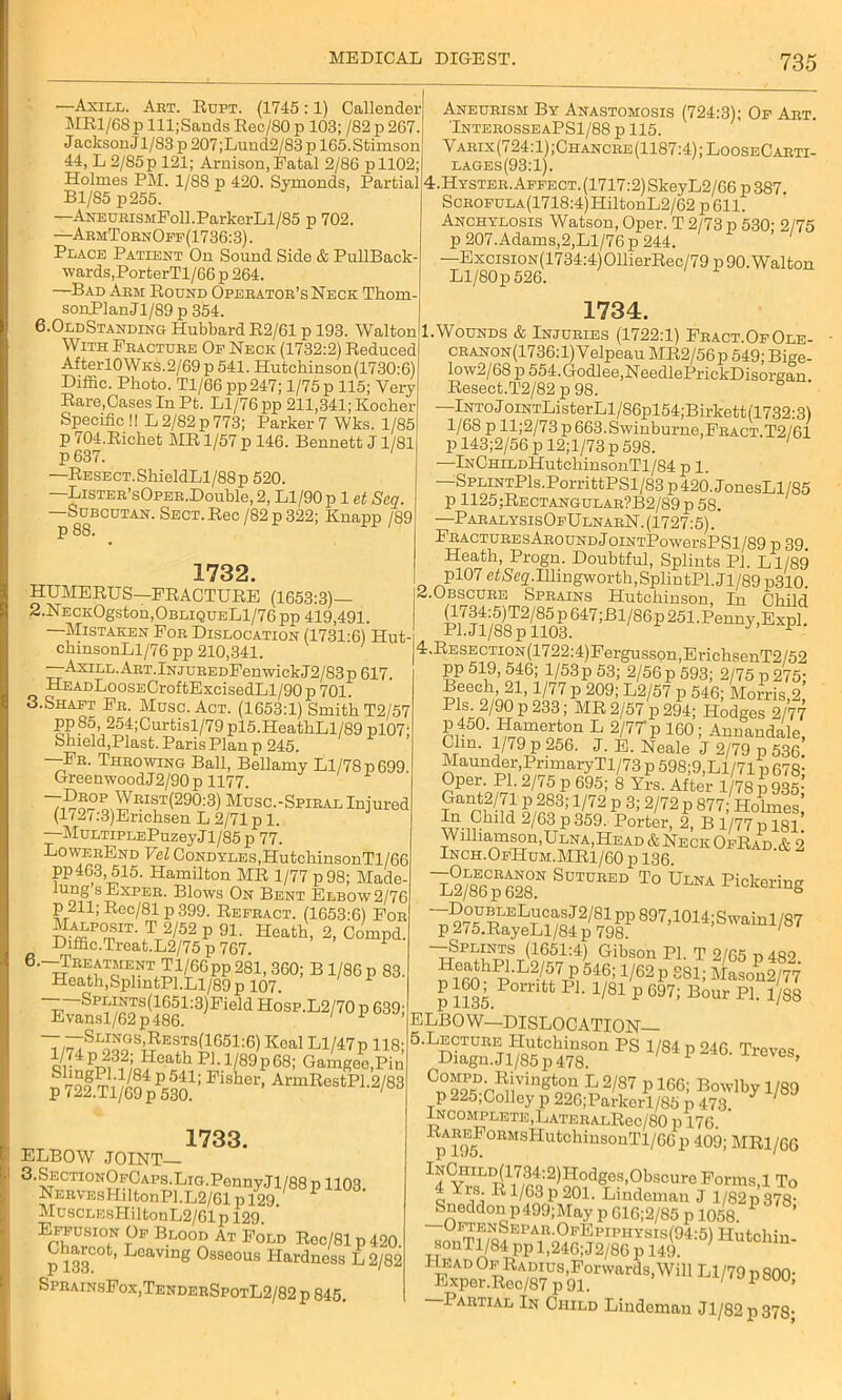 —Axill. Art. Rupt. (1745 :1) Callender MRl/68p lll;Sands Rec/80 p 103; /82 p 267. J acksonj 1/83 p 207 ;Luud2/83 p 165.Stimson 44, L 2/85 p 121; Arnison, Fatal 2/86 p 1102; Holmes PM. 1/88 p 420. Symonds, Partial Bl/85 p255. —AxEUEisMFoll.ParkerLl/85 p 702. —AemTornOff(1736:3). Place Patient On Sound Side & PullBack- wards, PorterTl/66 p 264. —Bad Arm Round Opeeatoe’s Neck Thom- sonPlan J1/89 p 354. 6.OldStanding Hubbard R2/61 p 193. Walton With Feactuee Of Neck (1732:2) Reduced AfterlOWKS.2/69 p 541. Hutchinson(1730:6) Diffic. Photo. Tl/66 pp247; 1/75 p 115; Very Rare,Cases In Pt. Ll/76 pp 211,341; Kocher Specific !! L 2/82 p 773; Parker 7 Wks. 1/85 p 704.Richet MR 1/57 p 146. Bennett J1/81 p 637. 1 —RESECT.ShieldLl/88p 520. —LiSTEE’sOPEB.Double, 2, Ll/90p 1 et Sen. —Subcutan. Sect. Rec/82p 322; Knapp /89 p 88. 1732 HUMERUS—FRACTURE (1653:3)— 2.NECKOgston,OBUQUELl/76pp 419,491. Aneurism By Anastomosis (724:3); Of Aet. TnteeosseaPS1/88 p 115. Varix(724:1);Chancre(1187:4);LooseCarti- lages(93:1). 4.Hystee. Affect. (1717:2) SkeyL2/66 p 387. ScBOFULA(1718:4)HiltonL2/62 p 611. Anchylosis Watson, Oper. T 2/73 p 530; 2/75 p 207. Adams,2,Ll/76 p 244. —ExcisiON(1734:4)011ierRec/79 p 90. Walton Ll/80p 526. 1734. 1.Wounds & Injuries (1722:1) Fract.OfOle- cbanon(1736:1) Velpeau MR2/56p 549; Bige- low2/68 p 554.Godlee,NeedlePrickDisorgan Resect.T2/82 p 98. —lNToJoiNTListerLl/S6pl54;Birkett(1732:3) 1/68 p ll;2/73p 663.Swinburne,Feact.T2/61 p 143;2/56 p 12;l/73 p 598. —lNCHiLDHutchinsonTl/84 p 1. —SPLiNTPls.PorrittPSl/83p420.JonesLl/85 p 1125;Rectangulab?B2/89 p 58. —ParalysisOfUlnabN. (1727:5). FEACTUBEsABOUNDjoiNTPowersPSl/89 p 39. Heath, Progn. Doubtful, Splints PJ. Ll/89 pl07 et jSeg.Illingworth, SplintPl. J1 /89 p310. Z.Obscure Sprains Hutchinson, In Child SXS^1/86p251-Pe~- o * ns i c/ tx-LC/jttc/JL. I ' / / Sr UULLly ,XLXpl. —Mistaken Foe Dislocation (1731-6) Hut-i Pi-^V88 P H03. chinsonLl/76 pp 210,341. |4.RESECTiON(1722:4)Fergusson,ErichsenT2/52 —AxiLL.AET.iNJUEEDFenwickJ2/83p 617. PP 519>546; l/53p 53; 2/56p 593; 2/75 d275- HEADLooSECroftExcisedLl/90p701. Beech 91 I inn ^ onn. T o /err, _ ~ w 1 . 3.Shaft Fe. Muse. Act. (1653:1) Smith T2/57 T~UY .Q OKI . /D ,, i lrrr\ -i k tt . -i pp85, 254;Curtisl/79 P15.HeathLl/89 pl07‘ Shield,Plast. Paris Plan p 245. —Fe. Throwing Ball, Bellamy Ll/78 p 699 GreenwoodJ2/90p 1177. -Drop Wrist(290:3) Musc.-Spibal Injured (172c3)Erichsen L 2/71 pi. —MuLTiPLEPuzeyJl/85p 77. LowerEnd Vel Condyles,HutchinsonTl/66 pp463, 515. Hamilton MR 1/77 p 98; Made- lung’sExpEB. Blows On Bent Elbow 2/76 p 211; Rec/81 p 399. Refract. (1653:6) For Malpout. T 2/52 p 91. Heath, 2, Compd. Biffic.Treat.L2/75 p 767. 1 C.-Hreatment Tl/66 pp 281, 360; B1/86 p 83. Heath,SplmtPl.Ll/89 p 107. ^anPsV62Tp(41861:3)Field H°SP-L2/70 P 039^ T,^TSl™gs’Rests(1651:6) Keal Ll/47 p 118; J,■ P21312;:Q?eath P1 • !/89P68; Gamgee.Pin P 722g.Tl/69 pP53a 1 FiSh<3r’ ArmEesfcP1-2/83 1733. ELBOW JOINT— 3.SECTioNOFCAPs.Lia.Ponny.Tl/88 p 1103 NERVEsHiltonPl.L2/61 p 129. MuscLF.sHiltonL2/61p 129. E™N Beood At Fold Roc/81 p 420. Charcot, Leaving Osseous Hardness L 2/82 SprainsFox,TenderSpotL2/82 p 845. 2!, 1/77 p 209;’ L2/57 p 546; Morrfs 2,’ Pis. 2/90 p 233; MR 2/57 p 294; Hodges 2/77 P450\Ramerton L 2/7Tp 160; Annandale, Clin. 1/79 p 256. J. E. Neale J 2/79 p 536 Maunder,PrimaryTl/73 p 598;9,Ll/71 p 618- OP-fl- 2/75 p 695; 8 Yrs. After l/78p935; T -m o/?o3’1/72 P 3; 2/72 P 877’ Holmes, Sr-i^^d 2/63 p 359. Porter, 2, B 1/77 p 181 Williamson,Ulna,Head* Neck OfRad &2 Inch.OfHum.MR1/60 p 136 ~L2/86p 628N S°TCEED To Elna Pickering -DouBLELucasJ2/81pp897,1014;Swainl/87 p275.RayeLl/84p 798. 1 —Splints (1651:4) Gibson PI. T 2/65 p 482 J 546; 1/62 p 881; p 1135 POmU P1' 1/81 P 697: Bour P1- l/88 ELBOW—DISLOCATION 5.Lecture Hutchinson PS 1/84 p 246. Treves Diagn. J1/85 p 478. X r6Ves» Cn°99PsD^^iug n°u L 2'87 p 1GG; Bowlby 1/89 p 225,Colley p 226;Parkerl/85 p 473 Incomplete,LATERALRec/80 p 176. 11)5 °n5LSHUtChiUSOuT1/GGp 40<J; mr1/66 lNCHrLD(1734:2)Hodges,Obscure Forms,1 To 4 Yrs. R1/63 p 201. Lindoman J 1/82 p 378- Sneddon p499;May pG16;2/85p 1058. 0lrrf,o?KPAR-°FEplPHYSIs(94:5) Hutchin- sonTl/84 pp 1,246; J2/86 p 149. Partial In Child Lindeman Jl/82p378;