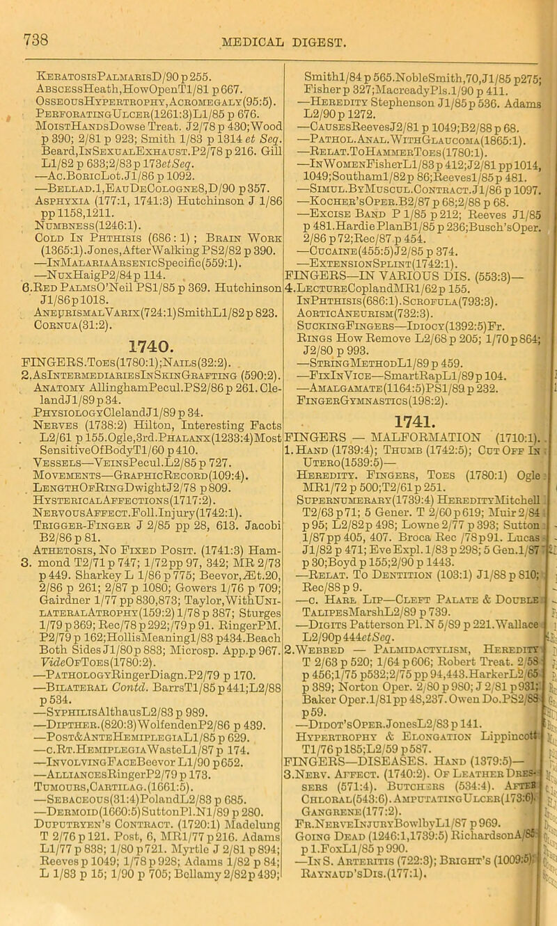 KeratosisPalmarisD/90 p 255. ABSCESsHeath,HowOpenTl/81 p667. OsseousHypertrophy, Acromegaly (95:5). PerforatingUlcer(1261:3)L1/85 p 676. MoistHandsDowss Treat. J2/78p 430;Wood p 390; 2/81 p 923; Smith 1/83 p 1314 et Seq Beard,InSexualExhaust.P2/78 p 216. Gill Ll/82 p 633;2/83p HZetSeq. —Ac.BoRicLot.Jl/86 p 1092. —Bellad.1,EauDeCologne8,D/90 p 357. Asphyxia (177:1, 1741:3) Hutchinson J 1/86 pp 1158,1211. Numbness(1246:1). Cold In Phthisis (686:1); Brain Work (1365:1). Jones, After Walking PS2/82 p 390. —lNMALARiAARSENicSpecific(559:l). —NuxHaigP2/84p 114. 6.Red PALMsO’Neil PS1/85 p 369. Hutchinson Jl/86pl018. AneprismalVarix(724: 1) SmithLl/82 p 823. Cornua(31:2). 1740. PINGERS.Toes(1780:1);Nails(32:2). 2. AsIntermediariesInSkinGraeting (590:2). Anatomy AllinghamPecul.PS2/86p 261. Cle- landJl/89p34. .PHYSiOLOGYClelandJl/89 p 34. Nerves (1738:2) Hilton, Interesting Pacts L2/61 p 155.0gle,3rd.PHALANx(1233:4)Mos' SensitiveOfBodyTl/60 p410. Vessels—VEiNsPecul.L2/85p 727. Movements—GraphicRecord (109:4). . LENGTHOpRiNGDwightJ2/78 p809. HystericalApeections(1717:2). NERVousAFFECT.Poll.Injury(1742:l). Trigger-Einger J 2/85 pp 28, 613. Jacobi B2/86 p 81. Athetosis, No Fixed Posit. (1741:3) Ham- 3. mond T2/71p 747; l/72pp 97, 342; MR 2/73 p449. Sharkey L 1/86 p 775; Beevor,.d3t.20, 2/86 p 261; 2/87 p 1080; Gowers 1/76 p 709; Gairdner 1/77 pp 830,873; Taylor, WithUNi- lateralAtrophy(159:2) 1/78 p 387; Sturges l/79p369; Rec/78p292;/79p91. RingerPM. P2/79p 162;HollisMeaningl/83 p434.Beach Both Sides Jl/80p 883; Microsp. App.p967. ■FwZcOfToes(1780:2). —PATHOLOGYRingerDiagn.P2/79 p 170. —Bilateral Contd. BarrsTl/85p441;L2/88 p 534. —SYFHiLisAlthausL2/83 p 989. —Dipther.(820:3) WolfendenP2/86 p 439. —Post&AnteHemiplegiaL1/85 p 629. —c.RT.HEMiPLEGiAWasteLl/87p 174. —iNvoLviNGFACEBeevor Ll/90 p652. —ALLiANCEsRingerP2/79 p 173. Tumours, Cartilag.(1661:5). —SEBACEOUs(31:4)PolandL2/83 p 685. —DERMOiD(1660:5)SuttonPl.Nl/89 p 280. Duputryen’s Contract. (1720:1) Madelung T 2/76 p 121. Post, 6, MRl/77p216. Adams Ll/77 p 838; 1/80 p 721. Myrtle J 2/81 p 894; Reeves p 1049; 1/78 p 928; Adams 1/82 p 84; L 1/83 p 15; 1/90 p 705; Bellamy 2/82p 439; Smithl/84 p 565.NobleSmith,70, Jl/85 p275; Fisher p 327;MacreadyPis.1/90 p 411. —Heredity Stephenson Jl/85 p 536. Adams L2/90pl272. —CAUSEsReevesJ2/81 p 1049;B2/88p 68. —Pathol. Anal. WithGlaucoma(1865:1). —Relat.ToHammerToes(1780:1). —lNWoMENFisherLl/83 p 412; J2/81 pp 1014, 1049;Southaml/82p 86;Reevesl/85p 481. —Simul.ByMuscul.Contract.J1/86 p 1097. —Kocher’sOper.B2/87 p 68;2/88 p 68. —Excise Band P 1/85 p 212; Reeves Jl/85 p 481.Hardie PlanBl/85 p 236;Busch’sOper. 2/86 p72;Rec/87p 454. —Cucaine(455:5) J2/85 p 374. —ExtensionSplint(1742:1) . FINGERS—IN VARIOUS DIS. (553:3)— 4.LECTURECoplandMRl/62p 155. InPhthisis(686:1).Scrofula(793:3). AorticAneurism(732:3). SuckingFingers—IraocY(1392:5)Fr. Rings Plow Remove L2/68p205; l/70p 864; J2/80 p 993. —StringMethodL1/89p 459. —FixInVice—SmartRapLl/89p 104. ■—Amalgamate(1164:5)PS1/89 p 232. FingerGymnastics (198:2). 1741. t FINGERS — MALFORMATION (1710:1). 1. Hand (1739:4); Thumb (1742:5); Cut Off In Utero(1539:5)— Heredity. Fingers, Toes (1780:1) Ogle MR1/72 p 500;T2/61p 251. Supernumerary(1739:4) HEREDiTYlMitchell T2/63p71; 5 Gener. T 2/60 p 619; Muir 2/84 p95; L2/82p498; Lowne2/77 p393; Sutton 1/87pp 405, 407. Broca Rec /78p91. Lucas Jl/82 p 471; Eve Expl. 1/83 p 298; 5 Gen.l/S7 p 30; Boyd p 155;2/90 p 1443. —Relat. To Dentition (103:1) Jl/SSpSlO; Rec/88p 9. —c. Hare Lip—Cleft Palate & Double TALiPEsMarshL2/89 p 739. —Digits Patterson PI. N 5/S9 p 221. Wallace L2/90p 444et<Se2. 2. Webbed — Palmidactylism, Heredity T 2/63 p 520; 1/64 p606; Robert Treat. 2/58 p 456;l/75 p532;2/75 pp 94,443. HarkerL2G5 p 389; Norton Oper. 2/80 p 9S0; J 2/81 p931 Baker Oper.l/81pp 4S,237. Owen Do.PS2/S3 p59. —Didot’sOper. JonesL2/83 p 141. Hypertrophy & Elongation Lippincott Tl/76pl85;L2/59 p5S7. FINGERS—DISEASES. Hand (1379:5)— J 3. Nerv. Affect. (1740:2). Of Leather Dres- sers (571:4). Butchers (534:4). Afteb Chloral(543:6).AmputatingUlcer(173:6) Gangrene(177:2). Fr . Ne r veIn JU r y BowlbyL 1 /S 7 p969. Going Dead (1246:1,1739:5) RichardsonA/85- p l.FoxLl/85 p 990. —InS. Arteritis (722:3); Bright’s (1009:5)' Raynaud'sDis. (177:1). Hr' th:
