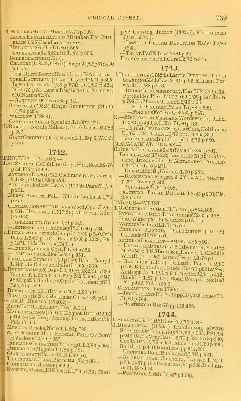 4.FissuEEsHillOL.MERC.R2/73 p 132. Lupus Erythematosus Mistaken For Chil- BLAXN'(65:5)PeculiarATROPHY. MEEANOsisGodleeLl/80 p 565. Epiphysitis (94:6) Smith J1/86 p 689. Sclerodactylis(72:5). CHANCRE(1185:3,1187:4)Diagn.Jl/S6p57;2/90 p 1477. —FR.DiRTYTowELHutchinsonT2/72 p 515. Syph.Dactylitis (1205:4)TaylorL2/71 p 685; Lowndes Treat. 1/89 p 574; D 1/89 p 424; ME2/75 p 31. Lewis Rec/79p 466; /83 pp 61, 510.Nails(32:3). —GAHGRENEFR.Rec/88 p 343. Scrofula (793:3) Ringer Sulphides (245:6) H/74 p 264. ' Whitlow(1788:4). Gangrene Smith, Spontan. LI/80 p 491. 5-Bursje—Needle Makors( 571:2) Lucas B2/86 p327. GiantGrowths(95:5) RavenNl/89p 6; Walsh p 82. Causing, Idiocy (1392:5); Malformed Jaw(1687:3). —Benefit During Dentition Eades J 2/89 p 688. —TREAT.PadElbowT2/81p 82. ENCHONDROMABell,CureL2/72 p 846. 1742 FINGERS—INJURY— l.Ac.SALicYL.(l'60:5)Dressings,Will,BestB2/76 p 34. Videl739:3. AvulsionL2/86 p 641;Cochrane p757;Morris 3,1/88 p414;J2/86p 474. Atrophy, Follow. Blows (110:4) PagetTl/58 Nerve Affect. Foh. (1740:2) Banks R 1/70 p277. C0NTRACTI0NAFTERBUHNSWood,0per.T2/64 (1721 3fYSTEEIC’ (1117:2) ’ After Rh- Gout A T7'rn?.P A corn T O /Ol ^ mo 2. .Otis Back L 2/86 p 1190; Battle 2/88 p 1223; Pis. p 1271. Vide Thuhb(1743:1). —lNDExSymonds,Oper.Ll/88 p 522. —lsTPiiALANxMillerL2/87 p 351. BryantTl/59 p 340; Bain, Compd. 1/84 p 112. Coleman, SplintLl/65 p 390. t.REUNi0N(1628:5)DenyL2/49 p 295;2/61 p 239, Dauie1 R 1/62 p 178; 1/69 p 262 T 2/60p 247; J2/86 p256;Gordon2/90p434;Paterson p630’ Rec/86 p 529. 1 REPRODUCT.(20:l)DarwinMR 2/68 p 154. iumT51C28:5)SlleatDlmClll'd2ffl P 88. fHUMB. Nerves (1740:2) 1 BendBackInEpilept.Fit(1320Y) MALFORMATIONS(1710:1)Cloquet,BlFIDR2/00 Ie>Fmqt.AmongChineseInBatavia Vide 1741:1. MuscLEsBrooks,NerveLl/86p 788. c. 1st Finger Most Special Part Of Body H.JacksonJ2/89 p 357. lNDicATEsCHAHACTERFothergillL2/83 p 904 DYSTR0PHiAMaguireLl/86 p 351 GiANTGROWTiiRavonPl.N 1/89 p G. TuBERcuLARULCERBennettJl/84 p 861 Compositor’sThumb(569:3). Sucking,Mason,IllE£toct3Ll/73 p 266; T2/81 1743. 1.Dislocation(1742:2) Laurie Dissect. OfOld STANDiNGMed.Gaz. 21/37 p 93. Simson For- wardsLl/88 p 273. —REDucTiONDemarquay,PlanMR2/52p414. Batchelder Plan T 2/56 p69;l/58p 146; J2/87 p 798.ByMEANsOFKEYL2/48 p 26. HEADExcisEDTurnerLl/88 p 522. FoRCEPsFoRKellyB2/83p 247. —Metacarp alPhalanx Wordsworth, Diffic. L2/63 pp 443,480.EveTl/80p 136. ■ UNGUALPHALANxSingularCase,Holthouse Tl/62 p 280.TaaSeLl/73 pp 300,365,399. —2NDPHALANxBull,Compd.L2/79 p 650. METACARPAL BONES— 3.SEPAR.EpiPHYSis(94:5)LucasL2/85p801. Dislocation(1742:2) RavenL2/68 p245.Mar- cano, Irreducible, Of Metacarpo Phalan- gealMR1/76p 231. —DoRSALSmith,Unique Jl/90p 952. —Backwards Morgan J 2/85 p 250; Steeves p 295;Raven p 344. —Forwards Jl/84p 468. Fracture, Thumb Bennett J 2/85 p 200'Pls 2/86 p 12. 1 * ’ CARPUS—WRIST— 4.0sCENTRALESuttonPl.Ll/87 pp 254,405. Synovitis c.Rice-LikeBodiesT2/83p 178 DropWrist(290:3).Sprains(1657:1) WouNDsLediardLl/81 p 579. Tendons Around, Dislocation (115 : 2) CallenderJ2/78p 51. V AnnularLigament—Anat. J2/85 p 984. ^,r^o'/t^GE?^,DrES A (1723: ■1) ■Beneath, Nekton w^?^i,S1308'Hamilton>DanSer-ToMeddle WithRl/71 p 266.Lister,Treat.Ll/78 p 6. ~GA!r™0N(175:5) Beneath, Paget T 2/60 p 558.Billroth,CareNeededR2/71 x>251ctSea- P 849.NortonJ2/84p 413.’ f/on Boud Compd. Excised 1/90 p 442. P«Zel735:3. Contraction. Vide 1720T jl/Iklp yqENTS'Bl* T2/62 ppl16,233. P1useyPl. HYSTERicALRec/78 pp 413,459. 1744. Sprains(1657:l)PilcherRec/78 p 348. 4fm*^TInN 41666:1) Hutchinson, Always n 21 AnAa'GFBpi™^ms Ti/GG p 683; PS1/84 E21”'191o°^’ycryBai-eL2/70p326;2/78p830- GoodallL M.l/78p 937. AndertonJl/80p399- SmithPl.p440;Hamiltonpp 514,586. ’ —UNCiFORMBoNEBuchananTl/S2 p 521. Os Semilunar. Chisholm. Excised T, 0/71 a n Tl) 8 5^p 113 ^ ’C ft nl°10 U1; 84 P 8 8 5'B u c 1 uu FoRWARDsAitkinLl/87 p 1183.