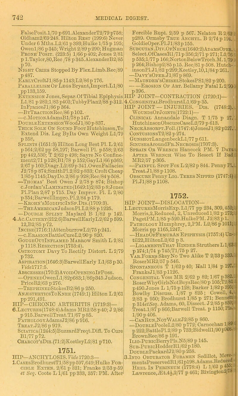 FalsePosit.1/70 p 691. AlexanderT2/79 p758; 01dbam2/69 248. Hilton Rest (199:6) Never Under 6 Mths.L2/61 p 393;Hulke 1/75 p 195; Owenl/86p 345; Wright 2/89 p 290; Hugman Prone Posit. (223:5) 1/66 p 402; Jones 2/81 p 1. Taylor, 80, Rec / 78 p 345.AlexanderB2/85 p 70. Night Cries Stopped By Flex.Limb.Rec/89 p487. EARLYCroft Jl/85 p 1143;L2/86 p 176. Parallelism Of Legs Bryant,Import.Ll/80 pp 133,159. Extension Jones, Separ.Of Tibial Epiphysis Ll/81 p 282;l/83 p403;TubbyPlan2/88 p 312. InFranceJl/86p 364. —BYTHACTiONReo/86 p 102. —c.MoTiONAdamsBl/78p 147. DoUBLEEXTENSIONWoodJl/80 p 837. Thick Sole On Sound Foot Hutchinson,To Extend Dis. Leg Bylts Own Weight Ll/79 p 358. Splints (1651:3) Hilton Long Best PI. L 2/61 p 564;2/62 pp 58,197; Barwell PI. p558; 2/63 pp 442,530; T 2/62 p 498; Sayre No Confine- ment2/71 pl28;Bl/78 p 152;GayLl/66p369; 2/67 p 160;Diagr.L2/69p 341.0wenFallacies J2/78p 874;SmithP1.2/82p833; Crolt Cheap 1/85 p 1145;DayDo.2/86 p 928;Rec/84 p 508. —Thomas’ Best Owen J 2/78 p 874; Bishop c. Jordan’sLAMiNATED(1649:l)2/83 p 8; Jones Pl.Plan2/87 p 715. Day Improv. PI. L 2/80 p 354;BarwellImpro.P1.2/84 p 179. —Krohn’sModificInSp.Dis. (1709:3). —THEAMERicANJudsonPl.L2/88 p 1225. —Double Splint Maylard B 1/82 p 142. 4. Ac.CAUTERY(212:6)BarwellEarlyL2/62 p 599. 12,B2/85 p72. lNCiSE(1716:l)AttenburrowL2/75p241. —c.ERAsiONBattleCm,eL2/90p 820. GougeOutInflamed Marrow Smith L 2/81 p 1118.Resection(1753:4). Osteotomy Davy To Rectify Distort. L 2/79 p 732. AspiRATi0N(1646:3)BarwellEarly Ll/63 p 30. Vide 1717:5. Abscesses(170:2)AvoidOpeningIfPoss. —OPENEDOwenLl/82p683;l/86p345.Judson, PriceR2/63 p276. —TREPHiNEDStokesB2/86 p 250. An;estheticsToKnee (1749:1) Hilton L 2/61 pp 291,491. HIP—CHRONIC ARTHRITIS (1719:3)— 6.LECTUREs(1748:4)Adams MR2/58p40; J 2/86 p 915.BarwellTreat.Tl/67 p85. PATH0L0GYAdamsJ2/86 p 916. Treat. J2/86p 919. SciATicA(1244:5)BuzzardFrcqt.DifT. To Cure Bl/77 p72. CHARC0T’sDis.(71:2)KeetleyL2/81 p710. 1751. HIP—ANCHYLOSIS. Fide 1720:3— 1 .C ASEsBrodhurstTl/58 pp 597,649;Hulkc For- cible Exten. 2/61 p 321; Frauke 2/53 p 59 et Scq. Coote L 1/61 pp333, 357: PM. After Forcible Rupt. 2/59 p 567. Nelaton R 2/62 . p289. Ormsby True Anchyl. B 2/74 p 194. GoldieOper.Pl.Jl/83p 155. Subcutan.Div.OfNeck(1640:2)AdamsOpeb. : Select.OfCasesRl/71 p 356;2/71 p 271; L2/76 p 535;l/77 p 166;NortonBelowTroch.M. 1/79 t p 264;Bishop2/85 p 15. Rec/81 p 508. Hutch- insonPl.Jl/82 p299;Keetley,10,l/84p 261. —Davy’sOper. J1 / 87 p 869. —MAUNDER’sCmsELStokesPSl/82 p 200. — —Erosion Of Art. Bellamy Fatal L 2/901 p 396. HIP JOINT—CONTRACTION (1720:1)— 4.CoNGENiTALBrodburstLl/69p 35. HIP JOINT — INJURIES. Dis. (1748:2). WoundsOfJoints(1722:1)— Clinical Annandale Diagn. T 1/75 p 27. '. HutchinsonObscureCaseL2/79 p 613. NeckAbsorpt.FoII. (1747:4) Jones Jl/82p227.'. ContusionsT2/82 p274. GuNSHOTLangenheckLl/77 p 611. SmusEsAroundFR.NECROSis(1707:3). Sprain Or Wrench Hancock PM. 7 Days - After Wrench Wise To Resect If Badi MR2/57 p305. —Painful Spot Fox L 2/82 p 844. Penny PI... Treat.Jl/88pll08. Obscure Penny Lig. Teres Nipped (1747:4) P1.J1/88 p 1108. 1752. HIP JOINT—DISLOCATION— l.LECTUREsMorrisExp. Ll/77 pp 234, 309,452;: Morris,2,Reduced, 2, Unreduced 1/S2p 273; PagetPM.1/85 p 520.HulkePM. J2/83 p 1. Pathology Humphrey, 2,PM. L2/86 p 1011; Morris pp 1165,1247. —HeadOfFemurAn Epiphysis (1757:4) Urt- til22,HiltonL2/62 p 3. —LigamentsThat Hinder Strutbers Ll/63 p 174;l/74 p 745;Tl/75 p 27. Yar.Forms SkeyNo Two Alike T 2/53 p 339. RoserMR2/57 p 546. Spontaneous T 1/62 p 40; Hall 1/S4 p 197. FranksJl/83 pll26. Congenital Voss MR 2/62 p S2; 1/67 p 382* RoserWhyGirlsNotBoysRec/80 p 105;T2 SI p 490. Jones L 1/75 p 128; Barker 1/82 p 395; Bowlby Discuss. 1/S7 p S25; Cowell, 4, 2/83 p 950; Brodhurst 1/85 p 271; Bennett p 314efSeg. Adams, 60, Dissect. J2/85p 859; Treat.1/87 p 866;Barwcll Treat, p 1150; Pis. 1/90 p 406. —CanRun,NotWalkJ2/85 p S60. I —DouBLEPooleL2/80 p772; Carnochan 1/89e p 222;BattleP1.2/S9 p 733;Bidwelll/90 p90S.8 BrownRec/86 p 191. lLio-PuBicBerryPls.N5/89 p 145. SuB-PuBicHodderRl/62 p 180. DouBLEPackardJ2/'80p258. I 3.Into Obturator Foramen Sedillot, Move- mentsPreservedRl/61pl98. Adams.Reduced Heel In Perineum (1778:4) L 1/62 p 45o, Lawrence,iEt.4A,2/77 p461; Rivington2/i&