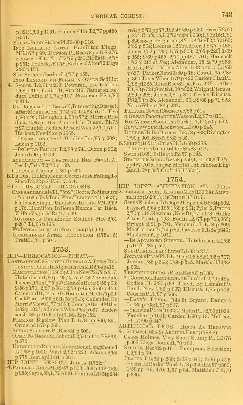 p 321;l/89 p 1031. Holmes Clin.T2/77 pp455, p501. SuFRA-PuBicStokesPl.J2/80p 916. Into Ischiatic Notch Hamiliton Diagn. MR1/77 p99. Dawson Pl.Rec/78pp 158,276. Fenwick,iEt.4Yrs.T2/79 p251.MoifattL2/78 p 251; Pollock,iEt.72,ReducedAfter72 Days 2/80 p 130. SuB-SpmousBarkerL2/77 p 455. Into Thyroid Vel Foramen Ovale Sedillot 4. Syrnpt. L2/61 p 219; Powdrell, iEt. 6 Mtks. 1/68 p 617; Lediardl/80p 249. Cameron,Ro- ■ duct. Diffic. B1/74 p 107. Patterson PS 1/86 ■ p 311. On Dorsum Ilii Barwell,InterestingDissect. AfterMoRBUsCos.(1749:5) L2/63p614; Eve 1/80 p 93; Rivington 1/83 p 772; Morris,Pro- duct. 2/86 p 1165. Annandale Diagn. Tl/75 p 27.Hunter,ReducedAfter9Wks.J2/90p790; Herbert,NewPlan p 1065. —Dissection Contd. Balding L 1/85 p 209 ; Lucas p 1183. —InOhild Farrant L2/89 p 741;Dixon p 902; Jonesl/90 p 1246. Acetabulum — Fractured Rim Favill, At Leeds,TrialT2/76 p 169. CoMPOUNDTaylorLl/81 p 732. 6.Fr.Dis. Hilton,Gener.OccursJust FallingTo SleepL2/62 p 2. Vide1752:4. HIP—DISLOCAT.—DIAGNOSIS— CASEsAnnandaleTl/75p27; Coote,ToMeasure 1/70 p 635; PwMlio-Fem.Triangle(1759:3); Fletcher, Singul. Undiscov.In Life PM.2/52 p 175. Hamilton,Tn'Some Exame Per Rect. FeZPerVagin.MRl/77 p 99. Movements Preserved Sedillot MR 2/61 p267;Tl/66p 195. Fr.Intra-0apsularFracture(1759:6). Lengthened After Reduction (1754: 5) PrattLl/81 p 501. 1753. HIP—DISLOCATION—TREAT.— 1. AstraddleOfStarvedBuffalo & Then Dis- ■ TENDBYDRiNKlnAfglianistanMR2/64p412. MANiPULATioN(1656:3)AllanNewT2/77 p 217; Hutchinsonl/66p 193;2/75 p 208;Annandale Theory, Planl/75 p27;MarkoeRatio2/55 p68; 2/56p 170; 2/57 p661; 2/58 p 495; 2/60 p456. CameronBl/74 p 107.HamiltonMRl/77p99. CockPlanL2/55p5;l/68 p343; Callender,On Morris’Yiewsl/77 p 383; Jones,After 4Mths. 1/82 p 1027; Adams,5Wks.2/84 p 637. Ander- sonJl/82 p 10.KellyPl.B2/82p 152. Flexion Bigelow Plan L 1/78 pp 860, 894; Ormerodl/79p 263. SpinalSupport.P1.Roc/84 p 508. ■ Oper.To Reduce RobsonL2/90 p 171;PS2/90 p 576. UNREDUCEDRESECT.MooreBoneLengthcned L 1/82 p 1091; West 2/82 p 222; Adams 2/84 p 775.KeetleyJl/84 p 261. HIP JOINT—RESECT. Joints (1722:4) 4.Papers—CasesMR2/57 p 303;l/63p 112;l/62 p 255;Sayro,59,l/77 p 331.HolmesLl/64p234 etSeq;2/n pp 77,183;J2/80 p 252. PriceR2/60 ’ p 254.Croft,45,L2/79pp943,960;l/80pl5;l/81 p826ctSeg.Fergusson,8Yrs.AfterT2/55pl60; 2/52 p 564;Holmes,12Yrs. After,3,2/77 p483; Jones 2/52 p 485; 1/57 p 308; 2/65 p 220; 1/69 i p355; 2/69 p455; 2/70pp427, 701; Hancock ; 1/72 p213 et Seq; Alexander, 15, 2/79p258; Hulke, PM. 4 Mths. After 1/63 p 451; Ll/68 p657. ParkerNewJl/80p 16; Cowell,65,2/82 ; p 360; Jones Whenl/79p 422;Barker PlanPl. l/88pl325.011ierRec/82 p5.Fox,22Yrs. After Ll/83p724;Smithl/89 p322; WrightDiscuss. i 2/89 p 298; Jones 2/84 p 870. Croley Discuss. PS2/83p26. Alexander, 36,B2/85pp 71,223; Yates Whenl/86 p 237. FAiLURECowellCauseRec/85 p 514. C.GREATTR0CHANTERWatS0nL2/87 p 810. HoTWATERFLUSHiNGBarker,7,L2/90 p 922. SEwIJpWouNDLockwoodLl/90p245. DouBLEHulkeDiscuss.L2/78p838;Rivington 1/90 p 901.ByrdT2/83 p 35. 6.SPLiNT(1651:4)PricePl.Ll/58 p 285. —THOMAs’sUnsuitablePS2/83 p 27. SwiNG(1651:6)HeathT2/57 p 195. STATiSTicsSupra;R2/58 p250;l/71 p266;T2/70 pp427,701;Compar.Mortal.InFrance&Eng- landl/69p 355.Croft,45(1753:4). 1754. HIP JOINT—AMPUTATION AT. Cere- 2. bellum In One LeggedMen(1396:4); Ampu- tation(1629:1);OfThigh(1761:5). CASEsErichsenLl/66p221.SpenceR2/64p202. FayrerT2/64 p 165;l/68 p 261;Tyler,2,PHOTO 2/70 p 118.Newman,NewBl/77p 173; Hulke After Treat, p 193. Foulis L2/77 pp 763,863; Bryant 2/81 p 791. Yerneuil J 1/78 p 609. MacCormacJl/79 p 8;Chavasse,3,l/84 p849; Maclaren,5, p 1079. . —In Advanced Suppur. Hutchinson Ll/85 p707;Tl/85 p520. SuB-PERiosTEALShuterLl/83 p 277. J ordan’sPlanPI.Ll/79 pp405,682;l/85 p 707; Jordanl/83 p 343; 1/86 p 545. MarshallJ2/82 p 662. TRENDELENBURG’sPLANRec/83 pl88. ToCoNTROLHiEMORRHAGEPurdieL2/79p424; Godlee PI. 2/80 p 32; Lloyd, By Esmarch’s Band. New 1/83 p 897; Discuss. 1/85 p70S; CousinsPl.1/87 p 566. —Davy’s Lever (744:5) Bryant, Dangers Ll/85 p708;l/87p 567. —SKEWERPLAN(1632:4)MylesPl.J3/S9pl029: Vaughan p 1091; Garden 1/90 p 12. McLeod PI.Ll/90 p 847. ARTIFICIAL LEGS. Hints As Regards 4. Stumps(1634:2);Artific.Feet(1788:2). Cases Holmes, Very Short Stump PI. Ll/76 p 368;Biggs,Doublcl/70 p 88. Studies Rec/82 p 164. Thompson, Selection; L2/83 p 89. Plates T 2/62 p 260; 2/65 p 641; 2/66 p 515 Boons,InBasketWorkl/78p820;L2/57 p360; 1/58 pp 449, 470; 1/57 p 84. Matthicu J 2/79 p 386. . '