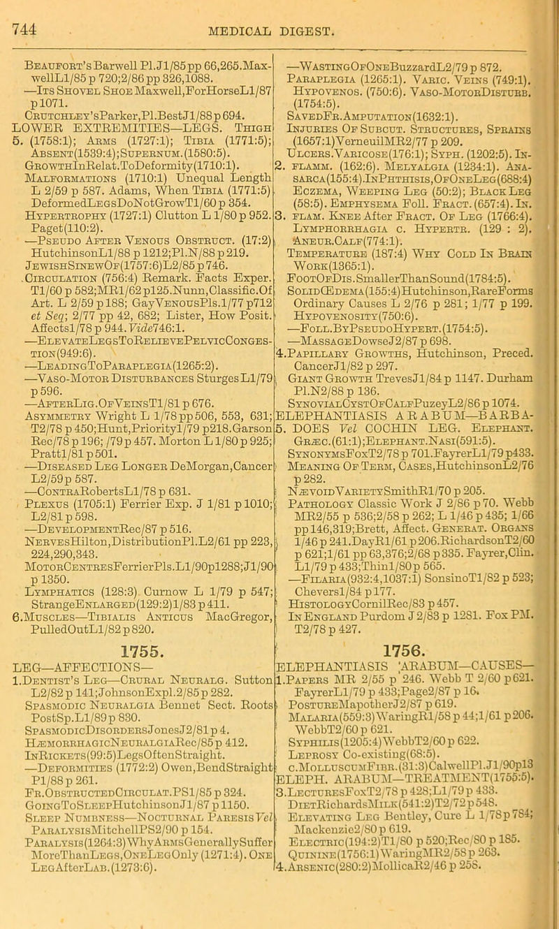 Beaufort’s Barwell Pl.Jl/85pp 66,265.Max- wellLl/85 p 720;2/86pp 326,1088. —Its Shovel Shoe Maxwell,ForHorseLl/87 p 1071. CiiUTCHLEY’sParker,Pl.Best.Jl,/88p694. LOWER EXTREMITIES—LEGS. Thigh 5. (1758:1); Arms (1727:1); Tibia (1771:5); Absent(1539:4);Supernum. (1580:5). GROWTHlnRelat.ToDeformity(1710:l). Malformations (1710:1) Unequal Length L 2/59 p 587. Adams, When Tibia (1771:5) DeformedLEGsDoNotGrowTl/60p 354. Hypertrophy (1727:1) Clutton L 1/80 p 952. Paget(110:2). —Pseudo After Venous Obstruct. (17:2) HutchinsonLl/88 p 1212;Pl.N/88p219. JewishSinewOf(1757:6)L2/85 p 746. .Circulation (756:4) Remark. Pacts Exper. Tl/60p 582;MRl/62pl25.Nunn,Classific.Of Art. L 2/59 p 188; GayVENOUsPls.1/77 p712 et Seq; 2/77 pp 42, 682; Lister, How Posit. Afiectsl/78p 944. Vidclk&'.l. —ElevateLegsToRelievePelvicConges- tion(949:6). —LeadingToParaplegia(1265:2) . —Vaso-Motor Disturbances Sturges Ll/79 p 596. —AfterLig.OfVeinsT1/81 p 676. Asymmetry Wright L 1/78 pp 506, 553, 631; T2/78 p 450;Hunt,Priorityl/79 p218.Garson Rec/78 p 196; /79 p 457. Morton L1/80 p 925; Prattl/81p501. —Diseased Leg Longer DeMorgan, Cancer L2/59p 587. —CoNTRARobertsLl/78p 631. < Plexus (1705:1) Perrier Exp. J 1/81 p 1010; L2/81 p 598. —DEVELOPMENTRec/87 p 516. NERVEsHilton,DistributionPl.L2/61 pp 223, 224,290,343. MoTORCENTREsPerrierPls.Ll/90pl288;Jl/90 p 1350. Lymphatics (128:3) Curnow L 1/79 p 547; StrangeENLARGED(129:2)l/83p411. 6. Muscles—Tibialis Anticus MacGregor, PulledOutLl/82 p 820. 1755. LEG—AFFECTIONS— I.Dentist’s Leg—-Crural Neuralg. Sutton L2/82 p 141;JohnsonExpl.2/85p 282. Spasmodic Neuralgia Bennet Sect. Roots. PostSp.Ll/89p 830. SpasmodicDisorders J ones J2/81 p 4. H/EMORRHAGIcNEURALGIARec/85p 412. lNRiCKETS(99:5)LegsOftonStraight. —Deformities (1772:2) Owen.BendStraight Pl/88p 261. Fr.ObstructedCirculat.PS1/85 p 324. GoiNGToSLEEPHutchinsonJl/87 p 1150. Sleep Numbness—Nocturnal ParesisVel PARALYSisMitchellPS2/90 p 154. PARALYsis(1264:3)WhyAuMsGenerallySufTcr MoreThanLEGS.ONELEGOnly (1271:4). One LEGAfterLAB. (1273:6). —WASTiNGOFONEBuzzardL2/79p 872. Paraplegia (1265:1). Varic. Veins (749:1). Hypovenos. (750:6). Vaso-MotorDisturb. (1754:5). SavedFr. Amputation(1632:1) . Injuries Of Subcut. Structures, Sprains (1657:l)VerneuilMR2/77 p 209. Ulcers.Varicose(176:1); Syph. (1202:5). In- flamm. (162:6). Melyalgia (1234:1). Ana- sarca(155:4).InPhthisis,OfOneLeg(688:4) Eczema, Weeping Leg (50:2); BlackLeg (58:5). Emphysema Foil. Fract. (657:4). In. 3. flam. Knee After Fract. Of Leg (1766:4). Lymphorrhagia c. Hypertr. (129 : 2). ■Aneur.Calf(774:1). Temperature (187:4) Why Cold In Brain Work(1365:1). FooTOFDis.SinallerThanSound(1784:5). SonDCEDEMA(155:4)Hutchinson,RareForms Ordinary Causes L 2/76 p 281; 1/77 p 199. Hypovenosity (750:6). —Fold. ByPseudoHypert. (1754:5). —MASSAGEDowseJ2/87 p 698. 4. Papillary Growths, Hutchinson, Preced. CancerJl/82 p 297. Giant Growth TrevesJl/84p 1147. Durham P1.N2/88 p 136. SYNOViALCYSTOFCALFPuzeyL2/86 p 1074. ELEPHANTIASIS AEABUM-BABBA- 5. DOES Vel COCHIN LEG. Elephant. Gra3C.(61:1);Elephant.Nasi(591:5). SynonymsFoxT2/7S p 701.FayrerLl/79 p433. Meaning Of Term, Cases,HutehinsonL2/76 p282. NR5VOiDVARiETYSmithBl/70 p 205. Pathology Classic Work J 2/86 p70. Webb MR2/55 p 536;2/58 p 262; L 1/46 p 435; 1/66 ppl46,319;Brett, Afiect. Generat. Organs 1 /46 p 241.DayRl/61 p 206.RichardsonT2/60 p 621;1/61 pp 63,376;2/68 p335. Favrer.Clin. Ll/79 p 433;Thinl/80p 565. —Filaria(932:4,1037:1) SonsinoTl/S2 p 523; Cheversl/84 pl77. HiSTOLOGYCornilRec/83 p 457. In England Purdom J 2/83 p 1281. Fox PM. T2/78 p 427. 1756. ELEPHANTIASIS 'ARABUM—CAUSES— 1.Papers MR 2/55 p'246. Webb T 2/60 p621. FayrerLl/79 p 433;Page2/87 p 16. PosTUREMapotherJ2/S7 p 619. MALARiA(559:3)WaringRl/58p 44;1/61 p206. WebbT2/60p 621. Syphilis (1205:4) WebbT2/60p 622. Leprosy Co-existing(68:5). c.MoLLUSCUMFiBR.(31:3)CalwellPl.Jl/90pl3 ELEPH. ARABUil—TREATMENT(1755:5). 3. LecturesFoxT2/78p 428;Ll/79p 433. DlETRichardsMiLK(541:2)T2/72p 548. Elevating Leg Bentley, Cure L l/7Sp7S4; Mackcnzic2/S0 p 619. Electric(194:2)T1/S0 p 520;Rec/S0 p 185. Quinine(1756: 1) WaringMR2/5S p 263. 4. ARSENic(280:2)MollicaR2/46 p 258.