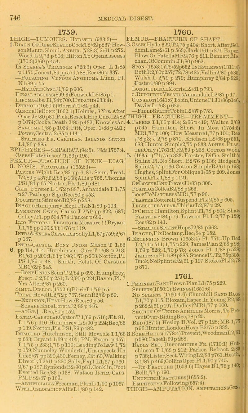 1759. THIGH—TUMOURS. Hydatid (933:3)— l.DiAGN.OpDEEPSEATEDCockT2/62p237;Hew- sonMALiG.Simul. Aneur. (728:3) 2/61 p 272. Wood L 2/73 p 808; Hilton,To OpenABSCESS (170:3)2/60 p 454. In Scarpa’s Triangle (728:3) Oper. L 1/85 p 1175; Jonesl/89pp 574,788;Rec/86 p 337. —Pulsating Venous Angeioma Lunn, PI. Nl/89 p 55. —HydatidCystJ1/89 p906. FiECALABSCESS(899:3)FenwickL2/85pl. LiPOMA41bs.Tl/84p700.HYDATiD(933:4). DERMOiD(1660:5)MorrisTl/84 p44. CancerOfBone(1662:1) Holmes, 8 Yrs. After Oper. J2/80p81.Pick,Resect.Hip,CureL2/82 p 1074;Cooke,Death 2/85 p 432; KnowlesAc. Sarcoma 1/85 p 1034; Pitt, Oper. 1/88 p 421; Power, Central2/85p 1141. —Starting Fr. Cartilag. Islands Sutton ' Ll/86 p 385. EPIPHYSES—SEPARAT.(94:5). Vide 1757:4. OASEsHutchinsonTl/66p 195. FEMUR—FRACTURE OF NECK—DIAG- 3. NOSIS. Fractures (1652:3)— Papers Wight Rec/82 pp 6, 87. Senn, Treat. L2/S9 p 437;T 2/83 p 168; Allis p 755. Thomas PSl/84p 65;Norton,Pis.1/89 p 481. Clin. Forster Ll/72 p 887. AnnandaleT 1/75 p 27.Pathogn.SignRec/80 p 453. DouBTEULStimsonB2/88 p 258. lNAGEDHumphrey,Expl.Pis.Nl/89 p 193. Eversion Owen, Cause J 2/79 pp 322, 687; Colley’Pl. pp 534,774;Parker p 689. Ilio-Femoral Triangle Measure I ! Bryant Ll/75 pp 196,233;l/76 p 119. lNTRA&ExTRACAPsuLARSollyLl/67p759;2/67 p 187. Intra-Capsul. Bony Union Mason T 1/63 6. pp 314, 414. Hutchinson, Cure T 1/68 p213; Rl/61 p 200;l/63 p 196;l/73 p 268.Norton,Pl. PS 1/89 p 481. Smith, Relat. Of Capsule MRl/62p545.. —BoNYUNiONSennT 2/84 p 693. Humphrey, Freqt. J 2/86 p 251; L 2/90 p 224;Raven,Pl. 7 Yrs.After2/87 p 260. SiMUL.DisLOC.(1752:6)PirrieLl/79 p 5. Treat.Hovc11L2/7 2 p 767. SennB2/89 p 59. —Excision,HEADHoweRec/80 p 56. —ScRAPEENDsLoretaJ2/88p 446. —AtRt. [_.Rec/84 p 152. ExTRA-CAPSULAnOgstonT 1/69 p 516;KEt. 81, L l/76p 410:PIumphrey L 2/90p 224;Rec/85 p 139.Norton,Pls.PSl/89 p482. Impacted Hutchinson, Still Movable T1/66 p 683; Bryant 1/69 p 405; PM. Exam, p 457; L1/75 p 233;l/76 p 119; LeadingToLaw 1/72 p 159;Nunneley, Wonderful, Unsuspectedln Life2/67 pp 390,430.Forney, Ait.60, Walking Directlyl’2/61 p220;Solly,Expl.Ll/67 p760; 2/67 p 187. SymoudsB2/90p81.Conklin,Foot Everted Rec/83 p 138. Watson Intra-Caps. PM.PS2/87 p 169. —ARTiFiciALLYFreomau.PlanL 1/90 p 1067. W ithDislocation AllisLl/80 p 142. 1760. FEMUR—FRACTURE OF SHAFT— 3. CASEsHyde,322,T2/75p404; Short. After,Sel- domLame2/61 p 563;Clarkl/61 p271.Exper. BlowsOnPatellal\lR2/76 p 211.Bennett,Me- ehan.OfCommin.Jl/80p 962. Spon.(1653:1)T2/52p652.InEpilepsy(1311:4) BothR2/60p257;T2/78p425;Vallin2/S0p535. Walsh L 2/79 p 279; Humphrey 2/84 p 829; Fosterl/80 p 994. LoNGiTUDiNALMorrisL2/81 p793. c.RuPTUREDVESSELsAnnandaleL2/87 p 17. GuNSHOT(1641:6)Tobin,UniquePl.Jl/86pl46._ DaviesLl/63 p 629. —FiELDSPLiNTTobinL2/87 p 753. THIGH—FRACTURE—TREATMENT— 4. PapersT 1/66 p 414; 2/66 p 419; Walton 2/69 p545. Hamilton, Short. In Most (1754:5) MR1/77 p 100; How Measurel/77p 101; Reo /78 p 3; J 2/78 p 871. Erichsen L2/68pp551, 683;Hunter,Simple2/75 p 333. Adhes. Plas- TEROnly (1761:l)R2/59 p 238. CottonWool 5. (1635:1) Tl/75 p 323. Forster, Diffic. Smith’s Splint PL No Short. B2/76 p 136; Hodgen’s Splint2/77 p 166.Cotton,SimpleR2/61 p 198; Hughes, SplintFor Oblique 1/65 p 209. Jones SplintPl.J 1/88 p 1121. OFLowERENDTrevesJl/83p 306. PosiTiONCollesB2/88p263. LookToMattressMR1/77 p 96. PLASTERCotterell.Suspend.Pl. J2/85 p 605. TELESCOPEAppAR.ThiriarL2/87 p 29. InChild Hamilton, Splint T1/7S p 204; Shaw Plaster 2/84 p 79. Lawson PI. L 2/77 p 159; Rec/82p 141. —STEADLESPLINTHopeJ2/85 p963. InAged,FixRectang.Rec/84 p 152. 6. Extension Brown (1653:4) PI. Tilt-Up Bed L2/74p 511; l/75p229; JamesPlan 2/68p98; 1/69 p 528; 1/70 p 78; Jones PI. l/SSp 528; JamiesonPl.l/89p3S5.SpencePl.T2;75p305. Buck,NoSplintsR2/61 p 197.StokesPl.J2;7S p 871. 1761. l.PERiNEALBANDBrownPlanLl/75 p 229. Splints(1650:1);Swings(1651:6). No Splints (1760:4-6) Churchill SandBags Ll/70 p 115. Bloxam.Espec.Iu Y'oung R2; 6S p 262;2/61pl97.Dudley?MRl/77p 100. Section Of Tendo Achillis Morris, To Pre- ventOver-RidingRec/78p 25. Bed (187:5) Heslop B.Vol. 27 p 128; MR 1/77 p96.Hunter,LondonHosp.B2/75 p 333. 3.SoREHEELs(1778:4)Prevent,WoodmanL2/61 p580;Pagetl/69p 288. Badly Set, Deformities Fr. (1710:1) Hut- chinson T 1/68 p 212; Parker, Refract. 2 S3 p 738;Lister,Scct.WiringL2/83 p761.Heath, 3,1/87 p 469;CollinsOper.Pl.l/90p 745. —Re-Fracture (1653:6) Hayes B1/76 p HO; Belll/77 p 190. UnunitedFractures(1655:2). EMPHYSEMAFollowing(657:4). j THIGH—AMPUTATION. AmputationsGen-