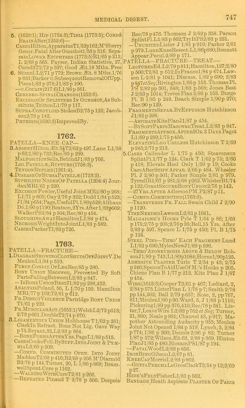 5. (1629:1); Hip (1754:3);Tibia (1773:5); Cord& Brain After(1252:6)— CASEsHilton,ApparatusTl/52pl62;M’Sherry Gener.Fatal AfterGunshotl/55p316. Sepa- rateLowER Epiphyses (1773:5)Rl/65 p 211; L 2/68 p 565. Fayrer, Indian Statistics, 27, Cured3T2/72 p 597; Good 7Et.l8 Mths. Free 6. Stimul.L2/71 p 779; Brown iEt. 8 Mths.1/76 p 851;Barker c.SubsequentRemovalOfUpp. Piecel/83 p 278; Jl/83 p 100. —c.Cocain(217:6)L1/86p 561. Cerebro-SpinalChanges(1252:6). ExcisionOf Splinters In Gunshot,As Sub- stitute, TrittonLl/79 p 117. Supra-Condyloid StokesB2/75 p 122; Jacob- son2/78p 142. PHTHisis(1630:3)ImprovedBy. 1762. PATELLA—KNEE CAP— 3. ABSENTHilton A3t.3JT2/62 p 497.Lane Ll/58 p 63;1/S0 p 733;Rec/85 p 299. MALP0siTi0NSells,BehindJl/83 p 766. Lig.Patella,Rupture(1758:3). TendonReelex(1261:4). 4. Disease0fBursaPatell;e (1723:2). Syphilitic NodesOf Patella (1204:4) Jour- danMRl/61 p 220. Excision Fowler, Useful Joint MR2/60 p 268; Ll/71p 605; Gay2/76p 322;Dodd 1/84p523; J1/84 p654;Page,UsefulPl.l/89p529; Althaus Do.1/90 pll90;Beatson,2Yrs. After l/83p669; WalkerPS2/84 p 504;Rec/80 p 454. Sloughing AwAYHamiltonLl/84 p474. NECROsisWrightIntoJointLl/83 p 589. C ARiEsParkerTl / 83 p 726. 1763. PATELLA—FRACTURE— l.DlAGRAJlSHOWINGCLOTSHUTSOPFjoINTY.De MeuleuLl/84 p 519. FuNCT.CoNDiT.OFLEGRec/85p 280. Bony Union Macewen, Prevented By Soft PartsFallingBetweenL2/83 p 847. — IsBoneUnionBestJ1/82 pp 298,422. ANALYSisPoland, 56, L 1/70p 159. Hamilton MR1/77 p 102;T2/81 p ($12. Fr.DirectViolence Partridge Bony Union Tl/61 p 239. Fr.MusoularAct. (1653:1) WelskL2/72p513; 2/73 p 661.DoubleT2/74p 670. 3.Ligamentous Union Holthouse T1/62 p 281; Clarkln Refract. Bone Not Lig. Gave Way p 75.Bryant,32,L2/83 p 864. —BoNEFoRMsAFTERYRS.PagoLl/88p515. CASEsCookeFoll.BySupp.lNTo Joint & Py/E- miaL2/G0 p 209. —Compd. Comminuted Open. Into Joint MaddenT2/G8 p 416;R2/68p 2G6.M’Diarmid B2/76 p 144.Turner, 20, L 1/86 p 868; Bram- wellSpont.Cure p 1162. —Walking WmiCureT2/81 p 266. Repeated Pinaud T 2/78 p 560. Desprds Rec/78p476. Thomson J 2/82p 358. Parson SplintPl.Ll/83 p 862;TryItPS2/83 p 231. —UNUNiTEDLister J 1/81 p 919; Parker 2/81 p 979.LunnKneeResect.Ll/86p880;Bennett Appear.Pecul.2/89 p 171. PATELLA—FRACTURE—TREAT.— LEGTUREsEd.L2/79p811;Hamilton,127;2/80 p 500;T2/81 p 612;InFrancel/84p 674.Law- son L 2/81 p 1041; Discuss. 1/82 p 690; 2/83 p847efSe<2;Rivingtonl/85p 153. Thomas PI. PS 2/82 pp 301, 348; 1/83 p 568; Jones Best J 2/83 p 1014; Treves Plan 2/86 p 153. Burge PI. B 1/85 p 248. Beach Simple l/90p 270; Rec/90pl29. FragmentsSepar.ByEffusion Hutchinson Jl/82p298. —AsPiRATEKitePlanJl/87 p 454. —BYSoFTPARTsMacewanTreat.L2/83 p 847. FragmentsApprox.After20r 3 Days Paget Ll/69 p289;l/75p450. ElevatingLegUselessHutchinson T 2/69 p 245;2/71p 213. 5.Cases Callender L 1/75 p 450; Steavenson SplintPl.1/77 p 124. Clark T 1/62 p 75; 2/66 p 418; Elevate Heel Only 1/59 p 19; Cooke CareAfterSTiFF Appar. 2/66 p 484. Wheeler PI. J 2/80 p 501; Parker Simple 2/81 p 979. TyrrellRl/67 p 281;2/68 p262.WhisterBl/74 p 122;GrantSECUREBoNYUNiON2/76 p 142. —27 Yrs. After AdlersonPM.P2/87pll. —Compd. Comminuted (1763:3). —Transverse Fr. Fall Swain Child J 2/90 p 1120. TiMENEEDEDLawsonL2/81p 1041. Malgaigne’s Hooks Pyle T 1/64 p 86; 1/68 p 175;2/75 p 205;2/76p 35;Bell,15 Yrs. After 2/83 p 597. Spence L 1/75 p 450; PI. B 1/75 p 124. Steel Pins—Thro’ Each Fragment Lund Ll/82 p 690;MylesNewJl/89 p 596. —Thro’Aponeurosis Above & Below Rob- sonJl/89 p 743;Ll/89pl084;Hornel/90pl25. Adhesive Plaster Turle T 2/54 p 43; 2/75 p246;SpenceToAidUseOf M.’s Hooks p 205. Chiene Plan B 1/77 p 212. Kite Plan J 1/87 p 454. WiRE(1643:3)Cooper T2/61 p 467; Lediard, 2, 2/84 p 575.ListerPlan L 1/78 p 7; Smith 2/78 pp 144,202; Ball 2/79 p657; Rose, 2, pp767, 811;Meulenl/80p30.Ward, 5, J 1/83 plllS; Pickoringl/89 pp 376,410;Roc/78 p 341. Lis- ter,7,LeaveWire L2/83 p 762 ct Scq; Turner, 21,860; Neale p 881; Chauvel 43, p 917; Ma- pother Astounding Audacity p 955; Meulen Joint Not Opened 1/84 p 519; Lynch, 2, 2/84 p 774; 1/86 p 300; Dennis 2/86 p 82; Turner 1/87p 572;WilsonA3t.63, 2/88 p 369. Hinton PlanJl/85 p 480.BloxamPSl/87 p 194. —FATALWoodL2/83 p 856. lRONRiNGGibsonL2/67p 81. KNEECAPMorrisL2/83 p 862. —GuTTAPERCHALoGrosClarkT2/54 p 12;2/60 HiDE’sFELTFisherLl/81 p 562. Bandage Heath Aspirate Plaster Of Paris