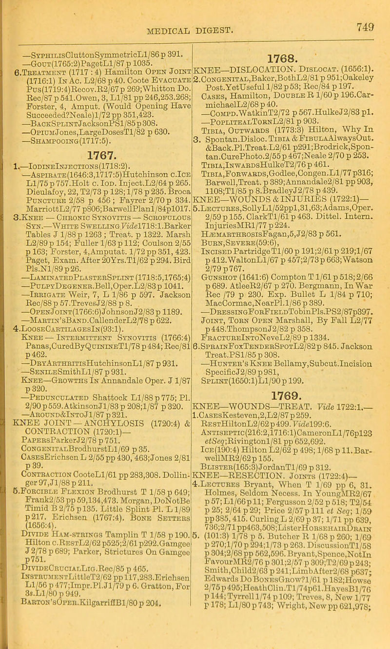 —SYPHiLisCluttonSymmetricLl/86 p 391 —GouT(1765:2)PagetLl/87 p 1035. 6.Treatment (1717 : 4) Hamilton Open Joint (1716:1) In Ac. L2/68p40. Coote Evacuate Pus(1719:4)Recov.R2/67p 269;Whitton Do. Rec/S7 p 541.Owen, 3, Ll/81 pp 246,253.268; Forster, 4, Amput. (Would Opening Have Succeeded?Neale)l/72 pp 351,423. —BACKSFLmTJacksonPSl/85p308. —OpiUMJones,LargeDosesTl/82 p 630. —Shahpooing(1717:5) . 1767. 1.—IodineInjections(1718:2) . —AspiRATE(1646:3,1717:5)Hutchinson c.Ice Ll/75 p 757.Holt c. Iod. Inject.L2/64 p 265. Dieulafoy, 22, T2/73 p 128; 1/78 p 235. Broca Puncture 2/58 p 456; Fayrer 2/70 p 334. MarriottL2/77 p806;BarwellPlanl/84pl017. 3. Knee — Chronic Synovitis — Scrofulous Syn.—White Swelling Videlll&.l.Barker Tables J 1/88 p 1263 ; Treat, p 1322. Marsh L2/89p 154; Fuller 1/63 p 112; Coulson2/55 p 163; Forster, 4,Amputat. 1/72 pp 351, 423. Paget, Exam. After 20Yrs.Tl/62 p 294. Bird Pls.Nl/89p26. —LaminatedPlasterSplint (1718:5,1765:4) —PuLFYDEGENER.Bell,Oper.L2/83p 1041 —Irrigate Weir, 7, L 1/86 p 597. Jackson Rec/88 p 57.TrevesJ2/88 p 8. —OPENJoiNT(1766:6)JohnsonJ2/83p 1189. —MARTiN’sBAND.CallenderL2/78 p 622. 4. LooseCartilagesIn(93:1). Knee — Intermittent Synovitis (1766:4) Panas,CuredByQuiNiNETl/78 p 484; Rec/81 p 462. —DRYARTHRiTisHutchinsonLl/87 p 931 —SENiLESmithLl/87 p 931. Knee—Growths In Annandale Oper. J 1/87 p 320. —Pedunculated Shattock Ll/88 p 775; PI. 2/90 p559.Atkinson Jl/83 p 208;l/87 p320. —AR0UND&lNT0Jl/87p321. KNEE JOINT — ANCHYLOSIS (1720:4) & CONTRACTION (1720:1)— PAPERsParkerJ2/78 p 751. CoNGENiTALBrodhurstLl/69 p 35. CASEsErichsen L 2/55 pp 430,463; Jones 2/81 p 39. Contraction CooteLl/61 pp 283,308. Dollin- ger 97,Jl/88p211. 5. Forcible Flexion Brodhurst T 1/58 p 649; Frank2/53 pp 59,134,473. Morgan, DoNotBe Timid B2/75p 135. Little Splint PI. Ll/89 p217. Erichsen (1767:4). Bone Setters (1656:4). Divide Ham-strings Tamplin T 1/58 p 190. Hilton c.RestL2/62 p525;2/61 p292.Gamgeo J 2/78 p 689; Parker, Strictures On Gamgee p751. DivideCrucialLig.R0c/85 p 465. lNSTRUMENTLittleT2/62 pp 117,283.Erichscn Ll/56 p 477;Impr.Pl.Jl/79 p 6. Gratton, For 3s.Ll/80 p 949. BARTON’sOPER.KilgarrifEBl/80p204. 1768. KNEE—DISLOCATION. Dislocat. (1656:1). 2. Congenital,Baker,BothL2/81 p 951;Oakeley Post.YetUseful 1/82 p 53; Rec/84 p 197. Cases, Hamilton, DoubleR 1/60 p 196.Car- michaelL2/68 p 40. —CoMPD.WatkinT2/72 p 567.HulkeJ2/83 pi. —PoplitealTornL2/81 p 903. Tibia, Outwards (1773:3) Hilton, Why In 3. Spontan.Disloc. Tibia & FiBULAAlwaysOut. &Back.PI.Treat.L2/61 p291;Brodriek,Spon- tan.CnrePhoto.2/55 p 467;Neale 2/70 p 253. Tibia,lNWARDsHulkeT2/76p 461. Tibia,Forw ards,Godlee,Congen.Ll/77 p316; Barwell,Treat, p 389;Annandale2/81 pp 903, 1108;Tl/85 p 8.BradleyJ2/78 p 439. KNEE—WOUNDS & INJURIES (1722:1)— 5.LECTURES,SollyLl/52ppl, 31,63; Adams, Oper. 2/59 p 155. ClarkTl/61 p 463. Dittel. Intern. InjuriesMRl/77p224. HzEMARTHR0sisFagan,5,J2/83 p 561. Burn, Severe (59:6), Incised Partridge Tl/60p 191;2/61p 219;l/67 p 412.WaltonLl/67 p 457;2/73p 663;Watson 2/79 p 767. Gunshot (1641:6) Compton T1/61 p 518; 2/66 p 689. AtleeR2/67 p 270. Bergmann, In War Rec /79 p 230. Exp. Bullet L 1/84 p 710; MacCormac,NearPl.l/86 p 389. —DRESSiNGFoRFiELDTobinPls.PS2/87p397. Joint, Torn Open Marshall, By Fall L2/77 p448.ThompsonJ2/82 p 358. FRACTURElNToNeveL2/89 p 1334. 6.SprainFoxTenderSpotL2/82p 845. Jackson Treat.PS1/85 p 308. —Hunter’s Knee Bellamy, Subcut.Incision Specific J 2/89 p 981, Splint(1650:1)L1/90p 199. 1769. KNEE—WOUNDS—TREAT. Vide 1722:1.— 1 ,CASEsKesteven,2,L2/87 p 259. RESTHiltonL2/62p499. Vidcl99:G. ANTisEPTic(216:2,1716:l)CameronLl/76pl23 efSe2;Rivingtonl/81 pp 652,692. Ice(190:4) Hilton L2/62 p 498; 1/68 p ll.Bar- wellMR2/62p 155. Blister(165:3) JordanTl/69 p 312. KNEE—RESECTION. Joints (1722:4)— 4. Lectures Bryant, When T 1/69 pp 6, 31. Holmes, Seldom Necess. In YoungMR2/67 p57;Ll/66pll; Fcrgusson 2/52 p 518; T2/54 p25; 2/64p29; Price 2/57pill ct Scq\ 1/59 pp385,415. Curling L 2/69 p 87; 1/71 pp 639, 736;2/71pp463,508;ListerHonsEHAiRDRAiN (101:3) 1/78 p 5. Butcher R 1/68 p 260; 1/69 p 270;l/70 p 294;l/73 p 263. DiscussionTl/58 p 304;2/68 pp 562,596. Bryant,Spence,Notin FavourMR2/76 p 301;2/57 p 309;T2/69 p 243; Smith,Child2/63 p 241;LimbAftor2/68 p637; Edwards DoBonesGrow?1/61 p 182;Howse 2/75p495;HcathClin.Tl/74p61.HayesBl/76 p 144; Tyrrell 1/74 p 109; Treves, 8, New 1/77 p 178; Ll/80p743; Wright,Nowpp621,978;