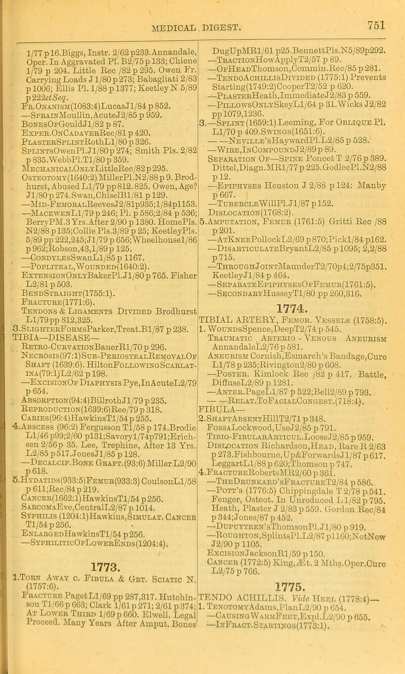1/77 p 16.Biggs, Instr. 2/62 p233. Annandale, Oper. In Aggravated PI. B2/75p 133; Chiene 1/79 p 204. Little Rec /S2 p 295. Owen Fr. Carrying Loads J1/80 p 273; Babagliati 2/83 p 1006; Ellis PI. 1/88 p 1377; Keetley N 5/89 p222etSeq. FR.ONANiSM(1083:4)LucasJl/84 p S52. —SPRAiNMoullin,AcuteJ2/85 p 959. BonesOfGouMJI/82 p 87. ExPER.ONCADAVERRec/81 p 420. PLASTERSPLINTRotllLl/80 p 326. SPLiNTsOwenPl.Jl/80p274; Smith Pis. 2/82 p 835. WebbPl.Tl/80 p 359. MECHANiCALONLYLittleRee/82 p 295. Osteotomy(1640:2) MillerPl.N2/88p 9. Brod- hurst, Abused Ll/79 pp 812.825. Owen, Age? Jl/80p 274.Swan,GhiselBl/81 p 129. —MiD-FEMORALReevesJ2/81p935;l/84pll53. —MacewenL1/79 p 246; PI. p 586;2/84 p 536; BerryPM.3 Yrs.After 2/90 p 1380. HomePls. N2/S8 p 135;Collie Pis.3/89 p 25; Keetley Pis. 5/89 pp 222,245; <71/79 p 656; Wheelhousel/86 p 962;Robson,43,l/89p 125. —CoNDYLEsSwanLl/85p 1167. —Popliteal,Wounded(1640:2). ExTENSiONOuLYBakerPl.Jl/80p 765. Fisher L2/81 p 503. BendStraight(1755:1). Fracture(1771:6). Tendons & Ligaments Divided Brodhurst Ll/79 pp 812,325. 3.SLiGHTERFoRMsParker,Treat.Bl/87 p 238. TIBIA—DISEASE— RETRO-CuRVATiONBauerRl/70p 296. Necrosis(97:1) Sub-PeriostealRemovalOf Shaft (1639:6). HiltonFoLLOWiNGScARLAT- ina(79:1)L2/62 p 198. —ExcisionOf Diaphysis Pye,In AcuteL2/79 p 654. ABSORPTiON(94:4)BillrothJl/79 p235. REPE0DUCTi0N(1639:6)Ree/79 p 318. CARiEs(96:4)HawkinsTl/54p 255. 4. Abscess (96:2) Fergusson Tl/58 p 174.Brodie Ll/46 p99;2/60 pl31;Savoryl/74p791;Erich- sen 2/56p 35. Lee, Trephine, After 13 Yrs. L2/85 p517. JonesJl/85 p 128. —Decalcif.Bone Graft.(93:6) Miller L2/90 p 618. 5. Hydatids(933:5)Femur(933:3) CoulsonLl/58 p 611;Rec/84p219. CANCER(1662:l)HawkinsTl/54 p256. SARGOMAEve,CentralL2/87 p 1014. Syphilis (1204:l)Hawkins,SiMULAT. Cancer Tl/54p256. ENLARGEDHawkinsTl/54 p 256. —SyphiliticOfLowerEnds(1204:4). 1773. I.Torn Away c. Fibula & Grt. Sciatic N. (1757:6). Fracture Paget Ll/69 pp 287,317. Hutchin- son Tl/66 p 663; Clark 1/61 p 271; 2/61 p 374; At Lower Third 1/69 p 660. Elwell. Legal Proceed. Many Years After Auiput. Bones DugUpMRl/61 p25.BennettPls.N5/89p292. —:TRACTiONHowApplyT2/57 p 89. —OFHEADThomsou,Commin.Rec/85 p281. —TendoAchillisDivided (1775:1) Prevents Starting(1749:2)CooperT2/52 p 620. —PLASTERHeath, Immediate J2/83 p 559. —PiLLOWsONLYSkeyLl/64 p 31. Wicks J2/82 pp 1079,1236. 3. —Splint (1659:1) Deeming, For Oblique PI. Ll/70 p 409.Swings(1651:6). NEViLLE’sHaywardPl.L2/85p 528. —Wire,InCompoundJ2/89p 89. Separation Of—Spine PoncetT 2/76p389. Dittel,Diagn.MRl/77 p 225.GodleePl.N2/88 p 12. —Epiphyses Heuston J 2/88 p 124: Manby p 667. —TubercleWUIPI.JI/87 pl52. Dislocation(1768:2) . 5.Amputation, Femur (1761:5) Gritti Rec /88 p 201. —ATKNEEPollockL2/69 p 870;Pickl/84 pl62. —DisARTicuLATEBryantL2/85 pl095; 2,2/88 p 715. —Through JoiNTMaunderT2/70p4;2/75p351. KeetleyJl/84 p 464. —SeparateEpiphysesOfFehur(1761:5). —SECONDARYHusseyTl/80 pp 260,316. 1774. TIBiAL ARTERY, Femor. Vessels (1758:5). 1. WouNDsSpence,DeepT2/74p 545. Traumatic . Arterio - Venous Aneurism AnnandaleL2/7 6 p 581. Aneurism Cornish,Esmarch’s Bandage,Cure Ll/78 p 235;Rivington2/80 p 608. —Poster. Kimlock Rec /82 p 417. Battle, Di£fuseL2/89 p 1281. —ANTER.PageLl/87 p 522;Bell2/S9p793. — —Relat.ToFaoialCongest.(71S:4). FIBULA— 2.ShaftAbsentHU1T2/71 p 348. FosSALockwood,UseJ2/85 p 791. TiBio-FiBULARARTicuL.LooseJ2/85p959. Dislocation Richardson,Head, Rare R2/63 p 273.Fishbourno,Up&ForwardsJl/87 p617. LeggartLl/88 p 620;Thomson p 747. 4. FRACTURERobertsMR2/60 p 361. —TheDrunkard’sFractureT2/84 p 586. —Pott’s (1776:5) Chippingdale T 2/78 p 541. Fenger, Osteot. In Unreduced L1/82 p 795. Heath, Plaster J 2/83 p 559. Gordon Rec/84 p 344; Jones/87 p 452. —DupUYTREN’sThomsonPl. Jl/80 p 919. —RouGHTON,SplintsPl.L2/87pll00;NotNow J2/90 p 1105. ExcisiONJacksonRl/59 p 150. Cancer (1772:5) King,iEt. 2 Mth$.Oper.Cure L2/75 p 766. 1775. TENDO ACHXLLIS. Vide Heel (1778:4)— 1. TENOTOMYAdams,PlanL2/90 p '654. —CausingWarmFeet,Exp1.L2/90 p 055. —InFract.Startings(1773:1).