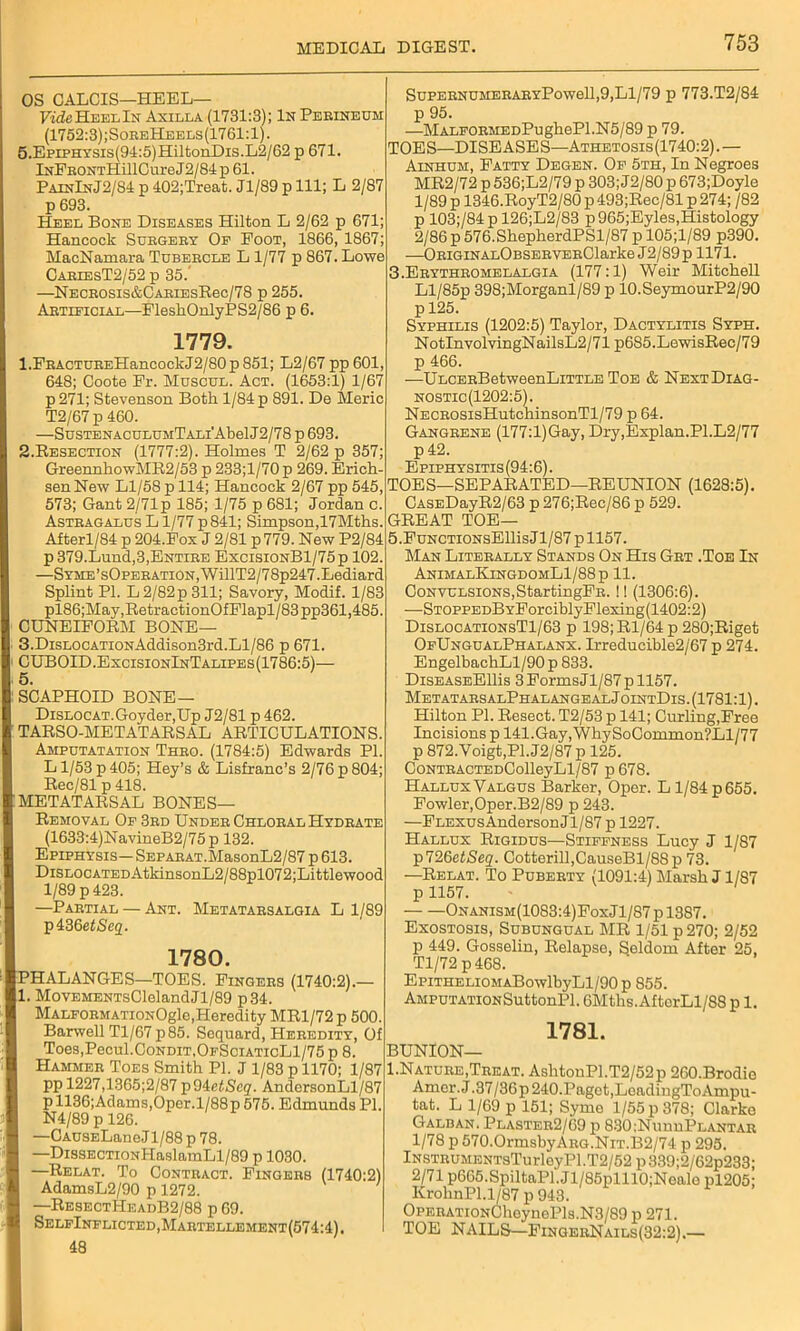 OS CALCIS—HEEL— Fi'^HeelIn Axilla (1731:3); In Perineum (1752:3);SoreHeels(1761:1). 5.EpiPHYSis(94:5)HiltonDis.L2/62 p 671. lNPRONTHillGureJ2/84p 61. PainInJ2/84 p 402;Treat. Jl/89 p 111; L 2/87 p 693. Heel Bone Diseases Hilton L 2/62 p 671; Hancock Surgery Of Foot, 1866, 1867; MacNamara Tubercle L 1/77 p 867. Lowe CarlesT2/52 p 35.' —NECROSis&CARiEsBec/78 p 255. Artificial—FleshOnlyPS2/86 p 6. 1779. 1. FRACTUREHancockJ2/80p 851; L2/67 pp 601, 648; Ooote Fr. Muscul. Act. (1653:1) 1/67 p271; Stevenson Both 1/84 p 891. De Meric T2/67 p 460. —SusTENACULUHTALi'AbelJ2/78 p 693. 2. Resection (1777:2). Holmes T 2/62 p 357; GreennhowMR2/53 p 233;l/70 p 269. Erich- senNew Ll/58 p 114; Hancock 2/67 pp 545, 573; Gant 2/71 p 185; 1/75 p 681; Jordan c. Astragalus L1/77 p 841; Simpson, 17Mths. Afterl/84 p 204.Fox J 2/81 p 779. New P2/84 p 379.Lund,3,Entire ExcisionB1/75p 102. —SYME’sOpERATiON,WillT2/78p247.Lediard Splint PI. L2/82p 311; Savory, Modif. 1/83 pl86;May,RetractionOfFlapl/83pp361,485. CUNEIFORM BONE— 3. DisLOCATioNAddison3rd.Ll/86 p 671. CUBOID.ExcisionInTalipes(1786:5)— SCAPHOID BONE— DiSLOCAT.Goyder.Up J2/81 p 462. TARSO-METATARSAL ARTICULATIONS. Amputatation Thro. (1784:5) Edwards PI. L1/53 p 405; Key’s & Lisfranc’s 2/76 p 804; Rec/81 p 418. METATARSAL BONES— Removal Of 3rd Under Chloral Hydrate (1633:4)NavineB2/75p 132. Epiphysis— SEPARAT.MasonL2/87 p 613. DiSLOCATEDAtkinsonL2/88pl072;Littlewood 1/89 p 423. —Partial — Ant. Metatarsalgia Ll/89 p436et<Se2. 1780. PHALANGES—TOES. Fingers (1740:2).— 1. MovEMENTsClelandJl/89 p34. MALFORMATioxOgle,Heredity MR1/72 p 500. Barwell Tl/67 p85. Soquard, Heredity, Of Toes,Pecul.CoNDiT,OFSciATicLl/75 p 8. Hammer Toes Smith PI. J 1/83 p 1170; 1/87 pp 1227,1365;2/87 p94etScq. AndersonLl/87 p 1136;Adams,Oper.l/88p 575. Edmunds PI. N4/89 p 126. —CAUSELane J1 / 88 p 78. —DissECTioNHaslamLl/89 p 1030. —Relat. To Contract. Fingers (1740:2) AdamsL2/90 p 1272. —ResectHeadB2/88 p 69. SelfInflicted,Martellement(574:4). 48 SupernumeraryPow611,9,L1/79 p 773.T2/84 p 95. —MALFORMEDPughePl.N5/89 p 79. TOES—DISEASES—Athetosis(1740:2).— Ainhum, Fatty Degen. Of 5th, In Negroes MR2/72 p 536;L2/79 p 303; J2/80 p 673;Doyle 1/89 p 1346.RoyT2/80 p 493;Rec/81 p 274; /82 p 103;/84pl26;L2/83 p 965;Eyles,Histology 2/86 p 576.ShepherdPSl/87 p 105;l/89 p390. —ORiGiNALOBSERVERClarke J2/89p 1171. 3.Erythromelalgia (177:1) Weir Mitchell Ll/85p 398;Morganl/89 p 10.SeymourP2/90 p 125. Syphilis (1202:5) Taylor, Dactylitis Syph. NotInvolvingNailsL2/71 p685.LewisRec/79 p 466. —ULCERBetweenLiTTLE Toe & NextDiag- nostic(1202:5). NECROSisHutchinsonTl/79 p 64. Gangrene (177:l)Gay, Dry,Explan.Pl.L2/77 p42. E piphysitis (94:6). TOES—SEPARATED—REUNION (1628:5). CASEDayR2/63 p 276;Rec/86 p 529. GREAT TOE— 5.FuNCTi0NsEllisJl/87pll57. Man Literally Stands On His Grt .Toe In AnimalKingdomL1/88p 11. Convulsions,StartingFR. ! I (1306:6). —STOPPEDBYForciblyFlexing(1402:2) DislocationsT1/63 p 198;Rl/64p 280;Riget OfUngualPhalanx. Irreducible2/67 p 274. EngelbachLl/90 p 833. DiseaseEIHs 3 Forms Jl/87 p 1157. MetatarsalPhalangealJointDis. (1781:1). Hilton PI. Resect. T2/53 p 141; Curling,Free Incisions p 141.Gay,WhySoCommon?Ll/77 p 872. Voigt,PI. J2/87 p 125. CoNTRACTEDColleyLl/87 p 678. HalluxValgus Barker, Oper. L 1/84p655. Fowler,0per.B2/89 p 243. —Flexus Anderson Jl/87 p 1227. Hallux Rigidus—Stiffness Lucy J 1/87 p726ef<Sc2'. Cotterill,CauseBl/88p 73. —Relat. To Puberty (1091:4) Marsh J1/87 p 1157. • Onanism(1083:4)Fox J1 /87 p 1387. Exostosis, Subungual MR 1/51 p 270; 2/52 p 449. Gosselin, Relapse, Seldom After 25, Tl/72 p468. EpiTHELiOMABowlbyLl/90 p 855. Amputation SuttonPl. 6Mths.AfterLl/88 p 1. 1781. BUNION— I.Nature, Treat. AslitonPl.T2/52p 260.Brodie Amer.J.37/36p240.Paget,LoadingToAmpu- tat. L 1/69 p 151; Syme 1/55 p 378; Clarke Galban. Plaster2/69 p 830;NunnPLANTAR 1/78 p 570.OrmsbyARG.NiT.B2/74 p 295. lNSTRUMENTsTurleyPl.T2/52p339;2/62p233; 2/71 p665.SpiltaPl.Jl/85plll0;Neale pl205; KrohnPl.1/87 p 943. OPERATiONChcynePls.N3/89 p 271. TOE NAILS—FingerNails(32:2).—