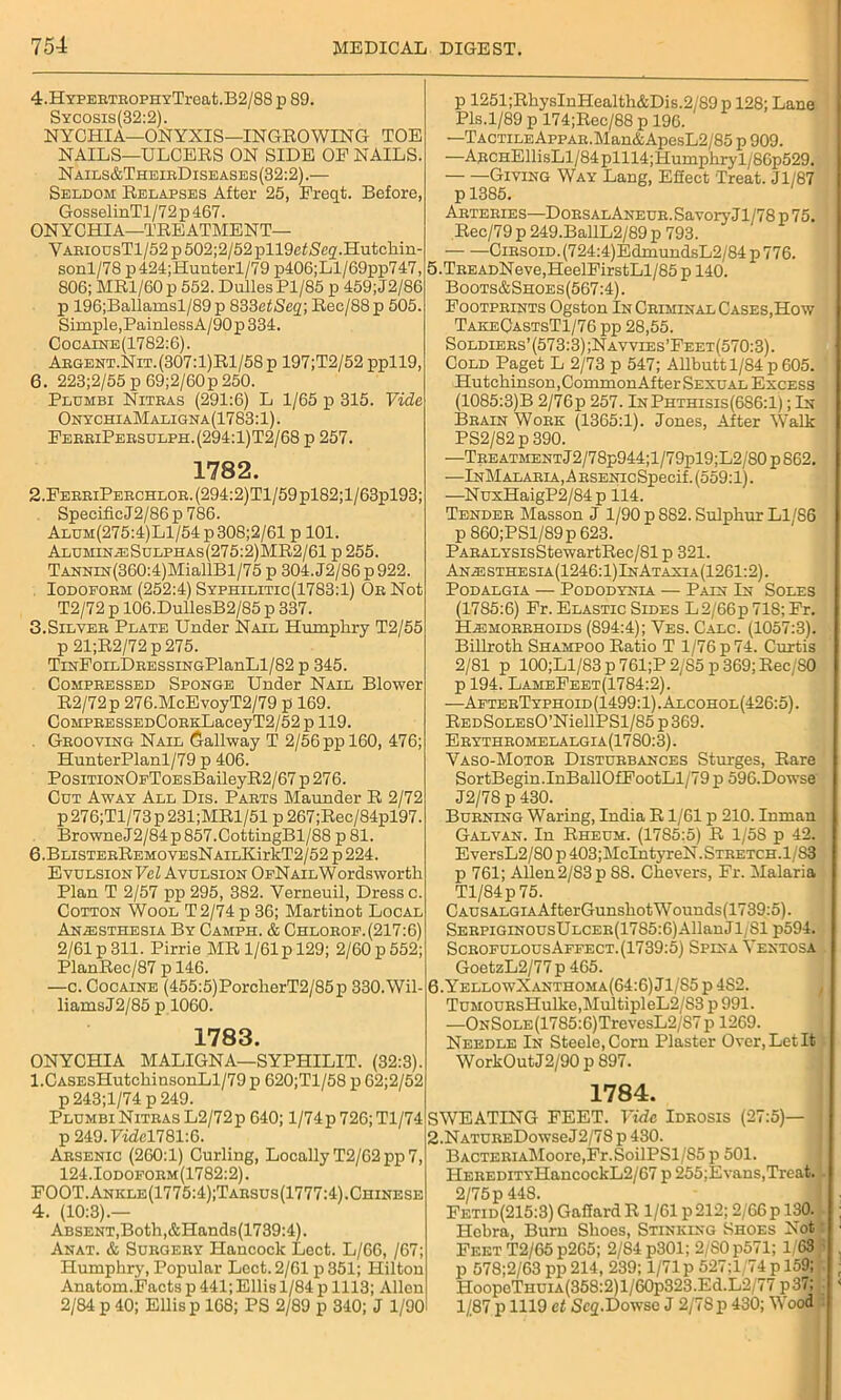 4.HYPERTBOPHYTreat.B2/88 p 89. Sycosis(32:2). NYCHIA—ONYXIS—INGROWING TOE NAILS—ULCERS ON SIDE OF NAILS. Nails&TheirDiseases(32:2).— Seldom Relapses After 25, Freqt. Before, GosselinTl/72p467. ONYCHIA—TREATMENT— YaeiodsT1/52 p502;2/52pll9cf<Seq.Hutchin- sonl/78 p424;Hunterl/79 p406;Ll/69pp747, 806; MRl/60p 552. Dulles Pl/85 p 459;J2/86 p 196;Ballamsl/89p 833etSeq; Rec/88p 505. Simple,PainlessA/90p334. Cocaine(1782:6). Aegent.Nit.(307:1)R1/58p 197;T2/52 ppll9, 6. 223;2/55 p 69;2/60p 250. Plumbi Nitras (291:6) L 1/65 p 315. Vide OnychiaMaligna (1783:1). FerriPebsulph.(294:1)T2/68 p 257. 1782. 2.FERRiPERCHLOR.(294:2)Tl/59pl82;l/63pl93; SpecificJ2/86 p 786. Aldm(275:4)L1/54p308;2/61 p 101. AlumineSulphas(275:2)MR2/61 p 255. Tannin (360:4)MiallBl/75 p 304.J2/86p922. Iodoform (252:4) Syphilitic(1783:1) Or Not T2/72 p 106.DullesB2/85 p 337. 3.Silver Plate Under Nail Humphry T2/55 p 21;R2/72 p 275. TmEoiLDRESSiNGPlanLl/82 p 345. Compressed Sponge Under Nail Blower R2/72p 276.McEvoyT2/79 p 169. CoMPRESSEDCoRKLaceyT2/52p 119. Grooving Nail Gallway T 2/56 pp 160, 476; HunterPlanl/79 p 406. PosmoNOFToEsBaileyR2/67p276. Cdt Away All Dis. Parts Maunder R 2/72 p276;Tl/73p231;MRl/51 p 267;Rec/84pl97. BrowneJ2/84p857.CottingBl/88 p 81. 6.BLiSTERREMOVEsNAiLKirkT2/52 p 224. Evulsion Vel Avulsion OfN ail Wordsworth Plan T 2/57 pp 295, 382. Yerneuil, Dress c. Cotton Wool T2/74 p 36; Martinot Local Anesthesia By Camph. & Chlorof.(217:6) 2/61 p 311. Pirrie MR 1/61 p 129; 2/60 p 552; PlanRec/87 p 146. —c. Cocaine (455:5)PorcherT2/85p 330.Wil- liams J2/85 p 1060. 1783. ONYCHIA MALIGNA—SYPHILIT. (32:3). l.CASEsHutchinsonLl/79 p 620;Tl/58 p 62;2/52 p 243;l/74 p 249. Plumbi Nitras L2/72p 640; l/74p 726; Tl/74 p 249. Yidcl781:6. Arsenic (260:1) Curling, Locally T2/62 pp 7, 124.Iodoform(1782:2). FOOT. Ankle(1775:4);Tarsus(1777:4).Chinese 4. (10:3).— Absent,Both,&Hands(1739:4). Anat. & Surgery Hancock Lect. L/66, /67; Humphry, Popular Lect. 2/61 p 351; Hilton Anatom.Facts p 441; Ellis 1/84 p 1113; Allen 2/84 p 40; Ellis p 168; PS 2/89 p 340; J 1/90 p 1251;RhysInHealth&Dis.2/89p 128; Lane Pis.1/89 p 174;Rec/88 p 196. —Tactile AppAR.Man&ApesL2/85 p 909. —ARCHEllisLl/84plll4;Humphryl/86p529. Giving Way Lang, Effect Treat. Jl/87 p 1385. Arteries—DorsalAneur. Savory Jl/78 p 75. Rec/79 p 249.BallL2/89 p 793. ■ Cirsoid. (724:4)EdmundsL2/84p 776. 5. TREADNeve,HeelFirstLl/85 p 140. Boots&Shoes(567:4). Footprints Ogston In Criminal Cases,How TakeCastsT1/76 pp 28,55. Soldiers’(573:3);Navvies’Feet(570:3). Cold Paget L 2/73 p 547; Allbutt 1/84 p 605. Hutchinson, CommonAf ter Sexual Excess (1085:3)B 2/76p 257. InPhthisis(686:1) ; In Brain Work (1365:1). Jones, After Walk PS2/82p390. —Tee atment J2/7 8p944;l/7 9pl9 ;L2/80 p 862. ■—InMalaria, ARSENicSpecif. (559:1). —NuxHaigP2/84p 114. Tender Masson J 1/90 p S82. Sulphur Ll/86 p 860;PSl/89p 623. PARALYSisStewartRec/81p 321. Anesthesia(1246:1)InAtaxia(1261:2). PODALGIA — PODODYNIA — PAIN In SOLES (1785:6) Fr. Elastic Sides L2/66p 718; Fr. Hemorrhoids (894:4); Yes. Calc. (1057:3). Billroth Shampoo Ratio T 1/76 p 74. Curtis 2/81 p 100;Ll/83 p 761;P 2/S5 p 369; Rec/SO p 194. LameFeet(1784:2). ■—AfterTyphoid(1499:1).Alcohol(426:5). REDSoLEsO’NiellPSl/85p369. Erythromelalgia(1780:3). Yaso-Motor Disturbances Sturges, Rare SortBegin.InBallOfFootLl/79 p 596.Dowse J2/78 p 430. Burning Waring, India R1/61 p 210. Inman Galvan. In Rheum. (1785:5) R 1/58 p 42. EversL2/80 p 403;McIntyreN.STRETCH.l/83 p 761; Allen2/83p 88. Chevers, Fr. Malaria Tl/84p 75. C ausalgia Af terGunshot W ounds(1739:5). SERPiGiNOUsULCER(1785:6)AllanJl/Sl p594. ScrofulousAffect.(1739:5) Spina Yentosa GoetzL2/77 p 465. 6. YellowXanthoma(64:6) J1/S5 p 4S2. TuMOURsHulke,MultipleL2/S3 p 991. —ONSoLE(1785:6)TrevesL2/S7 p 1269. Needle In Steele, Corn Plaster Over,LetIt WorkOut J2/90 p 897. 1784. SWEATING FEET. Vide Idkosis (27:5)— 2.NATUREDowseJ2/78 p 430. BACTERiAMoore,Fr.SoilPSl/85 p 501. IlEREDiTYHancockL2/67 p 255;Evans,Treat. L 2/75 p44S. Fetid(215:3) Gaffard R 1/61 p 212; 2/66 p 130. ; Hebra, Burn Shoes, Stinking Shoes Not Feet T2/65p265; 2/84 p301; 2/80p571; 1, 63 . p 578;2/63 pp 214, 239; 1/71 p 527;1 74 p 159; r HoopeTHUiA(358:2)l/60p323.Ed.L2/77p37; < 1/87 p 1119 et Scq.Dowse J 2/78p 430; Wood I