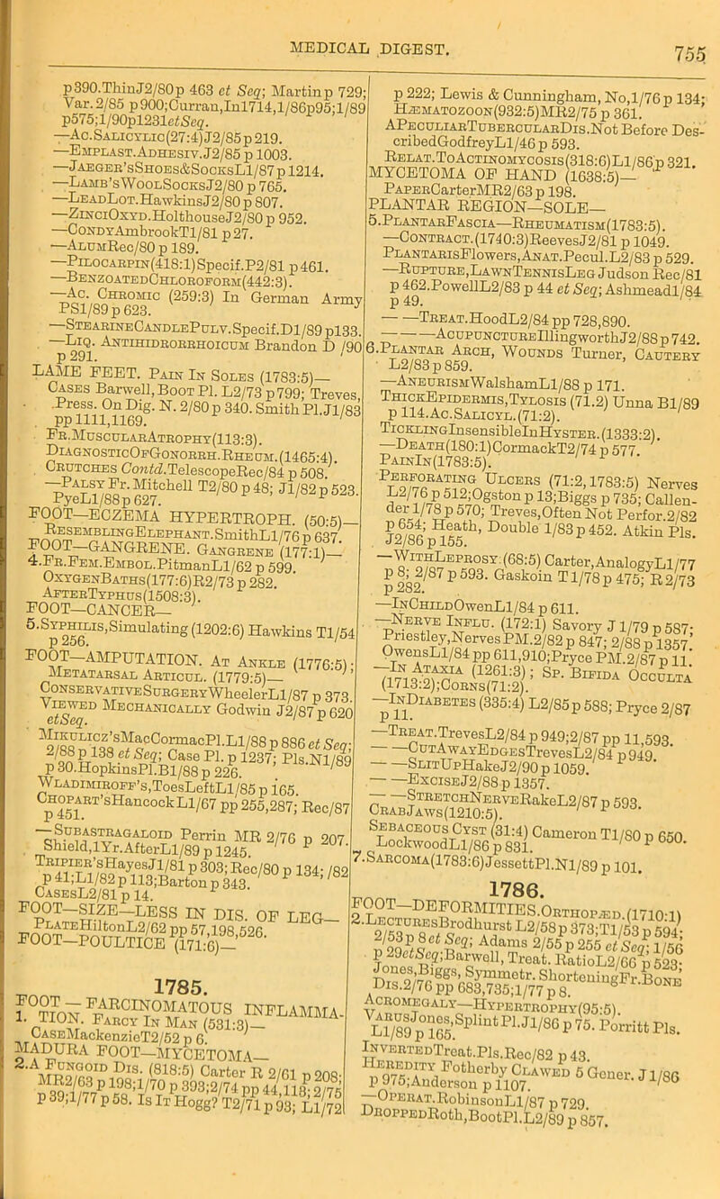 p390.ThinJ2/S0p 463 ct Seq; Martinp 729; Var.2/85 p900;Curran,Inl714,l/86p95;l/89 p575;l/90pl23IeiiSeg'. ' —Ac.Salicylic(27:4)J2/85p219. —Emplast.Adhesiv.J2/85 p 1003. —jAEGER’sSH0ES&S0CKSLl/87pl214. —Lamb’sWoolSocesJ2/80 p 765. —LEADLoT.HawldnsJ2/80p 807. —ZiNCiOxYD.HolthouseJ2/SOp 952. —CoNDYAmbrookTl/81 p27. —ALDMRec/80 p 189. —Pilocarpin(418:1) Specif.P2/81p 461 —BenzoatedChloroform(442:3). —Ac. Chromic (259:3) In German Armv PSl/89p 623. J —StearineCandlePulv. Specif .Dl/89 pl33. IjIq. Antihidroerhoicum Brandon ]D /90 p 291. 1 LAME FEET. Pain In Soles (1783:5)— Cases Barwell,BooTPl. L2/73 p799; Treves, • .Press. On Dig. N. 2/80p 340. Smith P1.J1/83 pp 1111,1169. 1 Pr . Muscular Atrophy (113:3). DiagnosticOfGonorrh.Rhe cm. (1465:4). Crutches Co?z.hATelescopeRec/84 p 508 l?ZLl)88p SCheU 12,80 801,82 P ■523. FOOT—ECZEMA HYPERTROPH. (50:5)— RESEMBLINGELEPHANT.SmithLl/76 D 637 FOOT-GANGRENE. Gangrene 4.PR.PEM.EMBOL.PitmanLl/62 p 599. OxvgenBaths(177:6)R2/73 p 282 AfterTyphus(1508:3). FOOT—CANCER— 5’^256,IS’SimUlatinS(12°2:6) Hawkins Tl/54 FOOT AMPUTATION. At Ankle (1776-5) • Metatarsal Articdl. (1779:5) ' ’ CoNSERVATivESuRGERYWheelerLl/87 p 373. etSeqD ■1^'ECHAlacALLY Godwin J2/87p620 ^/88GnTlqSf^CCO?raaCSLLl/88 P 886 ct ^ on ?r13? ^ SeZ’ Case P1- P 1237; Pls.Nl/89 P 30.HopkinsPl.Bl/88 p 226. WLADiMiROFF’s,ToesLeftLl/85 p 165 CHOPART’sHancockLi/67 pp 255,287; Rec/87 1£hX1S,897?2™ 2/76 p 207 CasesL2/81 p 14. 1 FOOT SIZE—LESS IN DIS. OF LEG PLATEHiltonL2/62 pp 57 198 526 FOOT-POULTICE (171:6)- 1785. ! °??0N F7\RCIN°11at°US INFLAMMA- ,, °u.- Farcy In Man (531:3)— CASEMackenzieT2/52 p 6. 7 MADURA FOOT—MYCETOMA— Dm. (818:5) Carter R 2/61 p 208- MR2/83P 198;l/70 p 393;2/74 pp 44 n8^ 2/75 P 39;l/77 p 58. Is It Hogg^/Vl p $ p 222; Lewis & Cunningham, No,1/76 p 134- ILematozoon(932:5)MR2/75p 361. APECULiARTcBERCULARDis.Not Before Des- cribedGodfreyLl/46p 593. Relat.ToActinomycosis(318:6) Ll/86 p 321. MYCETOMA OF HAND (1638:5)- PAPERCarterMR2/63p 198. PLANTAR REGION—SOLE— '5.PlantarFascia—Rheumatism(1783'5) —CoNTRACT.(1740:3)ReevesJ2/81 p 1049. PLANTARisFlowers, ANAT.Pecul.L2/83 p 529. —Rupture , LawnTennisLeg J udson Rec/81 P 162.PowellL2/83 p 44 et Seq; Ashmeadl/84 TREAT.HoodL2/84 pp 728,890. . “ AcupuNCTUREniingworthJ2/88p 742. ° -p9^^Rg^tCH’ ^0UNDS p'urner> Cautery —ANEURisMWalshamLl/88 p 171. ThickEpidermis,Tylosis (71.2) Unna Bl/89 p 114.Ac.Salicyl.(71:2). TicKLiNGlnsensiblelnHYSTER. (1333:2). —DEATH(180:l)CormaekT2/74 p 577 PainIn(1783:5). 1 Ulcers (71:2,1783:5) Nerves ^.ogstonp 13;Biggs p 735; Callen- d-l/7®P57,0'’ Treves.OftenNotPerfor.2/82 ?o6/ot: 1ieatl1’ Double 1/83 P 452. Atkin Pis. J^/ob p 155. (68;5) Carter,AnalogyLl/77 P 9Q^87p593- Gaskoin Tl/78p 475; R2/73 —lNCniLDOwenLl/84 p 611. —Nerve Influ. (172:1) Savory J1/79 n 537- Priestley,NervesPM.2/82p 847; 2/S8p^357’ OwensLl/84 pp 611,910;Pryce PM.2/p 11' Sp-B— —InDiabetes (335:4) L2/85p 588; Pryce 2/87 -TREAT.TrevesL2/84 p 949;2/87 pp 11,593. - p949- . Excise J2/88p 1357. o5.VEE“keL2/87 p593- sz‘cSS,f4s3ic‘m°tm Ti,so p ®°- 7.Sarcoma(1783:6) JessettPl.Nl/89 p 101. 1786. TOOT DEFORMITIES.Orthop.ed (1710-1) 2/53L2/58p 373;Tl/53 p 594; ^S&^SSSsSSSgFt]B Acromegaly—Hypertrophy(95-5) Ll78lpSSpli°‘PU1,8Cl,’5-1“”ri‘tP1*- lNVERTEDTrcat.Pls.Rec/82 p43 OPERAT.RobinsonLl/87 p 729. DROPPEDRoth,BootPl.L2/89 p 857.