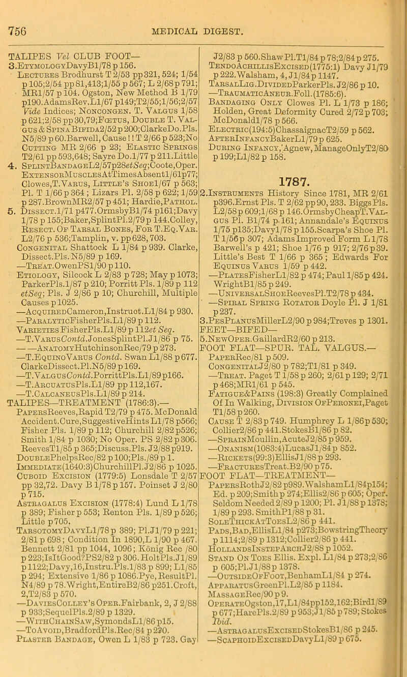 TALIPES Vel CLUB FOOT— 3. ETYMOLOGYDavyBl/78 p 156. Lectures Brodhurst T 2/53 pp321, 524; 1/54 p 105;2/54 pp81,413;l/55 p 567; L 2/68p 791; MR1/57 p 104. Ogston, New Method B 1/79 pl90.AdamsRev.Ll/67 pl49;T2/55;l/56;2/57 Vide Indices; Noncongen. T. Valgus 1/58 p 621;2/58pp30,79;PcETUs, Double T. Yal- gus & Spina Bifida2/52 p 200;ClarkeDo.Pls. N5/89 p 60.Barwell, Cause!! T 2/66 p 523;No Cutting MR 2/66 p 23; Elastic Springs T2/61 pp 593,648; Sayre Do.1/77 p 211.Little 4. SPLiNTBANDAGEL2/57p28etiSeg;Coote,Oper. ExTENSORMuscLEsAtTimesAbsentl/61p77; Clowes,T.Varus, Little’s Shoe1/67 p 563; PI. T 1/66 p 364 ; Lizars PI. 2/58 p 622; 1/59 p 287.BrownMR2/57p451; Hardie,Pathol. 5. Dissect.1/71 p477.0rmsbyBl/74 pl61;Davy 1/78 p 155;Baker,SplintP1.2/79p 144.Colley, Resect. Op Tarsal Bones, For T.Eq.Var. L2/76 p 536;Tamplin, v. pp628,703. Congenital Sbattock L 1/84 p 939. Clarke, Dissect.Pls.N5/89 p 169. —TREAT.OwenPSl/90 p 110. Etiology, Silcock L 2/83 p 728; May p 1073; ParkerPls.1/87 p 210; Porritt Pis. 1/89 p 112 etSeq; Pis. J 2/86 p 10; Churchill, Multiple Causes p 1025. —AcQUiREDCameron,Instruot.Ll/84 p 930. —PARALYTicFisherPls.Ll/89 p 112. Varieties FisherPls.Ll/89 p 112ct Seq. —T.VARUsCoM^.JonesSplintPl.Jl/86 p 75. ANATOMYHutchinsonRec/79 p 273. —T.EquinoVarus Contd. Swan Ll/88 p 677. ClarkeDissect.Pl.N5/89 p 169. —T. V algus Contd. PorrittPls. LI / 89 pl66. —T.ArcuatusP1s.L1/89 pp 112,167. —T.CalcaneusPIs.Ll/89 p 214. TALIPES—TREATMENT (1786:3).— PAPERsReeves,Rapid T2/79 p 475. McDonald Accident.Cure,SuggestiveHints Ll/78 p566; Fisher Pis. 1/89 p 112; Churchill 2/82 p526; Smith 1/84 p 1030; No Oper. PS 2/82 p 306. ReevesTl/85 p 365;Discuss.Pls. J2/88p919. DouBLEPhelpsRec/82 plOO;Pls./89p 1. lMHEDiATE(1640:3)ChurchillPl.J2/86 p 1025. Cuboid Excision (1779:5) Lonsdale T 2/57 pp 32,72. Davy B1/78 p 157. Poinset J 2/80 p 715. Astragalus Excision (1778:4) Lund L1/78 p 389; Fisher p 553; Renton Pis. 1/89 p 526; Little p705. TarsotomyDavyL1/78p 389; Pl.Jl/79p221; 2/81 p 698; Condition In 1890,L 1/90 p 467. Bennett 2/81 pp 1044, 1096; Konig Rec /80 p 223;IsItGood?PS2/82 p 306. HoltPls. Jl/89 pll22;Davy,16,Instru.Pls.l/83 p 899; Ll/85 p 294; Extensive 1/86 p 1086.Pye,ResultPl. N4/89 p 78. Wright,EntireB2/86 p251.Croft, 2,T2/83 p 570. —DAViEsCoLLEY’sOPER.Fairbank, 2, J 2/88 p 933;SequelPls.2/89 p 1329. —Wri’HCHAiNSAW,SymondsLl/86pl5. —ToAvoiD,BradfordPls.Rec/84 p 220. Plaster Bandaqe, Owen L 1/83 p 723. Gay J2/83 p 560. Shaw P1.T1/84 p 78;2/84p 275. TendoAchillisExcised(1775:1) Davy Jl/79 p222.Walsham, 4, Jl/84pll47. TARSALLiG.DiviDEDParkerPls. J2/86 p 10. —TraumaticAneur.FoII.(1785:6). Bandaging Only Clowes PI. L 1/73 p 186; Holden, Great Deformity Cured 2/72 p 703; McDonaldl/78 p 566. ELECTRic(194:5)ChassaignacT2/59 p 562. ApTERlNFANCYBakerLl/79p 625. During Infancy,'Agnew, Manage0nlyT2/80 pl99;Ll/82p 158. 1787. 2.Instruments History Since 1781, MR 2/61 p396.Ernst Pis. T 2/62 pp90,233. Biggs Pis. L2/58p 609;l/68p 146.OrmsbyCheapT.Val- gus PI. Bl/74 p. 161; Annandale’s Equlnus 1/75 pl35;Davyl/78p 155.Scarpa’s Shoe PL Tl/56p 307; Adams Improved Form Ll/78 Barwell’s p 421; Shoe 1/76 p 917; 2/76p39. Little’s Best T 1/66 p 365 ; Edwards For Equinus Varus 1/59 p442. —PLATEsFisherLl/82 p 474; Paul l/85p 424. WrightBl/85 p 249. •—UNiVERSALSHOEReevesPl.T2/78 p 434. ’ —Spiral Spring Rotator Doyle PI. J 1/81 p237. 3.PEsPLANUsMillerL2/90p984;Treves p 1301. FEET—BIFED— 5.NEwOPER.GaillardR2/60 p 213. FOOT FLAT—SPUR. TAL. VALGUS.— PaperRcc/SI p 509. CongenitalJ2/80 p 782;T1/81 p 349. —Treat. Paget T1/58 p 260; 2/61 p 129; 2/71 p468;MRl/61 p545. Fatigue&Pains (198:3) Greatly Complained Of In Walking, Division OfPeronei,Paget Tl/58p260. Cause T 2/83p 749. Humphrey L 1/S6p530; Collier2/86 p 441.StokesBl/86 p 82. —SpRAiNMoullin, Acute J2/85 p 959. —ONANiSM(1083:4)LucasJl/'84p 852. —RiCKETS(99:3)EllisJl/8Sp 293. —FRACTUREsTreat.B2/90 p 75. FOOT FLAT—TREATMENT— PAPERsRothJ2/82 p9S9.WalshamLl/84pl54; Ed. p 209;Smithp 274;Ellis2/S6 p 605; Oper. Seldom Needed 2/89 p 1200; PI. Jl/SSp 137S; 1/89 p 293. SmithPl/SS p 31. SoleThickAtToesL2/S6p 441. Pads, Bad, EllisLl/84 p273;BowstringTheory p 1114;2/S9 p 1312;Collier2/86 p 441. HollandsInstepArchJ2/8S p 1052. Stand On Toes Ellis. Expl. Ll/84 p 273;2/S6 p 605;Pl.Jl/8Sp 1378. —OuTSiDEOFFooT,BenhamLl/S4 p 274. AppARATUsGreenPl.L2/85 p 1184. MASsAGERec/90 p 9. OPERATEOgston,17,Ll/84ppl52,162;Birdl/S9 p 677;HarePls.2/S9 p 953; Jl/85 p789; Stokes Ibid. —AsTRAGALUsExciSEDStokesBl/86 p 245. —ScAPHoiDExciSEDDavyLl/89 p 675.