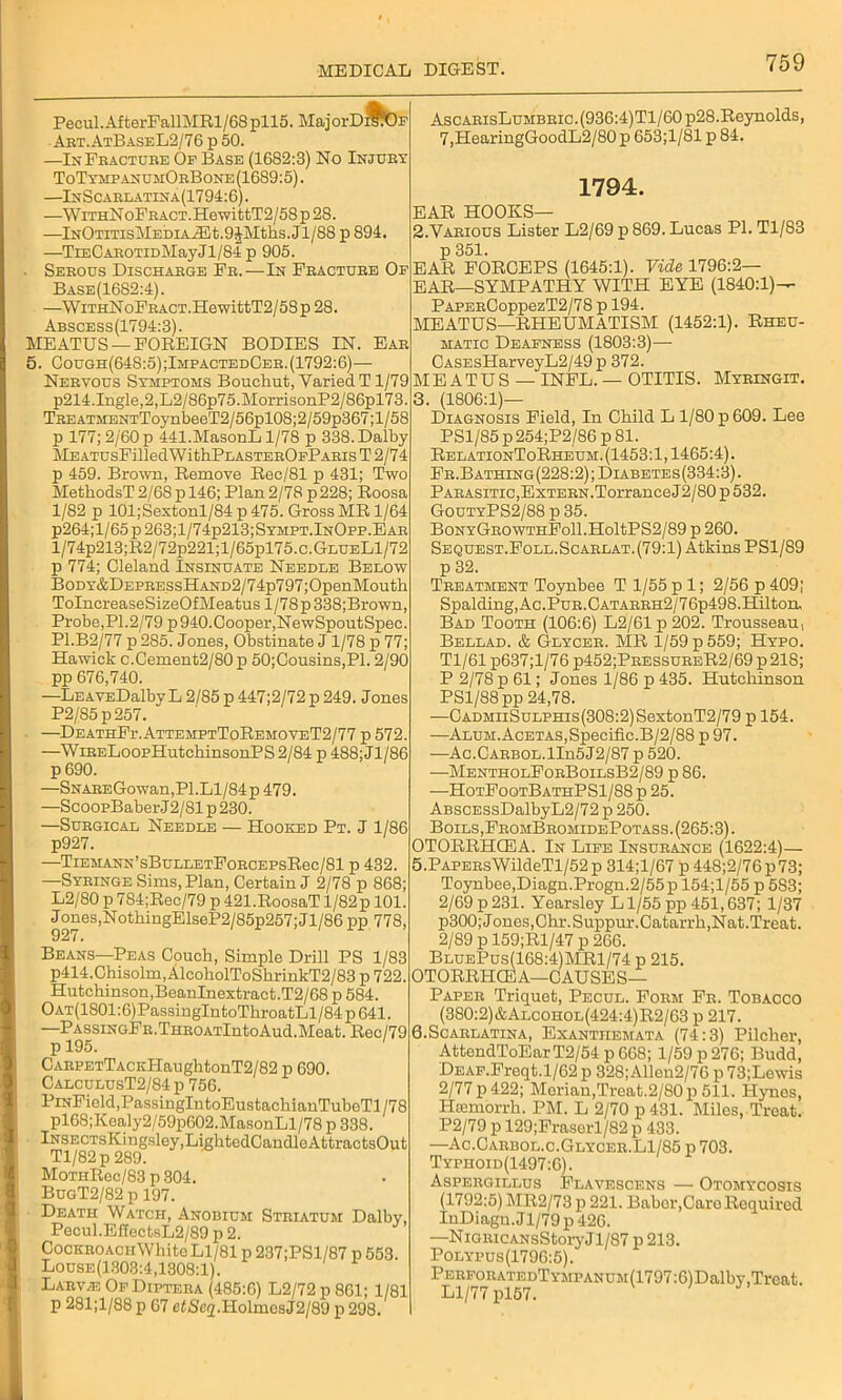 Pecul.AfterFallMRl/68pll5. MajorD^OF Art.AtBaseL2/76 p 50. —In Fracture Of Base (1682:3) No Injury ToTyhpanumOrBone(1689:5). —InScarlatina(1794:6). —WiTHNoFRACT.HewittT2/58p28. —lNOTiTisMEDiAASt.9JMths.Jl/88 p 894. —TiECAROTiDMayJl/84p 905. Serous Discharge Fr.—In Fracture Of Base(16S2:4). —WrrHNoFRACT.HewittT2/58p 28. Abscess(1794:3). MEATUS —FOREIGN BODIES IN. Ear 5. Oough(64S:5);ImpactedCer.(1792:6)— Nervous Symptoms Bouchut, Varied T1/79 p214.Ingle,2,L2/86p75.MorrisonP2/86pl73. TREATMENTToj-nl3eeT2/56pl08;2/59p367;l/58 p 177; 2/60 p 441.MasonL 1/78 p 338. Dalhy llEATUsFilledWithPLASTEROFPARIsT2/74 p 459. Brown, Remove Rec/81 p 431; Two MethodsT 2/68 p 146; Plan 2/78 p228; Roosa 1/82 p 101;Sextonl/84 p 475. Gross MR 1/64 p264;l/65p263;l/74p213;SYMPT.lNOpp.EAR l/74p213;R2/72p221;l/65pl75.c.GLUELl/72 p 774; Gleland Insinuate Needle Below BoDY&DEPRESsHAND2/74p797;OpenMouth ToIncreaseSizeOfMeatus 1/78 p 338;Brown, Probe,PI.2/79 p 940.Cooper,NewSpoutSpec. P1.B2/77 p 285. Jones, Obstinate J 1/78 p 77; Hawick c.Cement2/80p 50;Cousins,Pl. 2/90 pp 676,740. —LEAVEDalby L 2/85 p 447;2/72 p 249. Jones P2/85p257. —DeathFi-.AttemptToRemoveT2/77 p 572. —WiRELoopHutchinsonPS 2/84 p 488; Jl/86 p 690. —SNAREGowan,Pl.Ll/84p 479. —ScoopBaber J2/81 p 230. —Surgical Needle — Hooked Pt. J 1/86 p927. —TiEMANN’sBuLLETFoRCEPsRec/81 p 432. —Syringe Sims, Plan, Certain J 2/78 p 868; L2/80 p 7S4;Rec/79 p 421.RoosaT l/82p 101. Jones,NothingElseP2/85p257; Jl/86 pp 778, 92 /. Beans—Peas Couch, Simple Drill PS 1/83 p414.Chisolm, AlcoholToShrinkT2/83 p 722. Hutchinson,BeanInextract.T2/68 p 584. OAT(1801:6)PassingIntoThroatLl/84 p 641. —PASsiNGFn.THROATlntoAud.Meat. Rec/79 p 195. CARPETTACKHaughtonT2/82 p 690. CalculusT2/84 p 756. PiNField,PassingIntoEustachianTubeTl/78 pl68;Kealy2/59p602.MasonLl/78 p 338. lNSECTsKingsley,LightedCandloAttractsOut Tl/82p 289. MoTHRec/83 p 304. BugT2/82 p 197. Death Watch, Anobium Striatum Dalhy, Pecul.EffectsL2/89 p 2. CocKROAciiWhite Ll/81 p 237;PSl/87 p 553. Louse(1303:4,1308:1). Larv/E Of Diptera (485:6) L2/72p861; 1/81 p 281;l/88 p 67 e£Se2.HolmesJ2/89 p 298. AscARisLuMBRic.(936:4)Tl/60p28.Reynolds, 7,HearingGoodL2/80p 653;1/81 p 84. 1794. EAR HOOKS— 2. Various Lister L2/69 p 869. Lucas PI. Tl/83 p 351. EAR FORCEPS (1645:1). Vide 1796:2— EAR—SYMPATHY WITH EYE (1840:1)— PAPERCoppezT2/78 p 194. MEATUS—RHEUMATISM (1452:1). Rheu- matic Deafness (1803:3)— CASEsHarveyL2/49p 372. MEATUS — INFL. — OTITIS. Myringit. 3. (1S06:1)— Diagnosis Field, In Child L 1/80 p 609. Lee PS1/85 p 254;P2/86 p 81. RelationToRheum. (1453:1,1465:4). Fr.Bathing(228:2);Diabetes(334:3). Parasitic,ExTERN.TorranceJ2/80 p 532. GoutyPS2/88 p 35. BoNYGROWTHFoll.HoltPS2/89 p 260. Sequest.Foll.Scarlat.(79:1) Atkins PS1/89 p 32. Treatment Toynhee T 1/55 p 1; 2/56 p 409; Spalding, Ac.Pur.Catarrh2/76p498.Hilton. Bad Tooth (106:6) L2/61p202. Trousseau, Bellad. & Glycer. MR 1/59 p 559; Hypo. Tl/61 p637;l/76 p452;PressureR2/69 p218; P 2/78 p 61; Jones 1/86 p 435. Hutchinson PS1/88 pp 24,78. —CADMiiSuLPHis(308:2)SextonT2/79 p 154. —Alum. Acetas, Specific. B/2/88 p 97. ■—Ac.CARBOL.lIn5J2/87 p 520. —MentholForBoilsB2/89 p 86. —HotFootBathPS1/88 p 25. ABSCESsDalbyL2/72 p 250. Boils, FromBromidePotass. (265:3). OTORRHCEA. In Life Insurance (1622:4)— 5.PAPERsWildeTl/52 p 314;l/67 p 448;2/76 p73; Toynbee,Diagn.Progn.2/55 p 154;l/55 p 583; 2/69 p 231. Yearsley Ll/55 pp 451,637; 1/37 p300; Jones,Chr.Suppur.Catarrh,Nat.Treat. 2/89 p 159;Rl/47 p 266. BluePus(168:4)MR1/74 p 215. OTORRHCEA—CAUSES— Paper Triquet, Pecul. Form Fr. Tobacco (380:2)&Alcohol(424:4)R2/63 p 217. 6.Scarlatina, Exanthemata (74:3) Pilcher, AttondToEar T2/54 p 668; 1/59 p 276; Budd, DEAF.Freqt.1/62 p 328;Allon2/76 p 73;Lewis 2/77 p 422; Moriau,Treat.2/80p 511. Hynes, Htemorrh. PM. L 2/70 p 431. Miles, Treat. P2/79 p 129;Fraserl/82 p 433. —Ao.Carbol.c.Glycer.L1/85 p 703. Typhoid(1497:6). Aspergillus Flavescens — Otomycosis (1792:5) MR2/73 p 221. Baber,Caro Required InDiagn. J1/79 p 426. —NiGRiCANsStory J1/87 p 213. Polypus(1796:5). PERFORATEDTYMPANUM(1797:6)Dalhy,Treat. Ll/77 pl57.