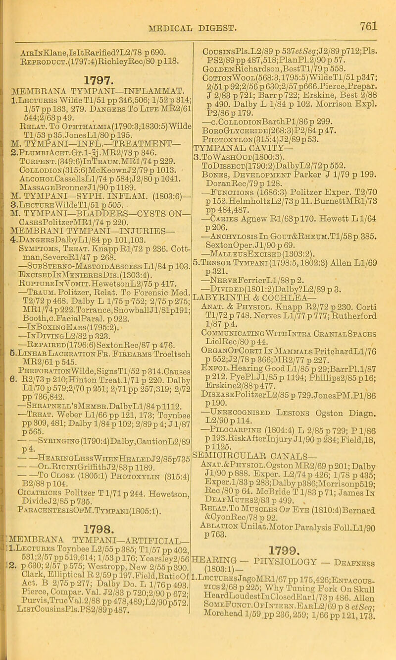 AiRlNKlane,IsItRarified?L2/78 p 690. REPHODUCT.(1797:4)RiclileyRec/80 p 118. 1797. MEMBRANA TYMPANI—INFLAMMAT. 1. Lectures Wilde Tl/51 pp 346,506; 1/52 p 314; 1/57 pp 183, 279. Dangers To Life MR2/61 544;2/63p49. Relat. To Ophthalmia(1790:3,1830:5) Wilde Tl/53 p35.JonesLl/80p 195. M. TYMPANI—INFL.—TREATMENT— 2. PLUMBiAcET.Gr.l-3j.MR2/73p 346. TuRPENT.(349:6)InTRAUM.MRl/74 p 229. CoLLODiON(315:6)McKeownJ2/79 p 1013. ALCOHOLCassellsLl/74 p 584; J2/80 p 1041. MASSAGEBronnerJl/90 p 1189. M. TYMPANI—SYPH. INELAM. (1803:6)— 3. LECTUREWildeTl/51 p 505. • M. TYMPANI—BLADDERS—CYSTS ON— CASEsPolitzerMRl/74 p 220. MEMBRANI TYMPANI—INJURIES— 4. DANGERsDalbyLl/84pp 101,103. Symptoms, Treat. Knapp Rl/72 p 236. Cott- man,SevereRl/47 p 268. —SubSterno-MastoidAbscess Ll/84 p 103. ExcisedInMenieresDis. (1303:4). RnPTURElNYoMiT.HewetsonL2/75 p 417. —Traum. Politzer, Relat. To Forensic Med. T2/72 p 468. Dalby L 1/75 p 752; 2/75 p 275; MRl/74p 222.Torrance, Snowball Jl/81pl91; Booth,c.FacialParal. p 922. —InBoxingEars(1795:2). —InDivingL2/82 p 323. —REPAiRED(1796:6)SextonRee/87 p 476. 5. Linear Laceration Fr. Firearms Troeltsch MR2/61 p 545. PERFORATiONWilde,SignsTl/52 p 314.Causes 6. R2/73p 210;Hinton Treat.1/71 p 220. Dalby Ll/70 p 579;2/70 p 251; 2/71 pp 257,319; 2/72 pp 736,842. SHRAPNELE’sMEMBR.DalbyLl/84 p 1112. —Treat. Weber Ll/66 pp 121,173; Toynbee pp 309,481; Dalby 1/84 p 102; 2/89 p 4; J1/87 p 565. Syringing (1790:4) Dalby, CautionL2/89 p4. HearingLessWhenHealedJ2/85p735 OL.RiciNiGriffithJ2/83p 1189. To Close (1805:1) Photoxylin (315:4) B2/88 p 104. v ' Cicatrices Politzer T1/71 p 244. Ilewetson, DivideJ2/85p735. ParacentesisOfM. Tympani (1805:1). 1798. MEMBRANA TYMPANI—ARTIFICIAL— 1. Lectures Toynbee L2/55 p 385; Tl/57 pp 402, 531;2/57 pp 519,614; 1/53 p 176; Yoarsley2/56 2. p 630; 2/57 p 575; Westropp, Now 2/56 p 390. Clark, Elliptical R 2/59pl97.Fiold,RatioOf Act. B 2/75 p 277; Dalby Do. L l/76p493. Pierce, Compar. Val. J2/83 p 720;2/90 p 672- Purvis,TrueVal.2/88 pp 478,489;L2/90p572! LiSTCousinsPls.PS2/89p487. CousinsP1s.L2/89 p 537eiSeg;J2/89 p712;Pls. PS2/89 pp 487,518;PlanPl.2/90 p 57. GoLDENRichardson,BestTl/79p 558. CottonWool(568:3,1795:5) WildeTl/51p347; 2/51p 92;2/56 p 630;2/57 p666.Pierce,Prepar. J 2/83 p 721; Barr p 722; Erskine, Best 2/88 p 490. Dalby L 1/84 p 102. Morrison Expl. P2/86p 179. —c.CoLLODiONBarthPl/86p 299. BoroGlyceride(268:3)P2/84 p 47. Photoxylon(315:4)J2/89p53. TYMPANAL CAVITY— 3.ToWashOut(1800:3). ToDissECT(1790:2)DalbyL2/72p552. Bones, Development Parker J 1/79 p 199. DoranRec/79p 128. —Functions (1686:3) Politzer Exper. T2/70 p 152.HelmholtzL2/73p ll.BurnettMRl/73 pp 484,487. —Caries Agnew Rl/63pl70. Hewett Ll/64 p 206. —Anchylosis In Gout&Rheum.T1/58p 385. SextonOper. Jl/90 p 69. —MalleusExcised(1303:2). 5.Tensor Tympani (1798:5,1802:3) Allen Ll/69 p321. —NERVEFerrierLl/88p 2. —DiviDED(1801:2)Dalby?L2/89 p 3. LABYRINTH & COCHLEA— Anat. & Physiol. Knapp R2/72 p 230. Corti Tl/72 p 748. Nerves Ll/77 p 777; Rutherford 1/87 p 4. CommunicatingWithIntra CranialSpaces LielRec/80 p44. OrganOfCorti In Mammals PritchardLl/76 p 552;J2/78p 366;MR2/77 p 227. Exfol.Hearing Good Ll/85 p 29;BarrPl.l/87 P 212. PyePl.Jl/85p 1194; Phillips2/85 p 16; Erskine2/88p477. DiSEASEPolitzerL2/85 p 729. JonesPM.Pl/86 pl90. —Unrecognised Lesions Ogston Diagn. L2/90pll4. —Pilocarpine (1804:4) L 2/85 p 729; P1/S6 p 193.RiskAfterlnjury Jl/90 p 234;Field,18, p 1125. SEMICIRCULAR CANALS— Anat.&Physiol.Ogston MR2/69 p201; Dalby J1/90 p 888. Exper. L2/74 p 426; 1/7S p 435; Exper. 1/83 p 283;Dalby p386;Morrisonp519; Rec /80 p 64. McBride T1/83 p 71; Janies In DeafMutes2/83 p 499. , Relat.To Muscles Of Eye (1810:4)Bernard &CyonRec/78 p 92. Ablatton Unilat.Motor Paralysis Foil.Ll/90 1799. HEARING — PHYSIOLOGY — Deafness (1803:1)— 1 .Lectures J agoMRl/67 pp 175,426;Entacous- tics2/68 p 225; Why Tuning Fork On Skull HoardLoudcstIuClosedEaiT/73p 486. Allen SomeFunct.OfIntern.EarL2/69 p 8 ctScq- Morchcad 1/59 ,pp 236,259; 1/66 pp 121,173.