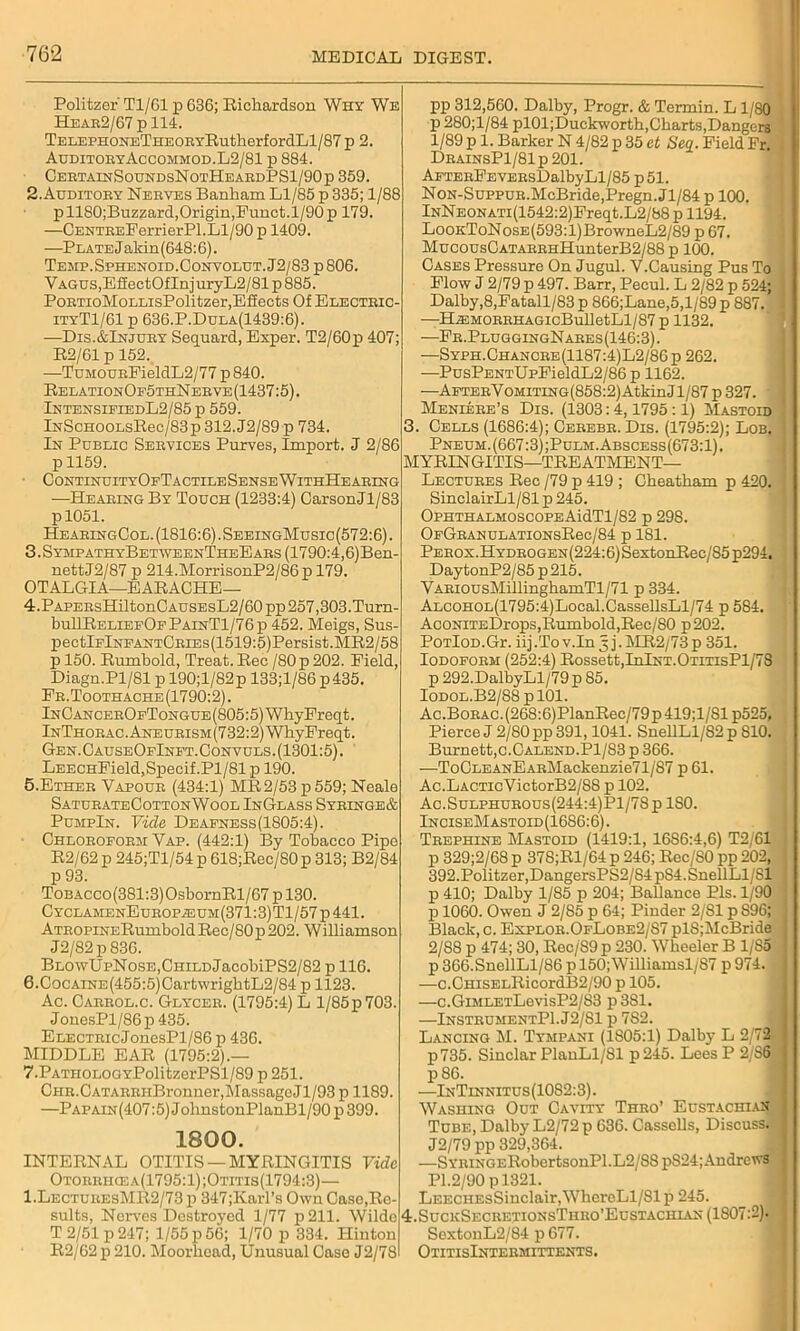 DIGEST. Politzer Tl/61 p 636; Richardson Why We Hear2/67 p 114. TELEPHONETHEORYRutherfordLl/87 p 2. AuditoryAccommod.L2/81 p 884. CertainSoundsNotHeardPS1/90p 359. 2. Auditory Nerves Banham Ll/85 p 335; 1/88 p 1180;Buzzard, Origin, Funct. 1/90 p 179. —CENTREPerrierPl.Ll/90 p 1409. —Plate Jaldn (648:6). Temp.Sphenoid.Gonvolut.J2/83 p 806. VAGUs,EfiectOfInjuryL2/81p885. PoRTioMoLLisPolitzer,Effects Of Electric- ityT1/61 p 636.P.Dula(1439:6). —Dis.&Injury Sequard, Exper. T2/60p 407; R2/61 p 152. —TuMOUREieldL2/77 p 840. RelationOp5thN erve (1437:5). IntensieiedL2/85 p 559. lNScHOOLsRec/83p312.J2/89 p 734. In Public Services Purves, Import. J 2/86 p 1159. ContinuityOfTactile Sense W ithHe aring —Hearing By Touch (1233:4) CarsonJl/83 p 1051. HearingCol. (1816:6).SeeingMusic(572:6). 3.SympathyBetweenTheEars (1790:4,6)Ben- nettJ2/87 p 214.MorrisonP2/86p 179. OTALGIA—EARACHE— 4. PAPERsHiltonCAUSEsL2/60pp257,303.Turn- bullRELiEFOFPAiNTl/76p 452. Meigs, Sus- pectlFlNFANTCRiEs(1519:5)Persist.MR2/58 p 150. Rumbold, Treat. Rec /80 p 202. Field, Diagn.Pl/81 p 190;l/82p 133;l/86 p435. Fr. Toothache (1790:2). InOancerOfTongue (805:5) WhyFreqt. lNTHORAC.ANEURiSM(732:2)WhyFreqt. Gen. OauseOfInft. Convuls .(1301:5). LEECHField,Specif.Pl/81 p 190. 5. Ether Vapour (434:1) MR2/53 p 559; Neale SaturateCottonWool InGlass Syringe& PumpIn. Vide Deafness(1805:4). Chloroform Vap. (442:1) By Tobacco Pipe R2/62 p 245;Tl/54 p 618;Rec/80p 313; B2/84 p 93. ToBAcco(381:3)OsbornRl/67 p 130. CyclamenEurop.euh(371:3)T1/57 p 441. ATROPiNERumbold Rec/80 p 202. Williamson J2/82p836. BlowUpNose,Child JacobiPS2/82 p 116. 6. CocAiNE(455:5)CartwrigbtL2/84 p 1123. Ac. Carrol.c. Glycer. (1795:4) L l/85p703. JonesPl/86p435. ELECTRicJonesPl/86 p 436. MIDDLE EAR (1795:2).— 7. PATHOLOOYPolitzerPSl/89 p 251. CHR.CATARRHBronner,MassagoJl/93 p 1189. —Papain(407:5) JohnstonPlanBl/90 p 399. 1800. INTERNAL OTITIS —MYRINGITIS Vide Otorrhcea(1795:1);Otitis(1794:3)— 1.LecturesMR2/73 p 347;Karl’s Own Case,Re- sults, Nerves Destroyed 1/77 p 211. Wilde • T 2/51 p 247; 1/55 p 56; 1/70 p 334. Hinton R2/62 p 210. Moorhead, Unusual Case J2/78 pp 312,560. Dalby, Progr. & Terrain. L 1/80 p 280;l/84 pl01;Duckworth, Charts, Dangers 1/89 p 1. Barker N 4/82 p 35 ct Seq. Field Fr. DrainsP1/81p201. AFTERFEVERsDalbyLl/85 p51. Non-Suppur.McBride,Pregn.Jl/84 p 100. lNNE0NATi(1542:2)Freqt.L2/88p 1194. LooKToNosE(593:l)BrowneL2/89 p 67. MucousCATARRHHunterB2/88 p 100. Cases Pressure On Jugul. V.Causing Pus To Flow J 2/79 p 497. Barr, Pecul. L 2/82 p 524; Dalby,8,Fatall/83 p 866;Lane,5,l/89 p 887. —H^MORRHAGicBulletLl/87p 1132. —Fr.PluggingNares(146:3). —Syph.Chancre(1187:4)L2/86p 262. —PusPENTUpFieldL2/86p 1162. —AFTERVoMiTiNG(858:2)AtkinJl/87 p 327. ' Meniere’s Dis. (1303:4,1795:1) Mastoid 3. Cells (1686:4); Cerebr. Dis. (1795:2); Lob. Pneuh. (667:3) ;Pulm. Abscess(673:1) . MYRINGITIS—TREATMENT- LECTURES Rec /79 p 419 ; Cheatham p 420. SinclairLl/81 p 245. OphthalmoscopeAidTl/82 p 298. OfGranulationsR6c/84 p 181. Perox.Hydrogen(224:6) SextonRec/85 p294. DaytonP2/85p215. VARiousMillinghamTl/71 p 334. ALCOHOL(1795:4)Local.CassellsLl/74 p 584. AcONiTEDrops,Rumbold,Rec/80 p202. PoTloD.Gr. iij .To v.In 5 j. MR2/73 p 351. Iodoform (252:4) Rossett,InlNT.OTiTisPl/7S p 292.DalbyLl/79 p 85. Iodol.B2/88 p 101. Ac.Borac. (268:6)PlanRec/79 p 419;1/S1 p525. Pierce J 2/80 pp 391,1041. SnellLl/82p 810. Burnett,c.Calend.P1/83 p 366. —ToCLEANEARMackenzie71/87 p 61. Ac.LACTicVictorB2/S8 p 102. Ac.SuLPHUROUs(244:4)Pl/78p ISO. InciseMastoid(16S6:6) . Trephine Mastoid (1419:1, 16S6:4,6) T2/61 p 329;2/68 p 378;Rl/64 p 246; Rec/SO pp 202, 392. Politzer, DangersPS2/S4 p84.SnellLl/Sl p 410; Dalby 1/85 p 204; Ballance Pis. 1/90 p 1060. Owen J 2/85 p 64; Pinder 2/81 p S96; Black, c. Explor.OfLobe2/S7 pl8;McBride 2/88 p 474; 30, Rec/S9 p 230. Wheeler B 1/85 p 366.SnellLl/86 pl50;Williamsl/87 p 974. —c.CHiSELRicordB2/90 p 105. —c.GiMLETLovisP2/83 p3Sl. —InstrumentP1.J2/S1 p 7S2. Lancing M. Tympani (1805:1) Dalby L 2/72 p735. Sinclar PlanLl/81 p245. Lees P 2/86 1 p 86. —InTinnitus(1082:3). Washing Out Cavity Thro’ Eustachian I Tube, Dalby L2/72p 636. Cassells, Discuss. I J2/79 pp 329,364. —SYRtNC.ERobertsonPl.L2/88 pS24;Andrews . PI.2/90 pl321. LEECHEsSiuclair,WhercLl/81 p 245. 4.SuckSecretionsThro’Eustachl\n (1807:2). SextonL2/84 p 677. OtitisIntermittents.