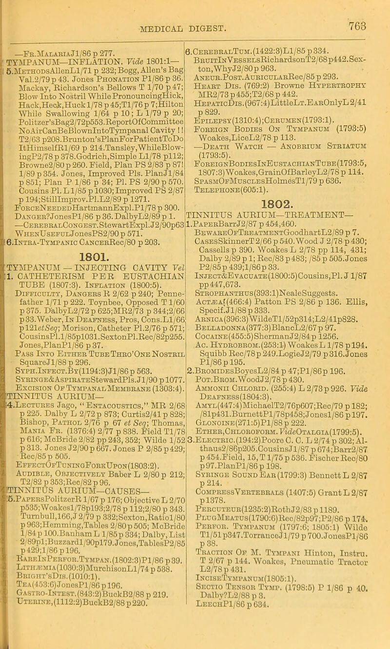 —Fk.MalariaJl/S6p 277. i TYMPANUM—INFLATION. Vide 1801:1— 5.METHODsAllenLl/71 p 232; Bogg, Allen’s Bag Val.2/79p43. Jones Phonation Pl/86p36. Mackay, Richardson’s Bellows T 1/70 p47; Blow Into Nostril While PronouncingHick, Hack,Heck,Huck 1/78 p 45;Tl/76 p 7;Hilton While Swallowing 1/64 p 10 ; L 1/79 p 20; Politzer’sBag2/72p553.ReportOfCoinmittee NoAirCanBeBlownlntoTympanal Cavity !! T2/63 p208.Brunton’sPlanForPatientToDo ItHimselfRl/69 p 214.Tansley,WbileBlow- ingP2/78p 378.Godrich,Simple Ll/78 pll2; Browne2/80 p 260. Field, Plan PS 2/83 p 87! 1/89 p 354. Jones, Improved Pis. PlanJl/84 p 851; Plan P 1/86 p 34; PI. PS 2/90 p 570. Cousins PI. L1/85 p 1030; Improved PS 2/87 p 194; StillImprov.Pl.L2/89 p 1271. FoRCENEEDEDHartmannExpl.Pl/78 p 300. Danger?JonesPl/'86 p 36. DalbyL2/89 p 1. —CEREBRALCoNGEST.StewartExpl.J2/90p63 WHENUsEEULjonesPS2/90p 571. B.Intra-Tympanic CancerRcc/80 p 203. 1801. TYMPANUM — INJECTING CAVITY Vel 1. CATHETERISM PER EUSTACHIAN TUBE (1807:3). Inflation (1800:5). Difficulty, Dangers R 2/62 p 240; Penne- father 1/71 p 222. Toynbee, Opposed T 1/60 p 375. DalbyL2/72 p 625;MR2/73 p 344;2/66 p 33. Weber, In Deafness, Pros, Cons.Ll/66 pl21cJjSegr; Morison, Catheter PI.2/76 p 571; CousinsPl.l/85pl031.SextonPl.Rec/82p255. Jones,PlanPl/86 p 37. Pass Into Either Tube Thro’One Nostril SquareJl/88 p 296. Syph.Infect.By(1194:3) Jl/86 p 563. SYRiNGE&AspiRATEStewardPls. J1 /90 p 1077. Excision Of Tympanal Membrane (1303:4). (TINNITUS AURIUM— ;4.Lectures Jago, “ Entacoustics,” MR 2/68 p 225. Dalby L 2/72 p 873; Curtis2/41 p 828; Bishop, Pathol 2/76 p 67 et Seq; Thomas, Mania Fr. (1376:4) 2/77 p 838. Field Tl/78 p 616; McBride 2/82 pp 243, 352; Wilde 1/52 p313. Jones J2/90p 667. Jones P 2/85p429; Rec/85p 505. EffectOfTuningForkUpon(1803:2). Audible, Objectively Baber L 2/80 p 212; T2/82 p 353;Rec/82 p 96. 3TINNITUS AURIUM—CAUSES— ;5.PAPERsPolitzerR 1/67 p 176; Objective L 2/70 p535;Woakesl/78pl93;2/78 p 112;2/80 p 343. Turnbull,166, J 2/79 p 332;Sexton,Ratiol/80 p 963;Hemming,Tables 2/80p505; McBride 1/84p lOO.BanhamL 1/85 p 334; Dalby, List 2/89pl;Buzzardl/90pl79. Jones,TablesP2/85 p429;l/86pl96. RareInPerfor.Tympan.(1802:3)P1/86p39. LiTiLEMiA(1030:3)MurchisonLl/74 p 538. Bright’sDis. (1010:1). Tea(453:6) J onesPl/86 p 196. I GASTRO-lNTEST.(843:2)BuckB2/88 p 219. Uterine,(1112:2)BuckB2/88 p 220. 6.CerebralTum.(1422:3)L1/85 p334. BRUiTlNVESSELsRicbardsonT2/68p442. Sex- ton, Why J2/80p 963. Aneur.Post. AuRicuLARRec/85 p 293. Heart Dis. (769:2) Browne Hypertrophy MR2/73 p 455;T2/68 p 442. HepaticDis. (967:4)LittleLT.EAROnlyL 2/41 p 829. Epilepsy(1310:4);Cerumen(1793:1). Foreign Bodies On Tympanum (1793:5) Woakes,LiceL2/78 p 113. ■—Death Watch — Anobrium Striatum (1793:5). ForeignBodiesInEustachianTube(1793:5, 1807:3) Woakes,GrainOfBarleyL2/78p 114. SpASMOFMuscLEsHolmesTl/79 p 636. Telephone (605:1). 1802. TINNITUS AURIUM—TREATMENT— 1. PAPERBarrJ2/87 p 454,460. BEWAREOFTREATMENTGoodbartL2/89 p 7. CASEsSkinnerT2/66p540.Wood J 2/78 p430; Cassells p 390. Woakes L 2/78 pp 114, 431; Dalby 2/89 p 1; Rec/83p483; /85 p 505. Jones P2/85p 439;l/86p 33. lNJECT&EvACUATE(1800:5)Cousins,Pl. J1/87 pp 447,673. STR0PHANTHUs(393:l)NealeSuggests. AcTiEA((466:4) Patton PS 2/86 p 136. Ellis, Specif.Jl/88p333. Arnica(396:3) WildeTl/52p314;L2/41p82S. BELLADONNA(377:3)BlancL2/67 p 97. CocAiNE(455:5)SbermanJ2/84p 1256. Ac. Hydrobrom.(253:1) WoakesL1/78 p 194. Squibb Rec/78p 249. LogieJ2/79 p 316. Jones Pl/86p 195. 2. BROMiDEsBoyesL2/84 p 47;Pl/86p 196. PoT.BROM.WoodJ2/78p430. Ammonii Chlorid. (255:4) L 2/73 p 926. Vide Deafness(1804:3). AMYL(447:4)MicbaelT2/76p607;Rec/79 p 182; /81p431.BurnettPl/78p458;Jonesl/86 pl97. Glonoine(271:5)P1/88p 222. Ether,Chloroform. 7tdcOTALGiA(1799:5). 3. ELECTRic.(194:2)Pooro C. C. L 2/74 p 302; Al- thaus2/86p205.CousinsJl/87 p 674;Barr2/87 p 454.Field, 15, T1/75 p 536. Fischer Rec/80 p97.PlanPl/86p 198. Syringe Sound Ear (1799:3) Bennett L 2/87 p 214. CompressVertebrals (1407:5) Grant L 2/87 pl378. PERCUTEUR(1235:2)RothJ2/83pll89. PLUoMEATUS(1790:6)Rec/82p97;P2/86 p 174. Perfor. Tympanum (1797:6; 1805:1) Wilde Tl/51 p347 .Torrance Jl/79 p 700. JonesPl/86 Traction Of M. Tympani Hinton, Instru. T 2/67 p 144. Woakes, Pneumatic Tractor L2/78p 431. InciseTympanum(1805:1). Sectio Tensor Tymp. (1798:5) P 1/86 p 40. Dalby?L2/88 p 3. LeechP1/86 p 634.