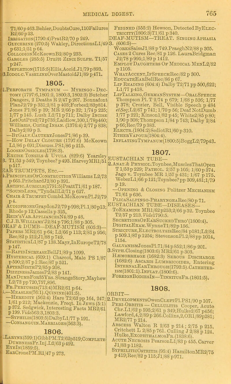 Tl/60p463.Behier,DoubtsCure,110Failures R2/60p23. lBKiGATioN(1790:4)PratR2/70 p 249. Glycerine (270:5) Wakley, DirectionsLl/49 p 631;1/51 p 64. CoLLODiON'McKeownB2/80p 233. Gargles (285:5) Druitt Zinci Sulph. Tl/57 p247. DEPLETiON(1715:5)ElIis, Accid. Jl/79 p 893. 0.Iodol c.Y aselineO verMastoid J1/89 p471. 1805. [.Perforate Tympanum — Myringo-Dec- tomy (1797:6,1801:2,1800:3,1802:3) Butcher Dangers, 2 Deaths R 2/47 p 267. Bonnafont PlanJ2/79 p 331;2/81 p 403;Forbes2/83p814. Jones Pl/86 p 39; MR 2/66 p 32; 1/74p 225; 1/77 pl45. Lush L2/71p711; Dalby Incise LetOutPus2/72p735;Laidlow,100,l/78p460; Williams, Curing Insan. (1376:4) 2/77 p 838; Dalby2/89p 3. —BYGALV.CAUTERYJonesPl/86p 39. —How Delay Closure (1797:6) McKeown Ll/86p 691;Discuss.PSl/86p215. LoosenOssicles(1798:3). Excise Tonsils & Uvula (829:6) Yearsley 5. Tl/53 p 549; Toynbee? p 493. HarveyMRl/51 p517. ZAR TRUMPETS, Etc.— I.PrinciplesOfConstrcction Williams L2/73 p 665.PritchardJ2/80 p 391. ARTiFic.AuRicLE(1791:5)PrattTl/61 p 187. “SoUNDLENS,”TyndallL2/71p 627. Chair ATrumpet Combd.McKeownPl.J2/79 p4. AuDioPHONEGraydonJ2/79p998;Pl.l/80pl3; Rhode p 12;Cassells p 325, Rein’sYar.AppliancesN4/89 p 48. C.J.B.Williams’J2/84 p 796;l/88 p 305. 1EAF & DUMB—DEAF-MUTISM (605:3)— Papers MR2/61 p 64; L2/66 p 113; 2/81 p 956; Rec/82p 212; Jl/88 p 749. StatisticsL1/87 p 138.Mayr,InEuropeT2/78 —RAPiDlNCREASEBellJl/89p 1099. Hysterical (609:1) Charcot, Male PS 1/87 p 590;2/87 pl:Rec/87 p 521. AfterBirtiiP2/85p 208. DizziNEssJamesP2/83 p 141. ManDumbFor35Ybs. StrangeStory.Mavhow L2/73 pp 720,757,896. Fr.Pertussis(713:4)MR2/61 p 64. .1.—Measles(76:1).Quinine(401:5). —Heredity (562:4) Hare T2/63 pp 164, 247; 1/61 p 212; Mackenzie, Freqt. In Jews (5:1) p372. Sedgwick, Interesting Facts MR2/61 p 199.7tde563:3,1803:3. —SYPHiLis(1803:5)DalbyLl/77 p 191. —Consanguin.Marriages(563:3). Feigned (555:2) Hewson, Detected ByELEC- tricity(1806:3)T1/61 p 340. DEAF-MUTISM—TREAT. Singing Aphasia 3. (606:5)— WoRKsSaissJl/88 p 749.PracghN2/88 p 305. Cases 2 Cures Rec/81 p 126. LauraBridgman J2/78 p 995;l/89p 1412. Employ Daughters Of Medical MenL2/82 p 1105. WHATAcCENT,lFSPEECHRec/82 p 300. EDUCATEEARBellRec/86 p 67. Lip Reading (604:4) Dalby T2/71 pp 500,622; Ll/77 p418. LipTalking.GermanSystem—OralSpeech Thompson PI. T 2/74 p 679; 1/68 p 526; 1/77 p 378; Crozier, Bell, Visible Speech p 484 etSeq-,L2/67 p 741; 1/70 p 56; Deaf NotDumb 1/77 p 221; Kinsonl/82 p45; White2/85 p 80; 1/90 p 308; Thompson 1/84 p 743; Dalby 2/84 p66;Rec/79p383. ELECTR.(1804:2)SediotRl/60p 310. EtherVapour(1804:4). lNFLATINGTYMPANUM(1800:5)BoggL2/79p43. 1806. .LARYNx(599:l)GibbPM.T2/62p519;C0MPLETE DuMBNESsFr.ini .L2/63 p 492. EyeIn(1859:5). EARCronePM.Rl/47 p 273. 1807. EUSTACHIAN TUBE— 2.Anat.& Physiol.Toynbee,MusclesThatOpen Tl/53p229; Pathol. 2/57p 105; l/60p374. Jago v. Toynbee MR 1/57 p 431; 1/67 p 175. WeberLl/66pl21;Toynbee?pp 309,481;l/79 p 19. —Opening & Closing Politzer Mechanism Tl/61 p 636. PLICASALPINGO-PHARYNGEARec/80 p 71. EUSTACHIAN TUBE—DISEASES— ToExamine MR1/62 p253;2/66 p 32. Toynbee T2/57p213.rael790:5. SecretionsOfEarSuckedThro’(1800:4). DiGiTALExAM.WynneTl/82p 156. Stricture,ELECTROLYsisRec/84 pl81;L2/84 p 509.1/87p 1254; StevensonP1.2/88pp 1014, 1154. Galvanism J onesPl.71/84 p 852;l/86 p 201. 3.SYPH.Closing(1803:6) MR2/61 p 303. Hemorrhage (1682:3) Serous Discharge (1682.6) Ascaris Lumbricoides, Entering Intern alE arThrough (1793:5). Catheter- ism(1801:1).Inflat. (1800:6). ForeignBodiesIn—TinnitusFr. (1801:5). 1808. ORBIT— 2.DEVELOPMENTSOwenCLEFTPl.PSl/90 p 107. Peri-Orbitis — Cellulitis Cooper, Acute Chr.Ll/62 p 595;2/61 p 349;Hulko2/67 p456; Lawford,4,2/89p 266.Collins,2,ORl/89p2Sl' MR2/77 p 214. 1 F ' Abscess Walton R 2/63 p 214 ; 2/75 p 215. Critchett L 2/85 p 761. Culling J 2/S8 p 124. Hulke.ExopHTHALMosFR. (1838:6). Acute Necrosis PearsonLl/83 p 455. Carver Jl/83pll82. SyphiliticOsteitis (95:4) HamiltonMR2/75 p 419;Rec/82 p 115; Jl/88 p971.