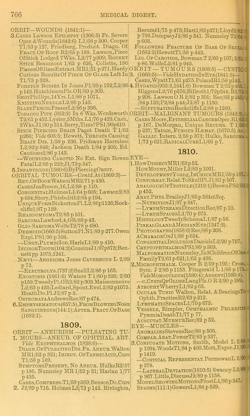 ORBIT—WOUNDS (1841:1)— 3.Cases Lawson Epilepsy (1306:5) Fr. Severe Oper.&Wounds(1842:6) Ll/68 p 500. Cooper Tl/53p 127. Friedberg, Product. Diagn. Of Fract.OfRoof R2/65p 188. Lawson,Piece OfStick Lodged 7Wks. L2/77 p309; Rocket Stick Beaumont 1/62 p 626, Collette, 186 PiecesOfGlassExtract.MRl/51 p 271.Hardy Curious Results Of Piece Of Glass Left In Tl/73 p 328. Foreign Bodies In JonesPl/85p 192;L2/86 p 143.HutchinsonPls.OR/89 p 309. SHOTPliillips,14Yrs.Ll/88 p 1071. KnittingNeedleL2/86 p 143. SLATEPENCiLFraserL2/86p 398. Tobacco Pipe (852:2) In 6 Wks. Wordsworth T2/61 p 452.Lyster,5Mths.Ll/76 p 423.Cash, 3Wks.Jl/80p 514. Berry, Time?PSl/90p619. ■ Stick Piercing Brain Paget Death T1/62 p268; Vida 605:5; Hewett, Thrusts Causing Brain Dis. 1/58 p 236. Prideaux Harmless L2/82p 846; Jackson Death 1/84 p 205; Ed. Cautions2/86 p 143. —Wounding Carotid No Ext. Sign Bowen FatalL2/85 p 229; Jl/79 p 547. 5.lNFANTiciDE(1560:6)ByPiercingORBiT. ORBITAL TUMOURS—Contd.At (1809:3)— REV.OFBooKWatsonMR2/71 p 430. CASEsJeaffreson,16,L2/88 p 110. CoNGENiTALHolmesLl/64 p605; Lawson2/83 p 684;Story,Phlebolith2/84 p 194. UNiQUEFoRMBickertonPl.L2/86pll26;Rock- cliffel/87 p 129. RhabdomyomaT2/83 p 101. SARCOMALawford,4,0R/88p 43. GLio-SARCOHAWolfeT2/78 p 680. Dermoid(1660:5) SuttonPl.Nl/89p 277.Owen Expl.PSl/90 p 108. —UNGT.PLUMBiIoD.HarleLl/89 p 410. lNCisoRTooTH(104:2)CousinsJl/87p873;Ben- uettpp 1075,1241. N.evi—Angeioma Jones Cavernous L 2/89 p 72. —ELECTR0LYS.(737:2)SnellL2/86 p 163. Exostosis (1661:6) Waters Tl/60p326; 2/60 pl59.TweedyPl.OR2/82 p 303.Maissonneuve L2/63 p 435;Lediard,Spont.Evol.2/82 pl075. HeathDo.Pl.J2/87 p 5. 0sTEOMATAAndrewsRec/87 p474. 6.Emphysematous(657:5),FromBlowingNose Sanguineous(144:1);After.Fract.OfBase (1682:1). 1809. ORBIT —ANEURISM—PULSATING TU- 1. MOURS—ANEUR. OF OPHTHAL. ART. Vide Exophthalmos (1838:6)— Diagn.OfPulsatingDis.Fr. Aneur. Walton MR1/62 p 321; Inject. OFTANNicAciD,Cure Tl/58 p 149. SymptomsPresent, No Aneur. HulkeR2/57 p 186. Nunneley MR 1/62 p 31; Harlan 1/77 p 435. Cases,CoMPRESS.Tl/59p269;BensonDo.Cure 2. J2/89 p 716. Holmes L2/73 p 142. Rivington, Resum61/75 p 473;Hartl/62p271;Lloyd2/82 .. p 799.DempseyJ2/86p541. Nunneley T2/64 p 603. Following Fracture Of Base Of Skull;! (1682:2)HewettTl/58 p 443. Lig. Of Carotids, Bowman T 2/60 p 107; 2/61 p 86.WolfeL2/81 p 945. ORBIT — TUMOURS (1808:5)—CYSTIC 3. (1660:5)—F£deHYDATiDslNEYE(1841:5)— Cases, WyattTl/61 p275.PolandRl/58 pl42. 4. JIydatid(933:3,1841:6) BowmanT2/52p465.5, HiggensL2/76 p576;Billrothl/72p344; R2/73 : p208. Lawson OR 2/82 p301; Rec/83 p 245; i; /84p 133;P2/84 p44;J2/87 p 1150. —SuppuRATiNGRockclilieL2/88 p 1280. ORBIT—MALIGNANT TUMOURS (1842:3). Cases Moore,EpiTHELiALCANCEROper.Rl 63 -3 p 167. DeMorgan, Unique Recurr. T 1/66 1 p 237; Tatum, Fungus Bjemat. (1670:5) Ac. Gallic. Intern. 2/58 p 373; Hulke, Sarcoma a 1/73 p 621;RadicalCureL1/66 p 7. 1810. EYE— 1. HowDissectMR1/63 p 52. HowMount,Miller L2/83 p 1091. DEVELOPHENTYoung,lNCHICKMRl/58plS7.'. CoNFORMAT.Relat.ToSkullPl.Jl/81 p 507. ANALOGUEOFTESTiCLE(1219:l)BrownPS2/82. p 452. ANAT.PHYS.BraileyJl/S5p 584etSeq. —Nutrition Jl/87 p 847. —LYMPHSTREAMsDirectionRec/87 p 10. ■—LymphSpacesL1/70 p 675. HisTOLOGYTweedySchemaLl/87 p 58. PinealGland AMedianEye(1347:2). PHOTOGRAPHs(1858:6)Rec/8Sp 20S. ACharadeOnJ1/88 p 624. CoNGENiTALlNCLUSiONDanielsL2/90 p 767. CryptophthalmosPS1/89 p369. MALFORMATiONNunneley,In3ChildrenOfOne FamilyT2/61 p 621;l/62“p 438. 2. Microphthalm. Cooper R 2/59p 195; Cross,-, Sym. J 2/85 p 1153. Fitzgerald L1/8S p 175. 7fdeMoNocuLOUs(1580:4);ABSENT(15S0:4). —c.CYSTsQFGLOBELangPls.0 R 2/90 p 2S9. I Atrophy WherryLl/S2 p 65. Ocular Tunic Walton, Relat. & BearingsTo Ophth.PracticeR2/63 p 212. LymphaticSpacesL1/70p 675. Vessels, Rimpler, Ophthalmic Phlebitis - PyiemiaDeathTl/77 p 77. AuscuTAT.MuRMURRec/82 p 52. EYE—MUSCLES— ANOMALiEsStevensRec/88 p 508. CoMPAR.ANAT.PowerT2/83 p337. I 3. Con jugate Motions, Smith, Model L 2'831! p 1094.WoodsTl/84 p 400.Mott,Exper. Jl/90 -1 p 1419. 1 —Cortical REPRESENTAT.PcrmewanL 2/90; p 278 —LateralDf,viation(1810:5) SwancyL2/88 - p 967.Little,DiscussJ2/S9 p 1158. 3 MoDELSHOWiNGMoTiONsFrostLl/86p 547. 1 SPASMs(lll:l)GowersLl/84 p 529.