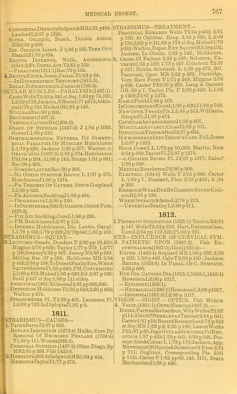 CoNGENiTALDEFECTsSedgwickMBl/61 p484. LawfordL2/87 p 1222. Super. Oblique, Buscli, Double Action MB2/53 p259. Inf. Oblique Insert. J 1/85 p 585.Torn Out HamillJl/7S p 894. Bectus Internus, Wells, Asthenopia (1814:2)Fr.DEFic.AcT.T2/61 p 159. —PABALYSis(1811:l)Bec/79 p 134. 4. BectusExter. Jones,Paeal.T1/63 p 64. —InHypermetrop.Tenotomy(1815.5). Belat.ToSemiciecul.Canals(1798:5). OCULAB MUSCLES—PABALYSIS(1437:1). CasesWellsT2/62 p 243 et Seq; 1/63pp 79,181; L2/69 p733; Jackson, Efiectsl/77 p675;Atkin- sonl/78 p 745.HulkeOBl/81 p 148. NucLEARBec/90 p 205. Becueeent(1437:2) . Vertigo,CausedBy(1304:2) . Diagn. Of Syphilis (1437:2) 11/84 p 1035. GowerLl/89 p 210. Ophthalmoplegia Externa Yel Symmet- rical Paralysis Of Muscles Hutchinson Ll/79p229; Jackson l/80p277; Warner, c. Grave’sDis.(1837:5) 2/82 p 704.Hutchinson PS1/84 p 394; Jl/86 p 143;' Sturge 1/81 p 851; Bec/90p 205. —NOMENCLATUREBec/90 p 205. —No Other Symptom Beevor L 1/87 p 576. HutchinsonJl/86 p 1374. —Fr. Thrombi Of Cavern. Sinus Coupland L2/86 p 822. —FR.ALC0H0LSucklingJl/88p464. —ProgressiveL2/88p 530. —InDiphtheria(820:5) Carbon. Oxide Pois. (239:2). —Pot.Iod.Suckling,CureLl/86p 256. —PM.HutchinsonL2/87 p 115. —Interna Hutchinson, Dis. Lentic. Gang! Ll/78 p535;l/79 p'229; J2/79p541;l/81p 163. STBABISMUS—SQUINT— 5. Lectures Graefe, Donders T 2/60 pp 19,450; Higgins 2/76 p 695; Taylor 1/77 p 279; L2/77 p 160;Swaney2/88p 967. Jessop N3/89p249. Stilling Bee /87 p 258. Holthouse MB 2/54 p 453;2/58 p 168;ToDetectFaultyEye,WHEN SquintShiftsT1/56 p 643; PM.Converging Ll/69 p 679.Mules Jl/85 p 836;Ed.2/87 p 193; Snell p 657 et Seq\ 1/88 p 111 etSeq. AMBLY0PiA(1861:3)Causes J2/87 pp 666,680. Detection Holthouse Tl/56 p 643;2/56 p 402; Walton p 376. Strabometre PI. T1/68 p 401. Laurence PI. L2/69 p 733;InDiplopiaJl/81 p 5. 1811. -STBABISMUS—CAUSES— 1. PAPERBerryJ2/87 p 666. Beflex Irritation (1273:4) Hulko, Cure By Bemoval Of Necrosed Phalanx (1788:4) Tl/59 p 111.Worms(936:2). Cerebral Syphilis (1437:2) Often Diagn.By MB2/61 p 293. Vide 1423:6. 2. HEREDiTY(562:4)SedgwickMBl/64 p 484. HEMioPiATaylorTl/77 p 279. STBABISMUS—TBEATMENT— Practical Bemarks Wells T2/54p459; 2/61 p 160; At Ophthal. Hosp. 2/52 p 336; L2/69 p 734;2/63 p 8;Bl/68 p 178 et SeqMules J1/79 p932.Walton,Espec.ExT.SQUiNTB2/58pl92; Andrew, In Obstin. 1/62 p 142; Holthouse, 5. Cause Of Failure 2/58 p 189; Solomon, Ex- TREMEl/65pl69; 1/73 p 207.Critchett T2/57 p 527; Novel Suggest. L 1/55 pp 479, 507. Pancoast, Oper. MB 2/52 p 262. Partridge, Very Bare Form T1/71 p 243; Higgins 2/76 p 696. Carter PS2/87 p 292. Lang & Barrett OB /88 p 7. Taylor Pis. P 2/83 p 420; L1/86 p 1209;J2/87 p 1275. EARLYFrostJl/86p 101. lFCoNCOMiTANTFrostLl/85 p 620;J1/S8 p783. New OpER.TweedyPls.Ll/84 p 512. Williams, SimplePl. Jl/87 p 874. CapsularAdvancementJ1/86p 607. MuscuLARADVANCT.CrossJ2/89 p 701. BiNocuLARVisiONAfterJ2/87 p 664. H^emorrhageInto Tenon’s Caps. Foil. Jones L2/87 p 1222. Hook Cowell L 1/72 pp 10,568; Martin, New 2/64 p 689.TaylorPl. J2/87 p 1275. —c.Cocaine Brown PI. J2/87 p 1277; Eales? 1/88 p 349. MEDicALBoucheronP2/80 p 209. Electric. (194:6) Wells T 2/61 p 660. Carter L 1/69 p 7; Buzzard, Plan 2/75 p 485; A /84 p 359. ExerciseWeakEyeByClosing Sound Coul- sonB2/59 p 190. WHENOPERATEAdamsL2/78 p 212. —UNDERGAsBraileyL2/80 p 811. 1812. 1.Prismatic Spectacles (1825:1) TeulonB2/61 p 147.WellsT2/53p 216. Hart,ExtremeCase, CureL2/64 pp 119,522;Pl/83p 221. EYE—INFLUENCE OF CEBVICAL SYM- 3. PATHETIC UPON (1857:2). Vide Ex- ophthalmos(1837:5);Iris(1852:4)— Exper. (1449:4) Sequard MB l/56p 235; 2/59 p 239; 1/59 p 445. Ogle T 2/58 p 100; Jackson Betina (1823:4) In Paral. Of C. Sympath. 2/62 p 600. Eye Dis. Causing Dis.(1815:2,1840:1,1845:4) HewetsonL2/86p 1017. —Epilepsy(1308:1). —NEURALGiA(1236:l)HewetsonL2/86 pl017. —Insomnia(1367:3)L2/86p 1017. VISION —SIGHT—OPTICS. Vide Musc^ 4. Volit.(1861:1);OpticNerves(1857:3).— Books,PAPERsBichardson, Why WoSeeT2/67 pll4;Abbott?BERKLEYANTHEORY2/64p 601; Cartorl/81 pl8;BecentBesearches2/73 p 552 et Seq-,MB 1/62 p 2; 2/56 p 188; LatestWorks PS1/87 p59.JagoOcuLARSPECTREsFefENT- OPTICS 1/57 p 429;l/59p 465; 2/59 p 165. Per- cept.Sizo&Colour L l/78p 173;Jacksou,App. MovomentOfObjccts&HotatiouOf Eyes 2/81 p 711; Oughton, Corresponding Pts. 2/81 p 1121. CartorP 1/82 pp09,143. Hill, Brain Mechanism J1/86 p 436.
