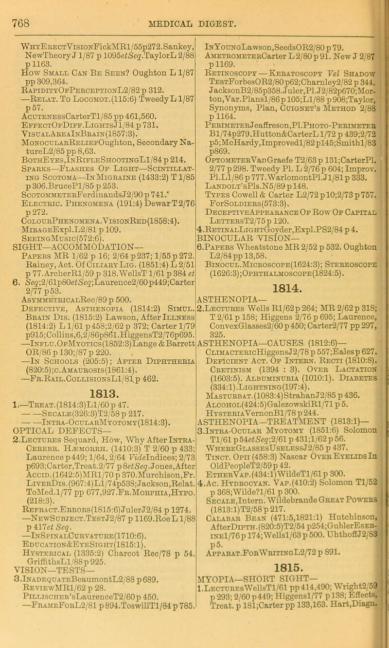 WhyE RECTVisiONFickMRl/55p272. Sankey, NewTheoryJ 1/87 p 1095eiiS'e2.TaylorL 2/88 p 1163. How Small Can Be Seen? Oughton L 1/87 pp 309,364. RapidityOfPerceptionL2/82p 312. —Relat. To Locomot.(115:6) Tweedy L1/87 p 57. AcuTENESsCarterTl/85 pp 461,560. EffectOfDiff.LightsJ1/84 p 731. VisualAreaInBbain(1857:3) . MoNOCULAsRELiEFOugliton, Secondary Na- tureL2/85 pp 8,63. BothEyes,InRifleShootingL1/84 p 214. Sparks—Flashes Of Light—Scintillat- ing Scotoma—In Migraine (1433:2) Tl/85 p 306.BrucePl/85 p 253. ScoTOMMETERPerdinands J2/90 p 741.' Electric. Phenomena (191:4) DewarT2/76 p 272. ColourPhenomena.YisionRed(1858:4). MiRAGEExpl.L2/81 p 109. SeeingMusic(572:6). sight—accommodation- papers MR 1/62 p 16; 2/64 p 237; 1/55 p 272. Rainey, Act. Of CiliaryLig. (1851:4) L 2/51 p 77.ArcherRl/59 p 318.WellsT 1/61 p 384 et 6. /Seg;2/61p80et<Seq;Laurence2/60p449;Carter 2/77 p53. ASYHMETRICALRec/89 p 500. Defective, Asthenopia (1814:2) Simul. Brain Dis. (1815:2) Lawson, After Illness (1814:2) L1/61 p458;2/62p 372; Carter 1/79 p915;Collins,6,2/86pS61.HiggensT2/76p695. —Influ.OFMYOTics(1852:3)Lange& Barrett OR/86 pl30;/87p 220. —In Schools (205:5); After Diphtheria (820:5);o.Amaubosis(1861:4). —Pr.Rail.OollisionsL1/81 p 462. 1813. 1. —Treat.(1814:3)L1/60p 47. Secale(326:3)T2/58 p 217. — —Intra-OcularMyotomy(1814:3). OPTICAL DEFECTS— 2. Lectures Sequard, Plow, Why After Intra- Cerebr. HiEMORRH. (1410:3) T 2/60 p 433; Laurence p 449; 1/64, 2/64 FicMndices; 2/73 p693;Carter,Treat.2/77 p8etSeq. Jones,After AcciD.(1642:5)MRl/70p 370.Murchison,Fr. LiverDis. (967:4)Ll/74p538; Jackson,Relat. ToMed.1/77 pp 677,927.Fr.Morphia,Hypo. (218:3). Refract.Errors(1815:6) JulerJ2/84 p 1274. —NewSubject.TestJ2/87 p 1169.RocL 1/88 p 417ct Seq. —InSpinalCurvature(1710:6). Education&EyeSight(1815:1). Hysterical (1335:2) Charcot Rec/78 p 54. GriffithsLl/88p 925. VISION—TESTS— 3.lNADEQUATEBoaumontL2/88 p689. ReviewMR1/62 p 28. Pillisciier’ sLanrenceT2/60p450. —FrameForL2/81 p894.ToswillTl/84p 785. lNYouNGLawson,SeedsOR2/80 p 79. AMETROMETERCarter L2/80 p 91. New J 2/87 p 1169. Retinoscopy — Keratoscopy Vel Shadow TESTForbesOR2/80p62;Charnley2/82 p 344. JacksonB2/85p358.Juler,Pl.J2/82p670;Mor- ton,Var.Plansl/86pl05;Ll/88 p908;Taylor, Synonyms, Plan, Cuignet’s Method 2/88 p 1164. Perimeter Jeaffreson, PI. Photo-Perimeter Bl/74p279,Hutton&CarterLl/72 p 439;2/72 p5;McHardy,Improvedl/82pl45;Smithl/83 p869. OPTOMETERVauGraefe T2/63p 131;CarterPl. 2/77 p298. Tweedy PI. L 2/76p 604; Improv. Pl.Ll/86p777.WarlomontPl.Jl/81p 333. Landolt’sP1s.N5/89 p 148. Types Cowell & Carter L2/72pl0;2/73p757. For Soldiers (573:3). Deceptive Appearance Of Row Of Capital LettersT2/75p 120. 4.RETiNALLiGHTGoyder,Expl.PS2/84 p 4. BINOCULAR VISION— 6.Papers Wheatstone MR 2/52 p 532. Oughton L2/84pp 13,58. Binocul.Microscope(1624:3); Stereoscope (1626:3);Ophthalmoscope(1824:5). 1814. ASTHENOPIA— 2.Lectures Wells Rl/62p 264; MR 2/62 p 318; T 2/61 p 158; Higgens 2/76 p 695; Laurence, ConvexGlasses2/60 p 450; Carter2/77 pp 297, 325. ASTHENOPIA—CAUSES (1812:6)— CLiMACTERicHiggensJ2/78p 557;Ealesp 627. Deficient Act. Of Intern. Recti (1810:8). Cretinism (1394 : 3). Over Lactation (1603:5). Albuminuria (1010:1). Diabetes (334:1) .Lightning (197:4). Masturbat. (1083:4) StrahanJ2/85 p 436. ALCOHOL(424:5)GalezowskiRl/71p5. HYSTERiAVernonBl/78 p244. ASTHENOPIA—TREATMENT (1S13:1)— 3.Intra-Ocular Myotomy (1851:6) Solomon Tl/61 p 54c£Seg;2/61 p 431;l/62 p 56. WhereGlassesUselessJ2/85 p 437. Tinct. Opii (458:3) Nascar Over Eyelids In 01dPeopleT2/59p 42. ETHERVAP.(434:l)WildeTl/61p 300. 4.Ac. Hydrocyan. Vap.(410:2) Solomon Tl/52 p 368;Wilde?l/61 p 300. Secale,Intern. Wildebrande Great Powers (1813:l)T2/58 p 217. Calabar Bean (471:5,1821:1) Hutchinson, AfterDiPTH. (820:5)T2/54 p254;GublerEsER- iNEl/76p 174;Wellsl/63 p 500. UhthoffJ2/83 p5. Apparat.ForWritingL2/72p S91. 1815. MYOPIA—SHORT SIGHT— l.LECTUREsWellsTl/61 pp 414,490; Wright2/59 p 293; 2/60 p449; Higgensl/77 p 138; Effects, Treat, p 181;Carterpp 133,163. Hart.Diagn.