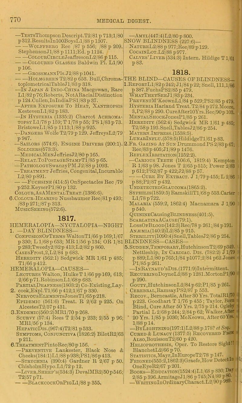 —TESTsThompsonDescript.T2/81 p 713;l/80 p 312.ResultsInlOOBoysLl/88p 1307. Wqlffberg Eec /87 p 556; /88 p 209. Stephenson Jl/88 p lllljEd. p 1124. CoEouBCiBCLEjeaffresonL2/86 p 115. Coloured Glasses Baldwin PI. Ll/90 p 106. — —GeossmannP1s.J2/88p1041. Holmgreen T2/82 p 653. Bull.Chroma- toplometricalTableJl/83p 318. —In Japan & Indo-China Macgowan, Bare Ll/82p76;Boberts, NotARacialDistinction p 124.Cullen,InIndiaPSl/83 p 37. —After Exposure To Heat, Xanthopsis KestevenLl/82 p 183. —In Hysteria (1335:2) Charcot Achroma- topsyL1/78 p 159; T 1/78 p 55; PS 1/83 p 73. BristoweLl/85 p 1113; 1/88 p 925. —Dangers Wolfe T2/79 p 129. JefireysL2/79 p 947. —Sailors (574:6). Engine Drivers (200:1). Soldiers(573:3). —MEDiCALMsNjeffriesJ2/80 p 165. —Relat.ToPostageStampT1/85 p 65. —PATHOLOGYSwanzyPM.J2/88p 1093. —Treatment Jeffries, Congenital,Incurable L2/80 p891. Fuchsine (414:5) OnSpectacles Bee /79 p252.KeyserPl/80p 132. Colour, As AMentalTeeat. (1386:6). 6. Colour-Hearing Nussbaumer Bec/81p 493; /83p 271;/87p 313. MusicSeeing(572:6). 1817. HEMEBALOPIA—NYCTALOPIA—NIGHT 1. —DAY BLINDNESS— ConfusionOfTerms WaltonTl/66 p 169;l/67 p 330; L1/68 p 653; MB 1/56 p 134; OR 1/81 p 283;Tweedy2/82p 413;L2/82 p 860. CASEsFrost,2,L2/84 p 683. Heredity (562:1) Sedgwick MR 1/61 p 485; Tl/66 p412. HEMERALOPIA—CAUSES— Lectures Walton, HulkeT 1/66 pp 169, 613; 2/66p71.RobinsonLl/68p 683. PartialDeafness(1803:2) Co-Existing,Lay- 2. cock,Expl.Tl/66 p 412;l/67 p 330. NERVOUsELEMENTsJonesTl/65p218. Epidemic (561:6) Treat. B 2/62 p 225. On AlcestesT2/57 p 431. 3. Endemic(560:2)MR1/70 p 268. Scurvy (57:4) Rees T 2/54 p 233; 2/55 p 96; MR1/56 p 134. HepaticDis.(967:4)T2/81 p533. Symptoms, Conjunctiva (1826:2) BilotR2/63 p 211. 6.TREATMENTPintoRec/80p 156. —Preventive Lankester, Black Nose & Cheeks(184:l)Ll/88 p 938;PSl/86p 413. —Strychnia (390:4) Gardner B 2/67 p 50. ChisholmHypo.Ll/72 p 12. —Liver, Sheep’s(534;3) DovalMR2/50p546; T2/57 p71. BlackcockOrPigL1/88 p 355. —Amyl(447:4) L2/80 p 800. SNOW BLINDNESS (227:6)— NatureL2/88 p 977;Ree/89 p 129. CocainLot.L2/88 p977. Calves’ Liver (534:3) Intern. Hildige T1/61 p 83. 1818. THE BLIND—CAUSES OF BLINDNESS— 1. ReportL1/82 p 242; J1/84 p 22; Snell, 111,1/86 p 387.FuchsPS2/85 p 479. WhatTheySeeJ1/83p 234. PREVENTM’KeownLl/84 p 529;PS2/85 p 479.' Hysteria Harland Treat. T2/84 p272.Moore, 3,P2/88p 290. CureAfterl0Yrs.Rec/90p 103. MENTALSHOCKJonesPl/85 p 261. Heredity (562:4) Sedgwick MR 1/61 p 485; T2/58p 193.Snell,TablesJ2/86p 254. Matern.Impress. (1538:5). LuNARlNFLU.(578:5)HildidgeTl/61p83. 2. Fb. Gazing At Sun Drummond PS 2/83 p 67; Rec/83p405;Jl/89p 1476. ReflexIrritation(1252:2). —Carious Teeth (106:6, 1819:4) Ivempton R 1/63 p 98. Jones T 2/65 p 515; Power 2/83 p 612;PS2/87 p 422;J2/88 p 57. Cure By Extract. J 1/79 p 455; L 2/86 p 88;P2/87 p432. UndetectedGlaucoma(1865:2). Syphilis(1859:5) RamskillTl/68p 553.Carter Ll/78 p 722. Malaria (559:2, 1862:4) Macnamara J 1 90 p 540. QuiNiNECausingBLiNDNESs(401:5). ScarlatinaACause(79:1). LossOFBLOOD(142:3)Rec/78 p 261;/84 p 191. AnA3MIA(140:2)L2/85 p 915. STERiLiTY(1090:4)Snell,TablesJ2/86p 254. BLINDNE SS—C ASE S— 5. Sudden, Temporary, HutchinsonT2/69 p349. Nettleship, In Cardiac. Dis. (782:2) J 1/79 p 889;Ll/80 p 765;1/S4 pl077;2/84 p62. Jones Pl/85 p 261. —lNRAYNAUD’sDis.(1771:9)Intermittent. RECURRiNGDoyneL2/88p 12Sl.MortonPl 90 p 290. Gouty,HutchinsonL2/84p 62;P1/S5 p261. : Cerebral,RamsayPS2/87 p 553. Recov., Berncastle, After 30 Yrs. TotalRl/70 p223. Goodlmrt T 1/76 p 455; Taylor. Born Blind, Cure After 50 Yrs. 2/75 p 214. Ogleby Partial L 2/68p 244; 2/84p 62; Walker.After 20 Yrs. 1/85 p 1030; Mclveown, After 60 Yrs. 1/88 p 14. —ByLightning(197:1)L2/SSp 17S? ct Seq. Cured & Lunacy (1377:5) Recovered Fboji ALSO,BouissonT2/60 p 420. Helioprotiiesis, Oper. To Restore Sight 1. BlanchetL2/66 p 70. Statistics,Mayr,InEuropoT2/7S p 147. FEiGNED(555:2,1862:3)Graefe,HowDetectIn OneEyeR2/67 p201. Books—Education(1524:4)L1/6S p S30; DM 2/85 p 396.ArmitageJl/S6 p 745;N4/S9 p80' —WRiTiNGlnOrdinaryCharact.L2/90p 989-