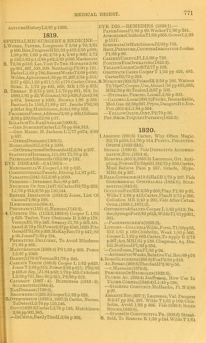 AsYLUMsHistoryL2/87 p 1303. 1819. OPHTHALMIC SURGERY & MEDICINE— 1. Works, Papers, Longmore T 2/61 p 70; 2/61 p 460.Rise,ProgressMRl/53 p 433;2/55 p3S9; 1/58 p 99; 1/63 p 46; 2/75 p 4; 2/49 p 300; 2/72 p 122;l/62 p l;2/66 p 62;2/69 p380.Mackenzie 2. T2/56p510; Lee.Visit ToThe Hofrath2/60 pp501,567, 593,599. NettleshipP2/80p 121. BaderLl/68 p786;RecentWorksT2/68 p 650; Wildes,Apkorismsl/54pp 31,207;2/54 p 515; 2/57p 651;l/58 p211;l/61pl70.Carter,OPER. Sorg. L 1/72 pp 495, 568; MR 1/76 p 375; 3. Therap. B 2/75 p 253; Ll/76 pp 881, 913; In 1880,1/81 p 22;Williamsl/82 p 828; Juler2/84 p874; Swanzypl005; Browne 1/86 p 238. Bastiscliln 1583,Jl/S9p 257. Jacobs PS2/83 p 501ef Se2;Hutchinson,Aidsl/89 p 553. PROGRESsPower, AddressJ2/85 p 206;Oldkaxn 2/86p 239;Snell2/89 p57. RelationTo-EarDisease(1800:3). —GEN.SuRGERxCarterLl/76pp 884,913. —Gen. Medic. H. Jackson L 1/77 p674; 2/89 p 837. —OtherDiseases(1308:1). MoDELsSmitkL2/84 p 1098. —0p0PERATiONs0NStreatfieldL2/84 p 107. STATiSTicsHermanp,lll,691Tl/78 p 19. PATHOLOGYEdmunds OR2/80 p 132. EYE DISEASE—CAUSES— MEMORABiLiAW.CooperLl/62 p 625. CoNSTiTUTiONALTweedy,Etiolog.Ll/87 p 57. Parasitic(1841:5)L2/86 p 1059. Periodic—Intermit.Rsc/89 p 247. Neurosis Of 5th (1437:6)CarterB2/75p 253; Ll/76 p 914;2/76 pp 110,144. Reflex Irritation (1818:2) Jones, List Of CausesPl/85 p 193. Haemorrhoids (894:4). Pregnancy(1551:4) .Menses (1142:2). 4. Uterine Dis. (1112:5,1803:6) Cooper L 1/62 p 625. Taylor, Very Obstinate R 2/59 p 178. VernonBl/78p 245. Swanzy Jl/78 p 262.Alt- hausL2/79p 70;Power2/87pp 1049,1099.Pitz GeraldPSl/83 p 203.McKayRec/79 p 447;/83 p 96.JonesPl/85p 194. Premature Delivery, To Avoid Blindness Pl/83 p 465. Masturbation (1083:4) PS 1/83 p 203. Po\?er L2/87 p 1049. GLEET(1179:5)VernonBl/78p 245. Carious Teeth (106:6) Cooper L 1/62 p.625. Jones T 2/65p 515; Power 2/83 p 611; PS2/83 p 458 ct Scq.; J1/84 p 63; l/79p 455.Critckett L2/85 p 761;Rec/86 p 311; P2/88p 212. Cataract (1867:4). Blindness (1818:2). Sclerotitis(1844:4). EarDisease(1790:3). RECUMBENCY(223:2)CooperLl/62 p 625. o.Overtension (1828:4,1837:2) Carter, Necess. ToDetectL2/76pp 110,146. GouT(1839:3)CartorL2/76 p 145; Hutchinson 2/84 pp 901,945. —InChild,EasilyTiredL2/84 p 902. [eye DIS.—REMEDIES (1828:1).— PAPERjonesPl/85 p 89.WeclcerTl/80p 245. APHORisMsChiskolmTl/83 p566.GowerLl/83 p 1117. ScHEMATAOFHutchinson J2/83 p 758. Rest, Pressure, CounterIrritation Jordan Pl/85p89. CabinetUsefulP1.L1/88p 728. PositionPorOperating(1822:3) . YELLOwLiGHTCroftT2/77 p 103. Obstinate Cases Cooper T 1/55 pp 455, 485. CarterB2/75 p 253. 6.MERCURY(302:5)PolandR 2/58 p 188. Watson T2/76p87;Cooper,Use,Abusel/56pp 455,485; MR2/59 p 80.TeulonL2/67 p 103. —HYDRARG.PERCHD.LocalL2/85 p 303. —CALOMELLocal(303:3)Friclte, Remarkable, Med.Gaz.22/38p397.Pryce,DangersIf c.Iod. Pot.(263:4)L1/84 p 564. —YellowOxide,Oint.P2/79 p 56. Pot.Brom.ToQuietPatient(1822:3). 1820. 1. Arsenic (280:5) Carter, Why Often Magic. B2/75 p255;Ll/76p 914.Pustul.Phlycten. Ophth. (1835:3&5). Secale (1830:6). Tide Defective Accommo- dation,Etc. (1814:4). Morphia (463:3,1853:5) Laurence, Grt. Anti- phlog.PowersT2/59p651;B2/75 p 258;Carter, Must Relieve Pain p 257. Graefe, Hypo. MR1/64 p 267.' 2. BALS.CoPBAiBiE(413:5)HallB 1/75 p 237.Fide Gonorrhceal Ophthalmia (1834:6); Scle- rotitis(1843:5). OccludeEyeMR 2/56p266;Plan Pl/85 p91. , WilksT 2/68 p 413;Carter,PlanB 2/75 p 266. Collodion MR 2/49 p 291. Vide After Catar. Oper.(1828:1,1871:2). Ointments&Salves Cooper L1/62 p 613; Ba- der,SyringeEor2/82 p618.WildeTl/61pp301, 381. —Pagenstecker’s(1835:5). Lotions—CoLLYRiAWilde,Form.Tl/58pp35, 212; 1/61 p 169;Chisholm, Weak 1/83 p 566. CooperL 1/62 p 683.Carter,To Apply B 2/75 p267;Act.MRl/51 p 138. Chapman, Aq. Dis- till. NotGoodPl/83 p 354. —Cold Jones,PlanPl/85 p 94. —Antiseptic Weeks,Relative Val.Rec/88 p7G 4t.BoroGlycerine(268:6)FoxP2/85 p 218. Ac.BoRAC.(268:6)TheobaldP2/80 p 56. —c.Massage(1876:6). PeroxideOfHydrogen(1833:6). Plumbi Ac. (292:4) Jcaffreson, How Use In Ulcer.Cornea(1846:4)L1/45 p 196. —Staining CoNJUNcr.McHardie, PI.N 2/88 p97. 1 Argenti Nit. (307:1) Laurence, Val. Dangers R2/47 pp 284, 287. Wildo T1/61 p 169; Chis- holm, Avoid 1/83 p 566. Vide 1830:5; Solid S1icks(1833:6). —StainsOf Conjunctiva Fr. (306:6) Streat- 6. field, To Remove R 1/58 p 144. Wilde T 1/61