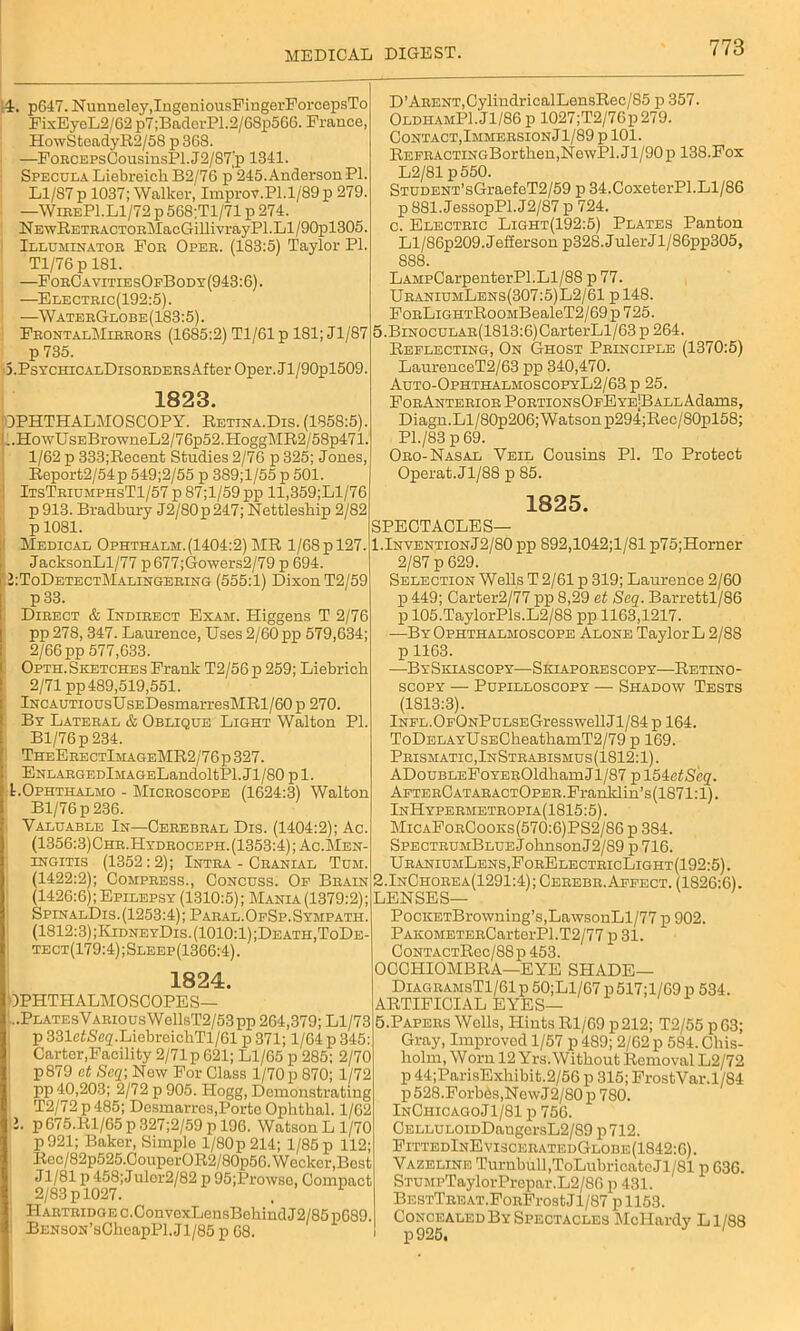 ii. p647. Nunneley,IngeniousFingerForcepsTo FixEyeL2/62 p7;BaderP1.2/G8p5GG. Franco, HowSteadyR2/5S p 368. —FoHCEPsCousinsPl.J2/87’p 1341. Specula Liebreicli B2/76 p 245. Anderson PI. Ll/87 p 1037; Walker, Improv.Pl.1/89 p 279. —'WireP1.L1/72 p 5G8;T1/71 p 274. NEwRETEACTOnMacGillivrayPl.Ll/90pl305. Illuminator For Oper. (183:5) Taylor PI. Tl/76 p 181. —ForCavitiesOfBody(943:6). —Electric(192:5). —WaterGlobe(183:5). FeontalMirrors (1685:2) Tl/61p 181; Jl/87 p 735. S.PsYCHicALDisoRDERsAfter Oper. J l/90pl509. 1823. OPHTHALMOSCOPY. Retina.Dis. (1358:5). .. Ho wU SEBrowneL2/7 6p52.HoggMR2/58p471. 1/62 p 333;Recent Studies 2/76 p 325; Jones, Report2/54p 549;2/55 p 389;l/55 p 501. ItsTriumphsT1/57 p 87;l/59 pp ll,359;Ll/76 p 913. Bradbury J2/80p 247; Nettleskip 2/82 p 1081. ' Medical Ophthalm.(1404:2) MR 1/68 p 127. JacksonLl/77 p677;Gowers2/79 p 694. i: ToDetectMalingering (555:1) Dixon T2/59 p 33. Direct & Indirect Exam. Higgens T 2/76 pp 278,347. Laurence, Uses 2/60 pp 579,634; 2/66 pp 577,633. 1 Opth. Sketches Frank T2/56 p 259; Liebrich 2/71 pp489,519,551. lNCAUTiousUsEDesmarresMRl/60 p 270. By Lateral & Oblique Light Walton PI. Bl/76p 234. TheEeectImageMR2/76 p 327. ENLARGEDlMAGELandoltPl. J1 /80 p 1. LOphthalmo - Microscope (1624:3) Walton Bl/76p236. Valuable In—Cerebral Dis. (1404:2); Ac. (1356:3)Chr.Hydroceph. (1353:4); Ac.Men- ingitis (1352 : 2); Intra - Cranial Tum. (1422:2); Compress., Concuss. Of Brain (1426:6); Epilepsy (1310:5); Mania (1379:2); SpinalDis. (1253:4); Paral. OfSp. Sympath. (1812:3);KidneyDis. (1010:1) ;Death,ToDe- tect(179:4);Sleep(1366:4). 1824. OPHTHALMOSCOPES— :..PLATEsVARiousWellsT2/53pp 264,379; Ll/73 p 331etiS'e(j'.LicbreichTl/Gl p 371; 1/64 p 345: Carter,Facility 2/71 p 621; Ll/65 p 285; 2/70 p879 et Seq; Now For Class 1/70 p 870; 1/72 pp 40,203; 2/72 p 905. Hogg, Demonstrating T2/72 p 485; Desmarros,Porto Ophthal. 1/62 l. p675.1il/G5 p 327;2/59 p 196. Watson Ll/70 p921; Baker, Simplo l/80p214; 1/85 p 112; Rcc/82p525.CouporOR2/80p56.Weckcr,Bost J1/81 p 458; J ulcr2/82 p 95;Prowse, Compact 2/83 p 1027. 1 Haetridge c.ConvexLensBekind J2/85 pG89. BENS0N’sCheapPl.Jl/85 p 68. D’ARENT,CylindricalLensRec/85 p 357. OldhamP1.J1/86 p 1027;T2/76p279. Contact, Immersion Jl/89 p 101. REFRACTiNGBortken,NewPl.Jl/90p 138.Fox L2/81 p550. STUDENT’sGraefeT2/59 p 34.CoxeterPl.Ll/86 p 881.JessopPl.J2/87 p 724. c. Electric Light(192:5) Plates Panton Ll/86p209. Jefferson p328.JulerJl/86pp305, 888. LAMpCarpenterPl.Ll/88 p 77. UraniumLbns(307:5)L2/61 pl48. FoRLiGHTRooMBealeT2/69p 725. 5.BiNOCULAR(1813:6)CarterLl/63p 264. Reflecting, On Ghost Principle (1370:5) LaurenceT2/63 pp 340,470. Auto-OphthalmoscopyL2/63 p 25. FORANTERIORPORTIONSOFEYE|BALLAdams, Diagn.Ll/80p206; Watson p294;Rec/80pl58; P1./83 p 69. Oro-Nasal Veil Cousins PI. To Protect Operat.Jl/88 p 85. 1825. SPECTACLES— 1.InventionJ2/80pp 892,1042;1/81 p75;Horner 2/87 p 629. Selection Wells T 2/61 p 319; Laurence 2/60 p 449; Carter2/77 pp 8,29 et Seq. Barrettl/86 p 105.TaylorPls.L2/88 pp 1163,1217. —By Ophthalmoscope Alone Taylor L 2/88 p 1163. —BySkiascopy—Siciaporescopy—Retino- SCOPY — PUPILLOSCOPY — SHADOW TESTS (1813:3). lNFL.OFONPuLSEGresswellJl/84p 164. ToDELAYUsECheathamT2/79 p 169. Prismatic, InStrabismus(1812:1). ADouBLEFoYEROldhamJl/87 p 154etS'eq. AFTERCATARACTOpER.Franklin’s(1871:l). InHypermetropia(1815:5). MicaForCooks(570:6)PS2/86 p 384. SPECTRUMBLUEJoknsonJ2/89 p 716. UraniumLens,ForElectricLight(192:5). 2.InChorea(1291:4); Cerebr. Affect. (1826:6). LENSES— PocKETBrowning’s,LawsonLl/77 p 902. PAK0METERCarterPl.T2/77 p 31. CoNTACTRec/88p 453. OCCHIOMBRA—EYE SHADE— DiagramsT1/61 p 50;Ll/67 p 517;l/69 p 534. ARTIFICIAL EYES— 5.Papers Wells, Hints Rl/69 p212; T2/55 p63; Gray, Improved 1/57 p 489; 2/62 p 584. Chis- holm, Worn 12 Yrs. Without Removal L2/72 p 44;ParisExhibit.2/56 p 315; FrostVar.1/84 p528.Forbbs,NewJ2/80p 780. InChicagoJI/81 p 756. CELLULOiDDaugersL2/89 p712. FittedInEvisceratedGlobe(1842:6). Vazeline Turnbull,ToLul>ricatcJl/Sl p 636. STUMPTaylorPrepar.L2/86 p 431. BESTTREAT.FoRFrost Jl/87 p 1153. Concealed By Spectacles McHardy Ll/88