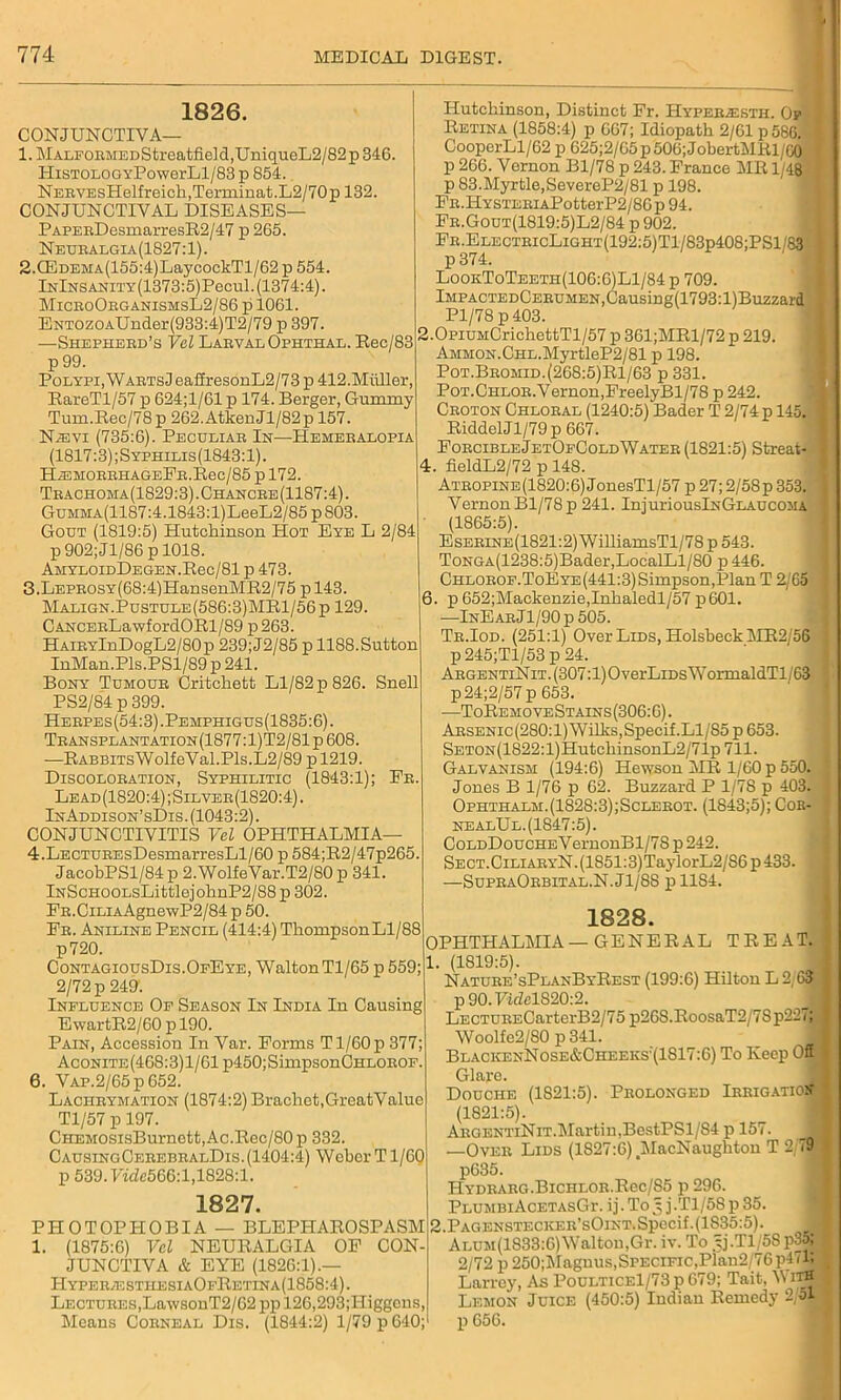 1826. CONJUNCTIVA— 1. MALFORMEDStreatfield,UniqueL2/82p 346. HiSTOLOGYPowerLl/83 p 851. NERVEsHelfreich,Terminat.L2/70p 132. CONJUNCTIVAL DISEASES— PAPERDesmarresR2/47 p 265. Neuralgia (1827:1). 2. QCDEMA(155:4)LaycockTl/62 p 554. InInsanity (1373:5) Pecul. (1374:4). MicroOrganishsL2/86 p 1061. ENT0Z0AUnder(933:4)T2/79 p 397. —Shepherd’s Vel Larval Ophthal. Rec/83 p 99. Polypi, WartsJ eaffresonL2/73 p 412.Muller, RareTl/57 p 624;1/61 p 174. Berger, Gummy Tum.Rec/78p 262.AtkenJl/82p 157. N^dvi (735:6). Peculiar In—Hemeralopia (1817:3) ;Syfhilis(1843:1). HiEMORRHAGEER.Rec/85 p 172. Trachoma(1829:3) . Chancre (1187:4). GuMMA(1187:4.1843:l)LeeL2/85pS03. Gout (1819:5) Hutchinson Hot Eye L 2/84 p 902;Jl/86 p 1018. AMYLOIDDEGEN.Rec/81 p 473. 3. LEPR0SY(68:4)HansenMR2/75 pl43. Malign.Pustule(586:3)MR1/56p 129. CANCERLawfordORl/89 p263. HAiRYlnDogL2/80p 239;J2/85 p 1188.Sutton InMan.Pls.PSl/89 p 241. Bony Tumour Critchett Ll/82 p 826. Snell PS2/84 p 399. Herpes(54:3).Pemphigus(1835:6). Transplantation(1877:1)T2/81p 608. —RABBiTsWolfeVal.Pls.L2/89 p 1219. Discoloration, Syphilitic (1843:1); Er. Lead(1820:4);Silver(1820:4). InAddison’sDis. (1043:2). CONJUNCTIVITIS Vel OPHTHALMIA— 4. LECTUREsDesmarresLl/60 p 584;R2/47p265. JacobPSl/84 p 2.WolfeVar.T2/80 p 341. lNScHOOLsLittlejohnP2/88p 302. ER.CiLiAAgnewP2/84 p 50. Fr. Aniline Pencil (414:4) Thompson Ll/88 p720. ContagiousDis.OfEye, Walton Tl/65 p 559; 2/72 p 249'. Influence Of Season In India In Causing EwartR2/60 p 190. Pain, Accession In Var. Forms T1/60 p 377; AcoNiTE(468:3)l/61p450;SimpsonCHLOROF. 6. VAP.2/65p652. Laciirymation (1874:2) Brachet.GreatValue Tl/57 p 197. CHEMOSisBurnett,Ac.Rec/80p 332. CausingCerebralDis.(1404:4) Wobcr T1/60 p 539.7^566:1,1828:1. 1827. PHOTOPHOBIA — BLEPHAROSPASM 1. (1875:6) Vel NEURALGIA OF CON- JUNCTIVA & EYE (1820:1).— HyperlsthesiaOfRetina(1858:4). Lectures,LawsonT2/62 pp 126,293;Higgons, Means Corneal Dis. (1844:2) 1/79 p 640; Hutchinson, Distinct Fr. Hyper^sth. Op Retina (1858:4) p 667; Idiopath 2/61 p 586. I CooperLl/62 p 625;2/65p506;JobertMRl/00 p 266. Vernon Bl/78 p 243. France MR 1/48 p 83.Myrtle,SevereP2/81 p 198. FR.HYSTERiAPotterIJ2/86p 94. Fr.Gout(1819:5)L2/84 p 902. Fr.ElectricLight(192:5)T1/83p408;PS1/83 \ p374. LookToTeeth(106:6)L1/84 p 709. lMPACTEDCERUMEN,Causing(1793:l)Buzzard J Pl/78 p 403. 2. OpiUMCrichettTl/57 p 361;MRl/72 p 219. AMMON.CHL.MyrtleP2/81 p 198. Pot.Bromid.(268:5)R1/63 p 331. PoT.CHLOR.Vernon,FreelyBl/78 p 242. Croton Chloral (1240:5) Bader T 2/74 p 145. 1 RiddelJl/79 p 667. ForcibleJetOfColdWater (1821:5) Streat- ] 4. fieldL2/72 p 148. Atropine (1820:6) JonesTl/57 p 27; 2/58p 353. 1 Vernon Bl/78 p 241. InjuriouslNGLAUCOMA { ' (1865:5). EsERiNE(1821:2)WilliamsTl/78 p 543. ToNGA(1238:5)Bader,LoealLl/80 p 446. CHLOROF.ToEYE(441:3)Simpson,PlanT 2/65 , 6. p 652;Mackenzie,Inhaledl/57p601. —InE ar J1/90 p 505. Tr.Iod. (251:1) Over Lids, Holsbeck MR2/56 p 245;Tl/53 p 24. ArgentiNit. (307:1) O verLms WormaldTl/63 p24;2/57 p 653. —ToRemoveStains (306:6). Arsenic (280:1) Wilks, Specif .Ll/85 p 653. SETON(1822:l)HutchinsonL2/71p 711. Galvanism (194:6) Hewson MR 1/60 p 550. | Jones B 1/76 p 62. Buzzard P 1/78 p 403. J Ophthalm.(1828:3);Sclerot. (1843;5); Cor- nealUl. (1847:5). CoLDDoucHEVernonBl/7S p 242. SECT.CiLiARYN.(1851:3)TaylorL2/86p433. —SupraOrbital.N.J1/8S pllS4. 1828. OPHTHALMIA—GENERAL TREAT. 1. (1819:5). Nature’sPlanByRest (199:6) Hilton L 2,63 P90.7uMS20:2. LECTURECarterB2/75 p26S.RoosaT2/78p227; Woolfe2/80 p 341. 1 BLACKENNosE&CHEEKSr(1817:6) To Keep Off Glaro. Douche (1821:5). Prolonged Irrigation (1821:5). ARGENTiNiT.Martin,BestPSl/S4 p 157. 1 —Over Lids (1827:6).MacNaughton T 2/79B p635. HYDRARG.BlCHLOR.Rec/85 p 296. PlumbiAcetasGi-. ij. To 5 j.Tl/58 p 35. 2. PAGENSTECKER’sOlNT.Specif.(1835:5). II ALUM(1833:6)Waltou,Gr. iv. To Jj.Tl/58p35; I 2/72 p 250;Maguus,Specific,Plan2/76pUn Larrey, As PoulticeI/73 p 679; Tait, V itH Lemon Juice (450:5) Indian Remedy p 656.