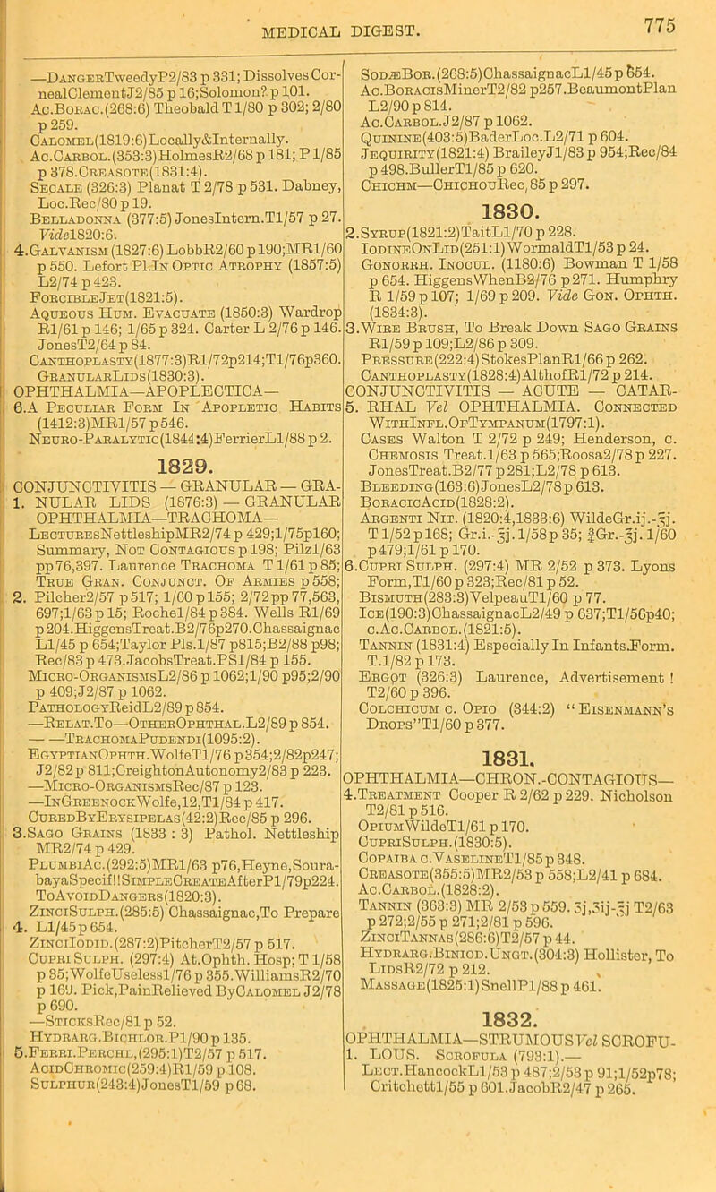 —DANGERTweedyP2/83 p 331; Dissolves Cor- nealClementJ2/85 p 16;Solomon? p 101. Ac.Borac.(268:6) Theobald T1/80 p 302; 2/80 p 259. CALOMEL(1819:6)Locally&Internally. Ac.CARBOL.(353:3)HolmesR2/68 p 181; P1/85 p 378.Creasote(1831:4). Secale (326:3) Planat T 2/78 p 531. Dabney, Loc.Rec/SOp 19. Belladonna (377:5) JonesIntern.Tl/57 p27. FwM820:6. 4.Galvanism (1827:6) LohbR2/60 p 190;MRl/60 p550. Lefort PI.In Optic Atrophy (1857:5) L2/74 p 423. Forcible Jet(1821:5). Aqueous Hum. Evacuate (1850:3) Wardrop Rl/61 p 146; 1/65 p 324. Carter L 2/76 p 146. JonesT2/64p84. CANTHOPLASTY(1877:3)Rl/72p214;Tl/76p360. GranularLids (1830:3). OPHTHALMIA—APOPLECTICA— 6.A Peculiar Form In Apopletic Habits (1412:3)MRl/57 p546. NEUR0-PARALYTic(1844:4)FerrierLl/88 p 2. 1329. CONJUNCTIVITIS — GRANULAR — GRA- 1. NULAR LIDS (1876:3) — GRANULAR OPHTHALMIA—TRACHOMA— LECTUREsNettleshipMR2/74 p 429;l/75pl60; Summary, Not Contagious p 198; Pilzl/63 pp76,397. Laurence Trachoma T1/61 p85; True Gran. Conjunct. Op Armies p 558; 2. Pilcker2/57 p517; 1/60pl55; 2/72pp77,563, 697;l/63p 15; Rochel/84p384. Wells Rl/69 p204.HiggensTreat.B2/76p270.Chassaignac Ll/45 p 654;Taylor Pls.1/87 p815;B2/88 p98; Rec/83 p 473. JacohsTreat.PSl/84 p 155. Micro-OrganismsL2/86 p 1062;l/90 p95;2/90 p 409;J2/87 p 1062. PATHOLOGYReidL2/89 p 854. —Relat.To—OtherOphthal.L2/89 p 854. TrachomaPudendi(1095:2). EGYPTiANOPHTH.WolfeTl/76p354;2/82p247; J2/82p 811;CreightonAutonomy2/83p 223. —MiCRO-ORGANisMsRec/87 p 123. —lNGREENOCKWolfe,12,Tl/84 p 417. CuREDByERYsiPELAs(42:2)Rec/85 p 296. 3.Sago Grains (1833 : 3) Pathol. Nettleship MR2/74 p 429. PlumbiAc.(292:5)MR1/63 p76,Heyno,Soura- bayaSpecif!!SiMPLECREATEAfterPl/79p224. ToAvoidDangers(1820:3) . ZinciSulph.(285:5) Chassaignac,To Prepare 4. Ll/45 p 654. ZiNciIoDiD.(287:2)PitcherT2/57p 517. CupriSulph. (297:4) At.Ophth. Hosp; T1/58 p 35; WolfeUselessl/76 p 355. WilliamsR2/70 p 169. Pick/PainRelievcd ByCALOMEL J2/78 p 690. —STiCKsRec/81 p 52. Hydrarg.Bichlor.P1/90 p 135. 5. Ferri.Perchl,(295:1)T2/57 p517. AcidChromic(259:4)R1/59p 108. SuLPHUR(243:4)JonesTl/59 p68. SoDiEBoR.(268:5)ChassaignacLl/45p 554. Ac.BoRACisMinorT2/82 p257.BeaumontPlan L2/90p814. Ac.Carbol. J2/87 p 1062. QuiNiNE(403:5)BaderLoc.L2/71 p 604. Jequirity(1821:4) BraileyJl/83p 954;Rec/84 p 498.BullerTl/85 p 620. Chichm—CHiCHOuRec, 85 p 297. 1830. 2.SYRUP(1821:2)TaitLl/70 p 228. IodineOnLid(251:1) WormaldTl/53 p 24. Gonorrh. Inocul. (1180:6) Bowman T 1/58 p 654. HiggensWhenB2/76 p271. Humphry R 1/59 p 107; 1/69 p 209. Vide Gon. Ophth. (1834:3). 3. Wire Brush, To Break Down Sago Grains Rl/59 p 109;L2/86 p 309. PRESsuRE(222:4)StokesPlanRl/66p 262. CANTHOPLASTY(1828:4)AlthofRl/72 p 214. CONJUNCTIVITIS — ACUTE — CATAR- 5. RHAL Vel OPHTHALMIA. Connected WithInfl.OeTympanum(1797:1). Cases Walton T 2/72 p 249; Henderson, c. Chemosis Treat.1/63 p 565;Roosa2/78p 227. JonesTreat.B2/77 p 281;L2/78 p 613. Bleeding(163:6) JonesL2/78p 613. BoracioAcid(1828:2). Argenti Nit. (1820:4,1833:6) WildeGr.ij.-^j. T1/52p 168; Gr.i.-jj. 1/58p 35; JGr.-’j.l/BO p479;l/61 p 170. 6. Cupri Sulph. (297:4) MR 2/52 p 373. Lyons Form,Tl/60p 323;Rec/81 p 52. BiSMUTH(283:3)VelpeauTl/60 p 77. IcE(190:3)ChassaignacL2/49 p 637;Tl/56p40; c. Ac.Carbol. (1821:5). Tannin (1831:4) Especially In InfantslPorm. T.l/82 p 173. Ergqt (326:3) Laurence, Advertisement ! T2/60 p 396. Colchicum c. Opio (344:2) “Eisenmann’s Drops”T1/60 p 377. 1831. OPHTHALMIA—CHRON.-CONTAGIOUS— 4. Treatment Cooper R 2/62 p229. Nicholson T2/81 p 516. OpiUMWildeTl/61 p 170. CupriSulph. (1830:5). Copaiba c.VaselineT1/85p 348. Creasote(355:5)MR2/53 p 558;L2/41 p 684. Ac.Carbol. (1828:2). Tannin (363:3) MR 2/53 p 559.3j,3ij-sj T2/63 p 272;2/55 p 271;2/81 p 596. ZinciTannas (286:6) T2/57 p 44. Hydrarg.Biniod.Ungt.(304:3) Hollister, To LidsR2/72 p 212. Massage(1825:1) SnellPl/88 p 461. 1832. OPHTHALMIA—STRUMOUSFeZ SCROFU- 1. LOUS. Scrofula (793:1).— LECT.HancockLl/53p 487;2/53p 91;l/52p78; Critchettl/55 p 601. JacobR2/47 p 265.