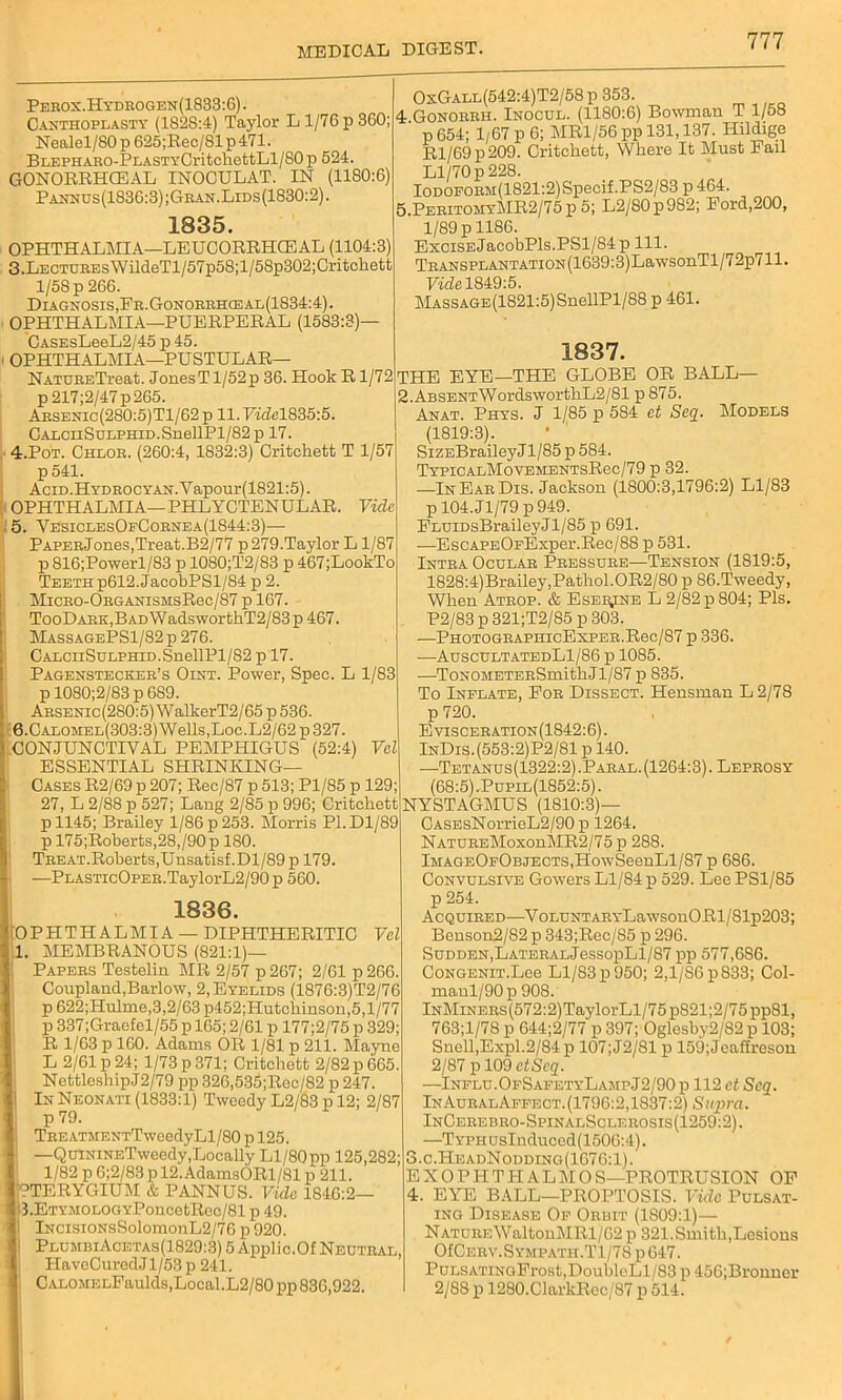 Perox.Hydrogen(1833:6). Canthoplasty (1828:4) Taylor L 1/76 p 360; Nealel/80 p 625;Rec/81 p 471. BLEPHARO-PEASTYCritchettLl/S0 p 524. GONORRHCEAL INOCULAT. IN (1180:6) Pannus(1836:3);Gran.Lids(1830:2). 1835. OPHTHALMIA—LEUCORRHCEAL (1104:3) 3. Lectures WildeTl/57p58;l/58p302;Critchett l/5Sp 266. Diagnosis, Fr.Gonorrhceal(1834:4). OPHTHALMIA—PUERPERAL (1583:3)— CASEsLeeL2/45 p 45. OPHTHALMIA—PUSTULAR— NATUBETreat. JonesTl/52p 36. Hook R1/72 p217;2/47p265. Aesenic(280:5)T1/62 p 11. Fidel835:5. CALcnSuLPHiD.SnellPl/82p 17. 4. Pot. Chlob. (260:4, 1832:3) Critehett T 1/57 p541. AciD.HYDEOCYAN.Yapour(1821:5). OPHTHALMIA—PHLYCTENULAR. Vide : 5. YesiclesOfCobnea(1844:3)— P APERjones,Treat.B2/77 p 279.Taylor L 1/87 p 816;Powerl/83 p 1080;T2/83 p 467;LookTo Teeth p612.JacobPSl/84 p 2. MicBO-OBGANisMsRec/87 p 167. TooDARK,BADWadswortkT2/83p 467. MassagePS1/82p276. CALCiiSuLPHiD.SnellPl/82 p 17. Pagenstecker’s Oint. Power, Spec. L 1/83 p 1080;2/83 p 689. OxGall(542:4)T2/58 p 353. 4 Gonorrh. Inocul. (1180:6) Bowman T 1/58 p 654; 1/67 p 6; MR1/56 pp 131,137. Hildige Rl/69p209. Critckett, Where It Must Fail Ll/70 p 228. Iodoform(1821:2) Specif.PS2/83 p 464. 5.PeritomyMR2/75 p 5; L2/80p982; Ford,200, 1/89 p 1186. Excise JacobPls.PSl/84p 111. TRANSPiANTATioN(1639:3)LawsonTl/72p711. Fide 1849:5. MASSAGE(1821:5)SnellPl/88 p 461. 1837. THE EYE—THE GLOBE OR BALL— 2.ABSENTWordswortkL2/81 p 875. Anat. Phys. J 1/85 p 584 et Seq. Models (1819:3). SizEBraileyJl/85 p 584. TypicalMovementsR6c/79 p 32. —InEarDis. Jackson (1800:3,1796:2) Ll/83 pl04.Jl/79p949. FLUiDsBraileyJl/85 p 691. —EsCAPEOFExper.Rec/88 p 531. Intra Ocular Pressure—Tension (1819:5, 1828:4)Brailey,Pathol.OR2/80 p 86.Tweedy, When Atrop. & Eser^ne L 2/82 p 804; Pis. P2/83 p 321;T2/85 p 303. —PHOTOGRAPHIcExPER.Rec/87 p 336. -—AuscultatedL1/86 p 1085. •—ToNOMETERSmithJl/87 p 835. To Inflate, For Dissect. Hensman L 2/78 ARSENic(280:5)WalkerT2/65p536. 0.Calomel(3O3:3) Wells,Loe.L2/62 p 327. CONJUNCTIVAL PEMPHIGUS (52:4) Vel ESSENTIAL SHRINKING— Cases R2/69p 207; Rec/87p513; Pl/85 p 129; 27, L 2/88 p 527; Lang 2/85 p 996; Critehett pll45; Brailey 1/86 p 253. Morris P1.D1/89 p 175;Roberts,28,/90p 180. Treat.Roberts,Unsatisf.Dl/89 p 179. —PLASTicOPER.TaylorL2/90p 560. p 720. Evisceration(1842:6). I lNDis.(553:2)P2/81pl40. —Tetanus(1322:2) .Paral. (1264:3). Leprosy 1 (68:5).Pupil(1852:5). t NYSTAGMUS (1810:3)— 9 CASEsNorrieL2/90 p 1264. NatureMoxouMR2/75 p 288. lMAGEOFOBjECTS,HowSeenLl/87 p 686. Convulsive Gowers Ll/84 p 529. Lee PS1/85 1836. [OPHTHALMIA- DIPHTHERITIC Vel 1. MEMBRANOUS (821:1)— Papers Testelin MR 2/57 p 267; 2/61 p 266. Coupland,Barlow, 2, Eyelids (1876:3)T2/76 p 622;Hukne,3,2/63p452;PIutchinson,5,l/77 p 337;Graefel/55 p 165; 2/61 p 177;2/75 p 329; R 1/63 p 160. Adams OR 1/81 p 211. Mayne L 2/61 p 24; 1/73 p 371; Critehett 2/82 p 665. NettleshipJ2/79 pp 326,535;Rec/82 p 247. | In Neonati (1833:1) Tweedy L2/83 p 12; 2/87 p 79. TREATMENTTweedyLl/80 p 125. J —QuiNiNETweedy,Locally Ll/80pp 125,282; 1/82 p 6;2/83 p 12.AdamsORl/81 p 211. PTERYGIUM & PANNUS. Vida 1846:2— ' l3.ETYMOLOGYPoncetRec/81p49. I lNcisiONsSolomonL2/76 p 920. I PlumbiAcetas(1829:3) 5 Applic.Of Neutral, I HaveCuredJl/53 p 241. I CALOMELFaulds,Local.L2/80pp 836,922. p 254. Acquired—VoLUNTARYLawsonORl/81p203; Benson2/82 p 343;Rec/85 p 296. Sudden,LATERALjessopLl/87 pp 577,686. CoNGENiT.Lce Ll/83 p 950; 2,1/86 p 833; Col- manl/90 p 908. lNMiNERs(572:2)TaylorLl/75pS21;2/75pp81, 763;l/78 p 644;2/77 p 397; Oglesby2/82 p 103; Snell,Expl.2/84 p 107;J2/81 p 159;Jeaffreson 2/87 p 109 ctScq. —Influ. OfSafetyLampJ2/90 p 112 ct Seq. InAuralAffect.(1796:2,1837:2) Supra. InCerebro-SpinalSclerosis(1259:2). —TYPHUsInduced(1506:4). 3. c.HeadNodding(1676:1). E X O PIIT H AL M O S—PROTRUSION OF 4. EYE BALL—PROPTOSIS. Vide Pulsat- ing Disease Of Orbit (1809:1)— NatureWaltoni\IRl/62 p 321.Smith,Lesions OfCERV.SYMPATH.Tl/78 p647. PuLSATiNoFrost,DoubleLl/83 p 456;Bronner 2/88 p 1280.ClarkRcc/87 p 514.