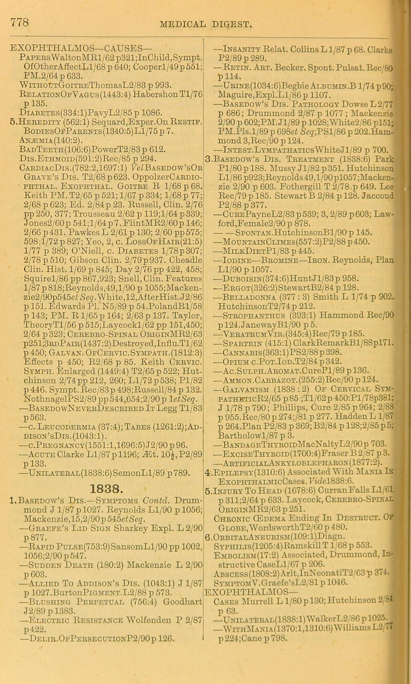 EXOPHTHALMOS-CAUSES— PAPERsWaltonMRl/62p321;InChild,Sympt. OfOtlierAffectLl/G8p 640; Cooperl/49p551; PM.2/64p 633. WiTHOtJTGoiTBEThomasL2/83 p 993. RelationOfVagus(1443:4) HabershonTl/76 p 135. DiABETEs(334:l)PavyL2/85 p 1086. 5.Heeedity (562:1) Sequard,Exper.On Restif. BodiesO:PParents(1340;5)L1/75p 7. Anh3mia(140:2). BADTEETH(106:6)PowerT2/83p 612. Dis.ETHMOiD(591:2)Rec/85 p 294. CabdiacDis.(782:2,1697:1) PeZBASEDOw’sOB Gbave’s Dis. T2/68p623. OppolzerCARDio- phthal. Exophthal. Goitre R 1/68 p 68. Keith PM. T2/65 p 521; 1/67 p 334; 1/68 p 77 2/68 p 623; Ed. 2/84p 23. Russell, Clin. 2/76 pp250, 377; Trousseau 2/62 p 119;l/64p339; Jones2/60p 541;l/64p7.ElintMR2/60p 146; 2/66 p 431. Pawkes L 2/61 p 130; 2/60 pp 575; 598:1/72p 827; Yeo, 2, c. LossOfHaib(21:5) 1/77 p 389; O’Niell, c. Diabetes l/78p307; 2/78 p510; Gibson Clin. 2/79p937. Cheadle Clin. Hist. 1/69 p 845; Day 2/76 pp 422, 458; Squirel/86pp 867,923; Snell, Clin. Features 1/87 p 818;Reynolds,49,l/90 p 1055;Macken- zie2/90p545e^Sfig'. White,12, AfterHist..J2/86 p 151. Edwards P1.N5/89 p 54.PolandRl/58 p 143; PM. R1/65 p 164; 2/63 p 137. Taylor, TheoryTl/56 p 515;Laycockl/62 pp 151,450; 2/64 p 323; Cerebbo-Spinal OriginMR2/63 p251;3RDPAiR(1437:2)Destroyed,Influ.Tl/62 p 450; Galvan. OfCervic.Sympath.(1812:3) Effects p 450; R2/68 p 85. Keith Cervic. Sympii. Enlarged (1449:4) T2/G5p522; Hut- chinson 2/74pp212, 260; Ll/72p>538; Pl/82 p 446. Sympt. Rec/83p 498;Russell/84 p 132. NothnagelPS2/89 pp 544,654;2/90 p 1 etScq. —BasedowNeverDescbibed It Legg Tl/83 p563. —c. Leucodermia (37:4); Tabes (1261:2);Ad- dison’sDis. (1043:1). —c.Pbegnancy(1551:1,1696:5) J2/90 p 96. —Acute Clarke Ll/87p 1196; iEt. 10£,P2/89 p 133. —UNiLATERAL(1838:6)SemonLl/89p789. 1838. 1. Basedow’s Dis.—Symptoms Contd. Drum- mond J 1/87 p 1027. Reynolds Ll/90 p 1056; Mackenzie,15,2/90p545e£Scq. —Graefe’s Lid Sign Sharkey Expl. L 2/90 p 877. —Rapid PuLSE(753:9)SansomLl/90 pp 1002, 1056;2/90p547. —Sudden Death (180:2) Mackenzie L 2/90 p 603. —Allied To Addison’s Dis. (1043:1) J 1/87 p 1027.BurtonPiGMENT.L2/88 p 573. —Blushing Perpetual (756:4) Goodhart J2/89 p 1383. —Electric Resistance Wolfenden P 2/87 p422. —Delir.OfPersecutionP2/90p 126. —Insanity Rolat. Collins L1/87 p 68. Clarke P2/89p289. —Retin. Art. Becker. Spont. Pulsat. Rec/80 p 114. —Urine (1034:6)Begbie Albumin.B 1/74 p90; Maguire,Expl.Ll/86 p 1107. —Basedow’s Dis. Pathology Dowse L 2/77 p 686; Drummond 2/87 p 1077 ; Mackenzie • 2/90 p G02;PM. Jl/89 p 1028; White2/86 pl51; PM.Pis.1/89 p 698ci Gcq;PSl/86 p 202.Ham- mond 3,Rec/90 p 124. —Intest.LYMPATHATicsWhiteJl/89 p 700. 3. Basedow’s Dis. Treatment (1838:6) Park Pl/80 p 188. Mussy Jl/82 p 351. Hutchinson Ll/86 p923;Reynolds 49,l/90pl057;Macken- zie 2/90 p 603. Fotliergill T 2/78 p 649. Lee Rec/79 p 185. Stewart B 2/84 p 128. Jaccoud P2/88 p 377. —CuREPayneL2/S3p539; 3,2/89 p 603; Law- ford,Female2/90p 878. SpoNTAN.HutchinsonBl/90p 145. ■—MountainClimes(557:2)P2/88 p450. —MilkDietP1/83 p 445. —Iodine—Bromine—Iron. Reynolds, Plan Ll/90 p 1057. —DuB0isiN(374:6)HuntJl/83p 958. —Ergot(326:2) StewartB2/84 p 128. —Belladonna (377 : 3) Smith L 1/74 p 902. HutchinsonT2/74p 212. —Strophanthus (393:1) Hammond Rec/90 pl24.JanewayBl/90 p5. —VERATRUMViR.(345:4)Rec/79pl85. —Spartein (415:1) ClarkRemarkBl/88pl71. —Cannabis(363:1)PS2/88p398. —Opium c.Pot.Iod.T2/84 p 342. —Ac.SuLPH.AROMAT.CurePl/89 pl36. ■—Ammon. Cabbazot. (255:2)Rec/90 p 124. —Galvanism (1838:2) Of Cervical Sym- patheticR2/65 p85 ;Tl/62p 450:Pl/7Sp3Sl; J 1/78 p 790; Phillips, Cure 2/S5 p964; 2/8S p 955.Rec/80 p 274;/Sl p 277. Hadden L 1/87 p 264.Plan P2/83 p 369; B2/84 p 12S;2/85 p 5; Bartholowl/87 p 3. —BANDAGF.THYROiDMacNaltyL2/90p 703. —ExciSETHYROiD(1700:4)Fraser B 2/87 p 3. —ArtificialAnkyloblepharon(1S77:2). 4. Epilepsy(1310:6) Associated With Mania In ExoPHTHALMicCases. Kidel83S:6. 5.Injury To Head (1678:6) Curran Falls Ll/61 p 311;2/64 p 633. Laycock, Cerebro-Spinal OriginMR2/63 p 251. Chronic (Edema Ending In Destruct. Op Globe, WordsworthT2/60 p 480. 6.ORBiTALANEURiSM(109:l)Diagn. SYPHiLis(1205:4)Ramskill T1/68 p 553. I Embolism(17:2) Associated, Drummond, In- structive CaseLl/67 p 206. ABSCESs(1808:2)Arlt,InXeonatiT2/63p 374. \ Symptom V.Graefe’sL2/81 p 1046. EXOPHTHALMOS— 1 Cases Murrell L1/80 p 130; Hutchinson 2,,S4 p 63. I —UNiLATERAL(1838:l)WalkcrL2/S6pl025. —WithMania(1370:1,1310:6) Williams L2/75 p 224;Cane p798.