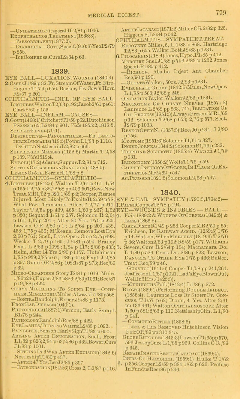 —UNiLATERALFitzgeralclL2/81 p 1046. Exophthalmos, Treatment(1838:3) . —Tarsorrhaphy(1S77:2). —Diarrhcea—Coto, Specif. (910:6) YeoP2/79 p 25S. —IcEC0MPEESS,CureL2/84p 63. 1839. EYE BALL—LUXATION.Wounds (1840:4). 2. CASEsJl/S9p32.Fr.StreamOfWater,Fr.Fire- Engine Tl/59p 656. Becker, Er. Cow’s Horn R2/67 p 201. OPHTHALMITIS—INFL. OF EYE BALL LECTUREsWaltonT2/63pl92;Jacob2/61 p461; Clark2/60p 153. EYE BALL—INFLAM.—CAUSES— 3. GoUT(1468:l)CritckefctTl/58p62.Hutchinson PS2/82p 65;L2/84p 901. Vide 1855:2,1818:5. ScaeletFevee(79:1). . Destructive—Panophthalm.—Fe. Lepto- THRixBuccALis(318:5)PowerLl/83 p 1118. —lNCHiLDNettleshipL2/82 p 666. Suppressed Menses (1152:6) Martin T 2/58 pl89.F£del819:4. EMBOLi(17:2)Adams,Suppur.L2/81 p 712, SectionOfCasserianGanglion(1438:5). LESiONOF5TH.FerrierLl/88p 2. OPHTHALMITIS—SYMPATHETIC— 4. Lectures (1842:6) Walton T 2/61 p 461; 1/54 p 155;L2/75 p 327;2/68 pp 406,507;Revs.New Treat.MR1/62 p 320;l/68 p2;Cooper,Tissues Injured, Most Likely To Excitelt 2/59 p 78; What Part Transmits Affect.? 2/77 p 211. Taylor T 2/54 pp 439, 465 ; 1/60 p 237; 1/62 p 350; Sequard 1/61 p 257. Solomon R 2/64 p 161; 1/67p 204 ; After 20 Yrs. 1/70 p 225. Lawson 0 R 2/80 p 1; L 2/64 pp 209, 432 458; 1/75 p 436; M’Keane, Remove Lost Eye 2/68 p761; Snell, Late Oper. Cure 2/77p498. Wecker T 2/79 p 165; J 2/81 p 594. Brailey Expl. L 2/83 p 1092 ; 1/84 p 117; 2/86 p 433; Helm, After 14 Yrs.2/90 p 1157. Hutchinson 1/85 p 939;2/85 p 67; 1/86 p 546; Expl. J 2/85 p 397.Gunn OR 2/86p 102;l/87 p 273; Rec/89 p 32. Micro-Organisms Story J2/81p 1019; Mules l/86p246;Exper.2/86p826;2/89pl061;Rec/87 pl9;/88p422. Germs Migrating To Sound Eye—Opht- HALM.MiGRATORiAMules,AlwaysLl/85p568. —CoNTRARandolphjExper. J2/88 p 1173. F romE arDisease (1040:1). Photophobia(1827:1) Vernon, Early Sympt. Bl/78 p 244. PATHOLOGYRandolphRec/88 p 422. EyeLashi!s,TurningWiiiteL2/83 p 1092. Papillitis,Benson,EarlySignTl/83 p 650. Arising After Enucleation, Snell, Frost Ll/82 p826;2/84 p 63;2/86 p 432.Bower,Cure Jl/83 p 1001. —SettingIn 3Wks.After Excision(1842:6) NettleshipTl/80p437. —After 47 Yrs.LeeJ2/85 p397. —EviscERATioN(1842:6)Cross 2, L2/87 p 116. AFTERCATARACT(1871:2)Miller OR 2/82 p 325. Higgens,2,L2/84 p 542. OPHTHALMITIS—SYMPATHET.TREAT. Recovery Milles, 5, L 1/83 p 868. Hartridge T2/83 p 655. Walker,Both J 2/83 p 1231. 6.Pilocarpin(418:4) Jones,Hypo.Pl/85 p 412. Mercury SnellJl/82 p 796;2/83 p 1232. Jones Specif.Pl/85p 412. —Bichlor. Abadie Inject Ant. Chamber Ree/90 p 190. —OleateWalker, 50oz.J2/83 pl231. Eviscerate Globe (1842:6)Mules,NewOper. L 1/85 p568;J2/86p 246. OPERATioNTaylor, W alker J2/83 p 1231. Neurotomy Of Ciliary Nerves (1857: 2) Laurence L 2/68 pp 663, 747; Irritation Of CiL.PROCESs(1851:3)AlwaysPresentMRl/68 p 13. Solomon T2/68 p 653; 2/76 p 577. Sect. J2/79pl033. ResectOpticN. (1857:3) Rec/90p 244; J 2/90 pl56. MyoTOMY(1851:6)SolomonTl/61 p 327. lNCiSECoRNEA(1844:2)SolomonBl/76p 232. Trephine Sclerotic (1865:4) Watson J1/79 p931. lRiDECTOMY(1856:2)WolfeTl/76 p 59. CausticInteriorOfGlobe,In Place OfEx- tirpationMR2/62 p 547. Ac.PRUSSic(1821:5)SolomonL2/68 p 747. 1840. EYE & EAR—SYMPATHY (1790:3,1794:2)— l.PAPERCoppezT2/78 p 194. EYE—WOUNDS & INJURIES — BALL — 4. Vide 1839:2 & Wounds OfCornea(1849:5) & Lens (1866:2)— CASEsDixonRl/49 p 258.CooperMR2/59p 65; Erichsen, In Railway Accid. (1259:5) 1/76 p 14. Watson,WhenMERCURY (1819:6) T 2/76 p 86;Walton2/63 pl92;R2/59 pl77.Williams 5. Severe, Cure R 2/64 p 164; Macnamara Do. L 1/80 p 526; Cross Do. 2/86 p 823; Lawson, Dangers To Other Eye 1/75 p 436;Butler, Treat.Rec/89 p 46. —Gunshot(1641:6) Cooper Tl/58 pp 241,264. JeaffresonLl/87pl021.Lad’sEyeBlownOut, WellIn3Hrs. (1425:3). -—MeningitisFoII.(1842:4) Ll/86p 272. BLOWs(1839:l)Pcrforming Double Iridect. (1856:4). Laurence Loss Of SightFr. Con- cuss. T1/57 p 62; Dixon, 4 Yrs. After 2/61 pp 136,461; Walton Ophthalmoscope After 1/60 p 521:2/63 p llO.NettleshipClin. L 1/80 p 941. —CommotioRetinie (1858:6). —Lens & Iris Removed Hutchinson Vision FairOR/89pp 310,345. GLOBERuPTURE(1843:3)LawsonTl/65pp570, 596.JossopCureLl/85p939. CollinsO R/89 p 345. RepairInAgedSenileCataract(1869:4). Intra-Oc.ILemorrh. (1859:1) Hulko T 1/62 6. p 356.CoopcrL2/59 p 884;l/62 p 626. Profuse InFundusRec/86 p 246.