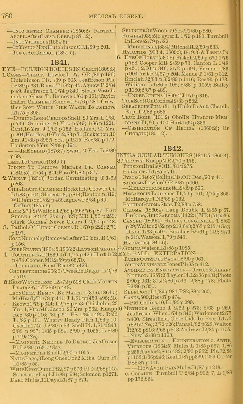 —Into Anteb. Chamber (1850:2). Retinal ApoPL.AftorCATAR.OPEB. (1871:2). —IntoVitreous(1864:5). —lNYouNGMENHutchinsonORl/89 p 201. —Ice c.Ac.Oabbol. (1821:5). 1841. EYE— FOREIGN BODIES IN.Orbit(1808:3) 1. Cases—Treat. Lawford, 27, OR /86 p 196; Hutchinson Pis. /89 p 305. Jeaffreson Pis. L2/89 p 631.Roosa Tl/82p 45. Agnew P 2/84 p 49. Jeaffreson T1/74 p 340; Sloan Watch- makers’Glass To Remove 1/61 p 181; Taylor InAnt.Chamber Removal 2/76p 284. Crow- ther Soft White Silk Waste To Remove Ll/75 p 393. —DuRiNGLoNGPERiODsSnell, 29 Yrs.L 1/80 p 749. Gunning, 60 Yrs. p 749; l/86pl221. Cant,16Yrs. J 1/83 p 152; Holland, 20 Yrs. p 204;Hartley,10Yrs.2/83p 71;Bickerton,10 Yrs. Jl/88 p 896;7 Yrs. p 1215. Rec/85 p 172. Eoulerton,3Yrs.N/88p 194. InEyelid (1876:7) Swan, 2 Yrs. L 2/89 p69. LensToDetect(1849:5) Iodine To Remove Metals Er. Cornea (1849:5)Ll/54p 341;PlanPl/82 p 377. 2. Wheat (323:3) Jordan Germinating T 1/62 p203. CiliaInAnt. Chamber Rockcliffe Growth On Ll/83 p 104;Glaseott,3, p814;Renton p 819; Williamsonl/82 p 48S. AgnewP2/84 p 49. —OnIris(1855:6). Lime (273:2) WaltonT2/68 p 59;2/76 p 87; Eau Sucre (1821:2) 2/55 p 327; MR 1/56 p 259. Clark Cornea Never Clears T 2/60 p 448. 3. Pathol.Of Burnt Cornea R1/70 p 222; 2/71 p 197. CoALNunneleyRemoved After 10 Yrs. R1/61 p 156. DEEPSEATED(1864:5,1866:2)LawsonD anger 4. ToOtherEye(1839:4)L1/75 p 426;Hart 1/62 p 474.Cooper.MR2/59pp 65,70. —ToLERANCEKnaffRec/82 p 429. Cholesterine(966:6) TweedieDiagn. L 2/73 p 519. 5.SHOTWatsonExtr.L2/72 p 598.ClarlcMoLTEN Lead(287:4)T2/60p 448. IronCiiip. Remov. By Magnet (31:6,1864:5) McHardyTl/78 p 441; J 1/81 pp 459,495; Me Keownl/78p644; L2/78p253; Chisholm, 23 Yrs. 1/80 p 546. Jacob, 29 Yrs. p 662. Knapp Rcc /80 p 116; /89p64; PS 1/89p 495. Reid J1/82 p 161; Wherry Ready Plan 1/83 p 10; Uscdlnl745 J 2/80 p 83; Snell PL 1/81 p 843; 2/83 p 957; 1/85 p 884; 2/90 p 1055; L 2/89 p719e<Scg;. —Magnetic Needle To Detect Jeaffreson P1.L2/89 p mictScq. —MAGNETPLS.SuellJ2/90 p 1055. NAiLsPage,3LongOnesFor2Mths. Cure PI. Ll/85 p 55. WhipKnotDuiuiPS2/87 p 576;Pl.N2/88pl45. SanctuaryExpl.Jl/88p 994;Solomon pl271. Dart Mules,llDaysLl/87 p 271. SPLiNTEROFWooD,49Yrs.Tl/80p 280. FiLARiA(932:5)Eayrer L 1/79 p 188; Turnbull InHorse2/79 p 522. —MEDiNENSis(33:4)MitchellL2/59p533. Hydatids (933:4, 1809:3,1819:3) & TieniaIn 6. EYEOFHoRSE(530:2).FiskeL2/69p 670;l/76 p 728. Cooper MR 2/59 p 73. Canton L 1/48 p 451; 2/60 p 346; 2/72 p 694; Vernon 1/83 p 904.Arlt R 2/67 p 204. Mende T 1/61 p 312. SinclairJ2/83 p 8;2/89 p 1416; Rec/85 p 173. William L1/86 p 102; 2/88 p 1059; Bailey p 1180;2/87 p 488. —UnderRetina(1860:4)J1/79 p316. TiCKScottOnCorneaJ2/83 p 582. SebaceousTum. (31:4) Hulkeln Ant. Chamb. Expl.L2/83p685. True Bone (101:2) ObrfilN Hyaloid Mem- braneT1/60 p 100;Hartl/62 p 336. —Ossification Of Retina (1860:2); Of Choi«3id(1851:2). 1842. INTRA-OCULAR TUMOURS (1841:5,1860:4). 3.TREATiSEKnappMR2/70 p 176. TENSiONBraileyORl/81p275. HeredityL1/85 p 719. CYSTs(1846:6)CollinsPls.OR,Dec./90 p 41. SARCOMALawfordOR.2/87 p400. —MELANOTicBennettL2/89 p 596. Melanosis Laurence Tl/56 p 461; 2/75 p 363. McHardyPl.N2/88 p 132. PsEUDoGLiOMAStoryT2/83p 758. Glioma (1860:4) Lang Double L 2/85 p 67. Erskine,GLioSARCOMA(1422:l)MRl/51p536. Cancer (1809:4) Hulme, Congenital T 2/60 p 29; Walton2/52 pp 219,643;2/63 p 215 ctScq; Dixon 1/63 p 507. Butcher R2/61p 149; 2/71 p 213.WatsonJl/79p548. Hydatids(1841 :6). 4:.GuMMAWatsonLl/85p 10S5. EYE-BALL—EXTIRPATION— TakenOut&PutBackL2/90p 961. WHENADVisABLEJonesPl/85p 412. Avoided By Enervation—Ortico&Ciliary NEUROT.(1857:2)TaylorPl.L2/86p431;Photo 2/90p961; 31,J2/86p546; 2/SSpl78; Photo P2/86 p 351. SelfDoneL1/89 p984;PS2/88 p 260. Cases,500,Rec/87 p 474. —PM.Collins, 10, Ll/90 p 299. 0.Methods Keeuo T 2/62 p 273; 2/63 p 269; Jeaffresou Wheul/74 p 340; Warloniont2/77 p400. Strcatfield, Close Lids In Poor Ll/72 p 821cf Sc2;2/72 p26;Panasl/S2 p628. Walton R2/62 p216;2/63 p 213. Andrews J2/S5 p 1155. —NewL2/88 p 1193. —Evisceration —Exenteration c. Artif. Vitreous (1864:5) Mules L 1/85 p 567; 1/S6 p 255;Taylor2/86 p 432; 2/90 p 962; Pis.J2/S5 pll53;l/86p246;Kealll/S7pp329,1229.Carter PS2/87 p 141. HowAvoidPainMuIcsJI/87 p 1213. c. Cocaine Turnbull T 2/84 p 902; 7, L 1/88 pp 172,824.