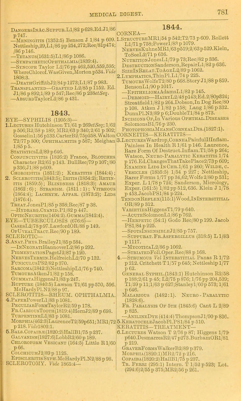 DangebsInAc.Suppuk.L1/82 p 628.Ed. Jl/86 p 747. —Meningitis (1352:5) Benson J 1/84 p 609. Nettleship,29, Ll/86 pp 254,272;Rec/81p474; /86pl46. —Tetanus(1631:5)L1/86p 1086. —SympatheticOphthalmia(1839:4). —Syncope Taylor L2/76pp 462,520,559,595; WhereClilorof. WasGiven, Morton p534. Vide 1808:3. —DEATHGriffithJ2/84pl273;Ll/87 p 983. Transplanted—Grafted L2/85p 1152. Ed. J1/S6 p 892;l/89 p 547;Rec/86 p 238etSeq. —ABSURDTaylorL2/86 p 431. 1843. EYE—SYPHILIS (1205:3)— 1. Lectures Hutchinson Tl/61 p 269ctSeq; 1/62 p 506;R2/58 p 189; MR2/63 p 340; 2/61 p 302; Gosselinl/56pl33.CarterB2/75p258. Walton T2/77p300; Ophthalmitis p 587; Meighan 1/85 p 5. StatisticsL2/89 p 646. Conjunctivitis (1826:2) France, Blotches Character R2/61p 143. BullRec/79p 107;/80 p336;Jl/88p609. Choroiditis (1851:2); Keratitis (1844:4); 2. Sclerotitis(1843:5); Iritis (1854:2); Retin- itis (1859:5); Blindness (1818:3); Amaur (1862 :6); Strabism. (1811:1); Vitreous (1864:4); Lachrym. Appar. (1873:2); Lids (1876:4). Treat.JonesPl/85 p 358;Rec/87 p 38. —Hydrarg.Cyanid.P1/82 p 447. OpticNeuritis (1404:2). Gumma(1842:4). EYE—TUBERCULOSIS (676:6)— CASEsL2/78p97.LawfordOR/88 p 149. OFUvEALTRACT.Rec/90p 189. SCLEROTIC— 3. ANAT.PHYS.BraileyJl/85p584. —lNNEONATiHannoverL2/86 p 292. Pigment ATi0NPagetJ2/87 p 120. NERVEsTERMiN.HelfreichL2/70 p 132. FuniculusPS2/82 p 370. SARCOMA(1842:3)NettleshipLl/76p 740. TuMOURsAtkenJl/82 p 158. GuMMATAHiggensJl/83 p 247. Rupture (1840:5) Lawson Tl/61 pp 570, 596. McHardyPl.N2/88p 97. SCLEROTITIS—RHEUM. OPHTHALMIA. 4. PAPERPowerLl/83 p 1081. PECULiARFoRMTaylorR2/59 p 178. FR.CARiousTooTH(1819:4)HernJ2/89 p 698. TurpentineL1/83 p 1081. MoRPHiA(462:3)LaurenceT2/59p651;MRl/72 p218.7idcl802:l. 5. BALS.CoPAiBAs(1820:2)HallBl/75 p237. GALVANiSM(1827:6)LohbR2/60 p 189. Chloroform Vesicant (164:5) Little Rl/60 p 66. ColchicumJ2/89p 1125. Episcleritis SYPii.McHardyPl.N2/88 p 98. SCLEROTOMY. Vide 1865:4— 1844. CORNEA— 1 StructureMRI/54 p 542;T2/73 p 609. Rollett Ll/71 p 758;Powerl/83 p 1079. NERVEsKuhneMRl/63p519;2/63p529.Klein, ToSeeL2/71 p 616. Nutrition JonesLl/79 p 73;Rec/82 p 336. DESTRUCTiONSanderson,RepairLl/82 p 636. SizeInRelat.ToAgeL2/89 p 1062. 2. Lymphatics,ThinPl.Ll/74 p 225. TuMOURsWolfeT2/80 p 668.Story Jl/88 p859. BensonLl/90p 1017. —EpiTHELiOMAAdamsLl/82 p 145. —Dermoid—HAiRYL2/48pl43;Ed.2/80p324; Streatfieldl/82 p 264.Dobson,In Dog Rec/80 p 108. Atken J 1/82 p 158; Lang 1/86 p 332. DunnPl.N3/89 p 6;DoubleTl/84 p 873. Incisions Of,In Various Ophthal.Diseases SolomonsBl/76p 230. PhotophobiaMeansCornealDis. (1827:1). CORNEITIS—KERATITIS— 3. LECTUREsWardrop,CoRNEAPainfulIfInflam. Painless In Health R1/61 p 146. Laurence, Rare Form Of Destruct.Inflam.Tl/58 p 264; Watson, Neuro-Paralytic Keratitis 1/74 p 176.Ed.ChangesThatTakePlace2/73p 609; Examine Lids InChr.1/61 p 260; Wilde, c. Vesicles (1835:5) 1/54 p 227; Nettleship, Rarer Forms 1/77 pp 34,62;Wolfe2/80p531; Exper. L 1/78 p 724; Sanderson, Micrology, Exper. (161:5) 1/82 pp 512,636. Klein J 1/78 p 453. JacobPSl/84 p 224. TendonReflex(115:1) Wood,InInterstitial OR/89 p 312. VARiETiEsHiggensTl/79 p 640. —AcuTESolomonLl/86p 762. —Herpetic (54:1) Godo Rec/80 p 199. Jacob PSl/84p225. —SpotsInsensibleJ2/85 p 757. —Suppurat.Fr.Aspergillus (318:5) Ll/88 p1117. —MycoticaL2/86 p 1062. —STRiATEDFoll.Oper.Rec/88 p 168. 4. —Strumous Vel Interstitial Panas R 1/72: p 212. Critchett T1/57 p 645; Nettleship 1/77 p 62. General Syphil.(1843:1) Hutchinson R2/5S p 188;2/61 p 45; L2/75 p 876; 1/76 pp 204,539; Tl/59 p ll;l/63 p 627;Stanleyl/60p 573; 1/61 p 646. Malarious (1482:1). Neuro - Paralytic (1828:6). Fr. Paralysis Of 5th (1845:6) Cant L 2/89 p 825. —AnilineDye (414:4) Thompson Jl/90 p 836- 5. KERATOCELEJacobPl.PSl/S4 p 510. KERATITIS-TREATMENT— 6. Lectures Watson T 2/76p87; Higgens 1/79’ p640.DcsmarresR2/47 p273.BurhamORl/Sl p 219. GRAVERFoRMsWalkerB2/S9 p379. Morphia(1820:1)MR2/72 p 216. CoPAiBA(1820:2)ITallBl/75 p 237. Tr. Ferri (295:1) lutorn. T 1/52p523; Lot. (294:6)2/55 p 375;MR2/56p 261.