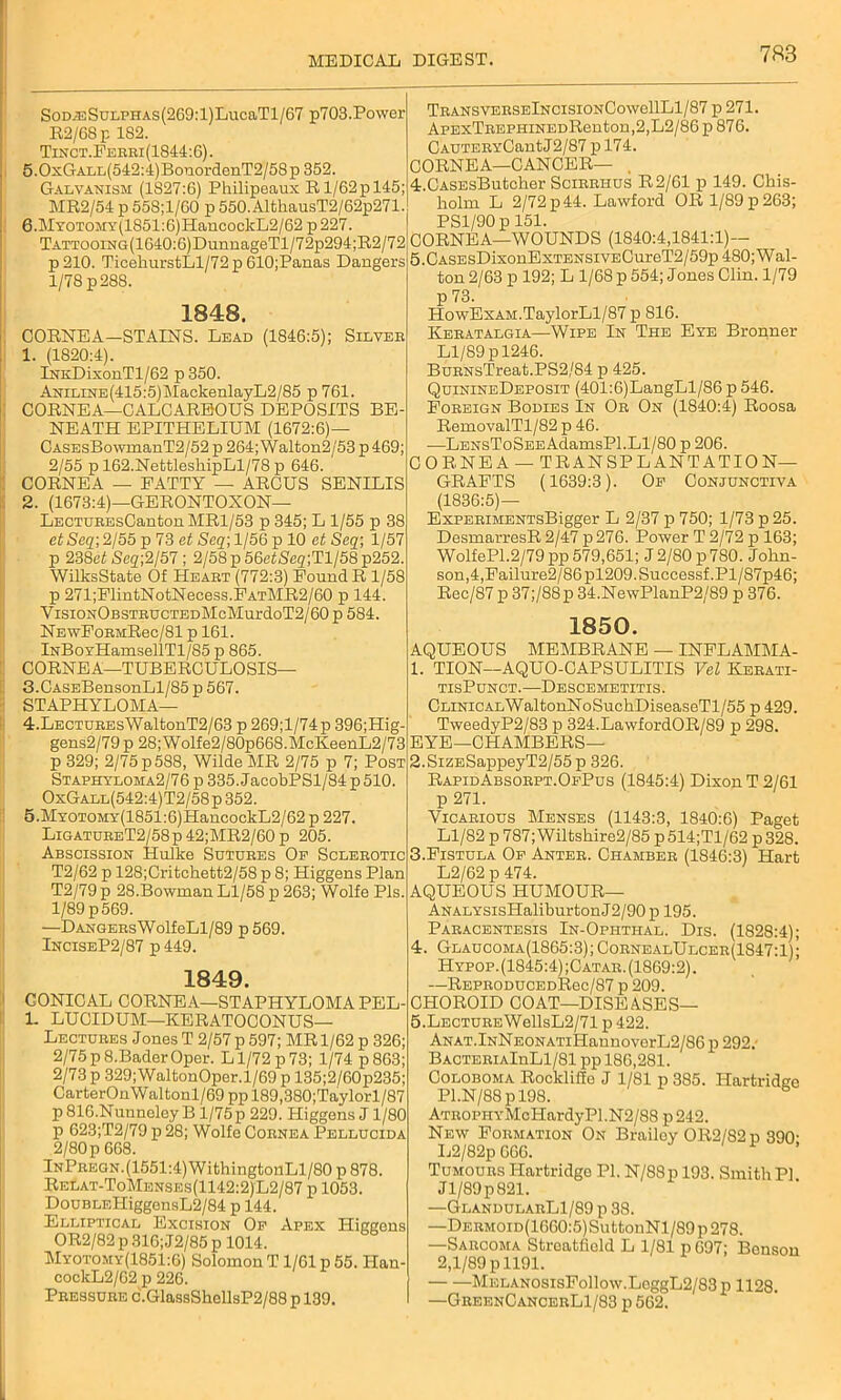 SoD^sSuLPHAS(269:l)LucaTl/67 p703.Power R2/68 p 182. Tinct.Ferri(1844:6). 5.0xGALL(542:4)BonordenT2/58p 352. Galvanism (1827:6) Pliilipeaux R1/62p 145; MR2/54 p 55S;l/60 p 550.AlthausT2/62p271. 6.MYOTOMY(1851:6)HancocliL2/62 p 227. TATTOOiNG(1640:6)DunnageTl/72p294;R2/72 p210. TicekurstLl/72p610;Panas Dangers 1/78 p 288. 1848. CORNEA—STAINS. Lead (1846:5); Silver 1. (1820:4). lNKDixonTl/62 p 350. ANiLiNE(415:5)MackenlayL2/85 p 761. CORNEA—CALCAREOUS DEPOSITS BE- NEATH EPITHELIUM (1672:6)— CASEsBowmanT2/52 p 264; Walton2/53 p469; 2/55 p 162.NettleskipLl/78 p 646. CORNEA — PATTY — ARCUS SENILIS 2. (1673:4)—GERONTOXON— LECTUREsCantonMRl/53 p 345; L 1/55 p 38 et Seq; 2/55 p 73 et Seq; 1/56 p 10 et Seq; 1/57 p 238ef Scq;2/57; 2/58p56c<Se2;Tl/58p252. WilksState Of Heart (772:3) Pound R 1/58 p 271;FlintNotNecess.PATMR2/60 p 144. VisioNOBSTRUCTEDMcMurdoT2/60 p 584. NEwFoRMRec/81 p 161. lNBoYHamsellTl/85 p 865. CORNEA—TUBERCULOSIS— TRANSVERSElNCISIONCowellLl/87 p 271. ApExTREPHiNEDRenton,2,L2/86p876. CAUTERYCantJ2/87 p 174. CORNEA—CANCER— . 4. CASEsButcher Scirrhus R2/61 p 149. Chis- holm L 2/72p44. Lawford OR 1/89 p263; PS1/90 p 151. CORNEA—WOUNDS (1840:4,1841:1)— 5. CASEsDixonExTENSivECureT2/59p 480; Wal- ton 2/63 p 192; L 1/68 p 554; Jones Clin. 1/79 p 73. HowExAM.TaylorLl/87 p 816. IIeratalgia—Wipe In The Eye Bronner Ll/89 p 1246. BuRNsTreat.PS2/84 p 425. QuinineDeposit (401:6)LangLl/86 p 546. Foreign Bodies In Or On (1840:4) Roosa RemovalTl/82 p 46. ■—LENsToSEEAdamsPl. Ll/80 p 206. CORNEA — TRANSPLANTATION- GRAFTS (1639:3). Op Conjunctiva (1836:5)— ExPERiMENTsBigger L 2/37 p 750; 1/73 p 25. DesmarresR 2/47 p 276. Power T 2/72 p 163; WolfePl.2/79 pp 579,651; J 2/80 p 780. John- son,4,Failure2/86pl209.Successf.Pl/87p46; Rec/87 p 37;/88p 34.NewPlanP2/89 p 376. 1850. AQUEOUS MEMBRANE — INFLAMMA- 1. TION—AQUO-CAPSULITIS Vel Kerati- 3. CASEBensonLl/85p567. STAPHYLOMA— 4. LECTUREsWaltonT2/63 p 269;l/74p 396;Hig. gens2/79 p 28; Wolfe2/80p668.McKeenL2/73 p 329; 2/75 p588, Wilde MR 2/75 p 7; Post Staphyloma2/76 p 335. JacobPSl/84 p 510. OxGall(542:4)T2/58p352. 5. MxoTOMY(1851:6)HancockL2/62 p 227. LigatureT2/58p42;MR2/60 p 205. Abscission Hulke Sutures Op Sclerotic T2/62 p 128;Critchett2/58 p 8; Higgens Plan T2/79 p 28.Bowman Ll/58 p 263; Wolfe Pis. 1/89 p 569. —Dangers Wolf eLl/89 p 569. InciseP2/87 p 449. 1849. CONICAL CORNEA—STAPHYLOMA PEL- 1. LUCIDUM—KERATOCONUS— Lectures Jones T 2/57 p 597; MR 1/62 p 326; 2/75 p 8.Bader Oper. L1/72 p 73; 1/74 p 863; 2/73 p 329; WaltonOper. 1/69 p 135;2/60p235; CarterOnWaltonl/69 pp 189,380;Taylorl/87 p 810.Nunneley B l/75p 229. Higgens J 1/80 p 623;T2/79 p 28; Wolfe Cornea Pellucida 2/80 p 668. InPregn. (1551:4) WithingtonLl/80 p 878. Relat-ToMenses(1142:2)L2/87 p 1053. DouBLEffiggensL2/84 p 144. Elliptical Excision Op Apex Higgens OR2/82 p 316; J2/85 p 1014. Myotomy(1851:6) Solomon T 1/61 p 55. Han cockL2/62 p 226. Pressure c.GlassShollsP2/88 p 139. tisPunct.—Descemetitis. CLiNiCALWaltonNoSuchDiseaseTl/55 p 429. TweedyP2/83 p 324.LawfordOR/89 p 298. EYE—CHAMBERS— 2.SiZESappeyT2/55p 326. RapidAbsorpt.OePus (1845:4) Dixon T 2/61 p 271. Vicarious Menses (1143:3, 1840:6) Paget Ll/82 p 787; Wiltskire2/85p514;Tl/62 p 328. 3. Fistula Op Anter. Chamber (1846:3) Hart L2/62 p 474. AQUEOUS HUMOUR— ANALYSisHaliburtonJ2/90p 195. Paracentesis In-Ophthal. Dis. (1828:4); 4. Glaucoma(1865:3);CornealUlcer(1847:1); Hypop. (1845:4) ;Catar. (1869:2). —REPRODUCEDRec/87 p 209. CHOROID COAT—DISEASES— 5. LECTUREWellsL2/71 p 422. ANAT.lNNEONATiHannoverL2/86 p 292.- BACTERiAlnLl/81 pp 186,281. Coloboma Rockliffo J 1/81 p 385. Hartridee Pl.N/88pl98. ATROPHYMcHardyPl.N2/88 p242. New Formation On Brailey OR2/82p 390- L2/82p 066. Tumours Ilartridge PI. N/88p 193. Smith PI Jl/89p821. —GlandularL1/89 p 38. —DERMOiD(1660:5)SuttonNl/89 p 278. —Sarcoma Stroatfield L 1/81 p 697; Benson 2,1/89 p 1191. MELANOSisFollow.LeggL2/83 p 1128. —GreenCancerL1/83 p 562.