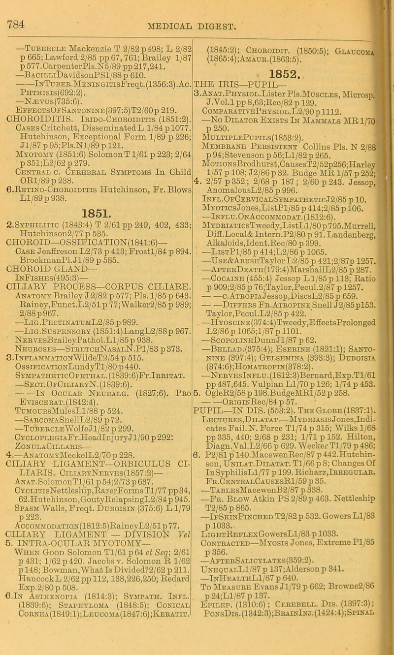 —Tubercle Mackenzie T 2/82 p498; L 2/82 p 665; Lawford 2/85 pp 67, 761; Brailey 1/87 p 577.CarpenterPls.N5/89 pp 217,241. —BACiLLiDavidsonPSl/88p 610. ——iNTuBER.MENiNGmsFreqt. (1356:3). Ac. Phthisis(692:2). —N.®vus(735:6). EffectsOfSantonine(397:5)T2/60p 219. CHOROIDITIS. Irido-Choeoiditis (1851:2). Cases Critchett, Disseminated L 1/84 p 1077. Hutchinson, Exceptional Eorm 1/89 p 226; Jl/87 p 95;Pls.Nl/89 p 121. Myotomy (1851:6) SolomonT1/61 p 223; 2/64 p 351;L2/62 p 279. Central c. Cerebral Symptoms In Child ORl/89p 238. 6.Retino-Choroiditis Hutchinson, Pr. Blows Ll/89 p 938. 1851. 2.Syphilitic (1S43:4) T 2/61 pp 249, 402, 433: Hutchinson2/77 p 535. CHOROID—OSSIFICATION(1841:6)— Case Jeaffreson L2/73 p 413; Frostl/84 p 894. BrockmanPl. Jl/89 p 585. CHOROID GLAND— InFishes(495:3)— CILIARY PROCESS—CORPUS CILIARE. Anatomy Brailey J2/82 p 577; Pis. 1/85 p 643. Rainey,Funct.L2/51 p 77; Walker2/85 p 989; 2/88 p 967. —Lig.PectinatumL2/85 p 989. —Lig.Suspensory (1851:4)LangL2/S8p 967. NERYEsBraileyPathol.Ll/85p 938. Neuroses-—StretchNasalN.P1/83 p373. 3.lNFLAMMATiONWildeT2/54p 515. OssiFicATiONLundyTl/80 p 440. SYMPATHETIcOPHTHAL.(1839:6)Fr.lRRITAT. —Sect. OfCiliaryN. (1839:6). In Ocular Neuralg. (1827:6). Pro Eviscerat. (1842:4). TuMOURsMulesLl/88 p 524. —SARCOMASnellL2/89 p 72. —TuBERCLEWolfeJl/82 p 299. CYCLOPLEGiAFr.HeadInjuryJl/90 p 292: ZonulaCillaris— 4. —ANATOMYMeckelL2/70 p 228. CILIARY LIGAMENT—ORBICULUS CI- LIARIS. CiliaryNerves(1857:2)— ANAT.SolomonTl/61 p 54;2/73 p 637. CYCLiTisNettleship,IiarerFormsTl/77 pp34, 62.Hutchinson,GoutyRclapsingL2/84p945. Spasm Walls, Freqt. Duboisin (375:6) L1/79 p 223. AccoMMODATiON(1812:5)RaineyL2/51 p 77. CILIARY LIGAMENT — DIVISION Ycl 5. INTRA-OCULAR MYOTOMY— When Good Solomon Tl/61 p64 et Scq; 2/61 p431; 1/62 p 420. Jacobs v. Solomon R 1/62 p 148; Bowman, What Is Divided?2/62 p 211. Hancock L 2/62 pp 112,138,226,250; Redard Exp.2/80 p 508. G.In Asthenopia (1814:3); Sympath. Infl. (1839:6); Staphyloma (1848:5); Conical Cornea(1849:1);Leucoma(1847:6);Keratit. (1845:2); Choeoidit. (1850:5); Glaucoma (1865:4);Amaue.(1863:5). 1852. THE IRIS—PUPIL— 3.ANAT.PHYSiOL.Lister PIs.Muscles, Microsp. J.Vol.l pp 8,63;Reo/82 p 129. ComparativePhysiol.L2/90 p 1112. —No Dilator Exists In Mammals MR 1/70 p 250. MultiplePupils(1853:2). Membrane Persistent Collins Pis. N 2/88 p 94;Stevenson p 56;Ll/82 p 265. MoTioNsBrodhurst,CausesT2/52p256;Harley 1/57 p 108; J2/86 p 32. Budge MR 1/57 p 252; 4. 2/57 p 352 ; 2/68 p 187 ; 2/60 p 243. Jessop, AnomalousL2/85 p 996. Infl.OfCervicalSympatheticJ2/85 p 10. Myotics Jones,ListPl/85 p 414;2/85 p 106. -—Influ.OnAccommodat. (1812:6). MYDRiATicsTweedy,ListLl/80p 795.Murrell, Diff.Local& Intern.P2/80 p 91. Landenberg, Alkaloids,Ident.Rec/80 p 399. —ListP1/85 p 414;L2/86 p 1065. —UsE&ABUSETaylor L2/85 p 421;2/87p 1257. —AFTERDEATH(179:4)MarshallL2/85 p 287. —Cocaine (455:4) Jessop Ll/85p 113; Ratio p 909;2/85 p 76;Taylor,Pecul.2/87 p 1257. — —c.ATROPiAJessop,DiscsL2/85 p 659. — —Differs Fr.Atropine Snell J2/85pl53. Taylor,Pecul.L2/85p 422. -—HYOScrNE(374:4)Tweedy,EfiectsProlonged L2/86 p 1065;l/87 p 1101. —ScopoLiNEDunnJl/87 p 62. —Bellad.(375:4); Eserine (1821:1); Santo- nine (397:4); Gelsemina (393:3); Duboisia (374:6);Homatropin(378:2). —NERYEslNFLU.(1812:3)Bernard,Exp.Tl/61 pp 487,645. Vulpian Ll/70 p 126; 1/74 p 453. 5. OgleR2/58 p 198.BudgeMRl/52 p 258. ORiGiNRec/84- p 57. PUPIL—IN DIS. (553:2). The Globe (1837:1). Lectures,Dilatat.—Mydriasis Jones, Indi- cates Fail.N. Force Tl/74 p 315; Wilks 1/68 pp 335, 440; 2/68 p 231; 1/71 p 152. Hilton, Diagn.Val.L2/66 p 629. Wecker Tl/79 p 4S6; 6. P2/81 p 140.MacewenRec/87 p 442.Hutchin- son, Unilat.Dilatat. Tl/66p 8; Changes Of InSypbilisLl/77 p 199. Richarz,Irregular. Fr.CentralCausesR1/59 p 35. —TABLEsMacewenB2/S7 p 338. —Fr. Blow Atkin PS 2/89 p 463. Nettleship T2/85 p 865. —IfSkinPinched T2/82 p 532. Gowers L1/S3 p 1033. LiGHTREFLExGowersLl/83 p 1033. Contracted—Myosis Jones, Extreme P1/S5 p 356. —AfterSalicylates(359:2). UnequalL1/87 p 137;Alderson p 341. —InHealthL1/87 p 640. To Measure Evans Jl/79 p 662; Browne2/S6 p 24;Ll/87 p 137. Epilep. (1310:6); Cerebell. Dis. (1397:3); PonsDis. (1342:3) ;BrainInj.(1424:4);Spinal