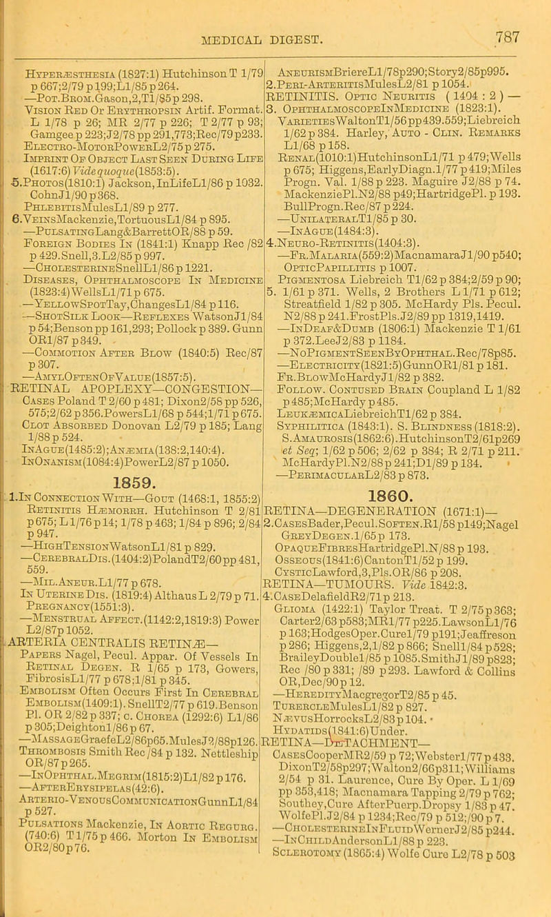 Hyper.esthesia (1827:1) HutehinsonT 1/79 p 667;2/79 p 199;Ll/85 p 264. —PoT.BROM.Gason,2,Tl/85p 298. Vision Red Or Erythropsin Artif. Format. L 1/78 p 26; MR 2/77 p 226; T 2/77 p 93; Gamgee p 223; J2/78 pp 291,773;Rec/79p233. Electro-MotorPowerL2/75p 276. Imprint Op Object Last Seen During Life (1617:6) Fide guoquc(1853:5). •5.Photos(1810:1) Jackson, InLifeLl/S6p 1032. CohnJl/90p368. PHLEBiTisMulesLl/89 p 277. 6.VEiNsMackenzie,TortuousLl/84 p 895. —PuESATiNGLang&BarrettOR/SS p 59. Foreign Bodies In (1841:1) Knapp Rec /82 p429.SneU,3.L2/85p997. —CHOEESTERiNESnellLl/86 p 1221. Diseases, Ophthalmoscope In Medicine (1823:4) WellsLl/71p 675. —YELL0wSP0TTay,ChangesLl/84 p 116. —ShotSilk Look—Reflexes WatsonJl/84 p 54;Bensonpp 161,293; Pollock p 389. Gunn OR1/87 p349. • —Commotion After Blow (1840:5) Rec/87 p 307. —AmylOftenOfValue (1857:5). RETINAL APOPLEXY—CONGESTION Cases Poland T 2/60 p 481; Dixon2/5S pp 526 575;2/62p356.PowersLl/68 p 544;1/71 p675. Clot Absorbed Donovan L2/79 p 185; Lang 1/88 p 524. InAgue(1485:2);Anjemia(138:2,140:4). lNONANiSM(1084:4)PowerL2/87 p 1050. 1859. ANEURiSMBriereLl/78p290;Story2/85p995. 2. PERi-ARTERiTisMulesL2/81 p 1054. RETINITIS. Optic Neuritis ( 1404 : 2 ) — 3. OphthalmoscopeInMedicine (1823:1). VARiETiEsWaltonTl/56pp439.559;Liebreich 1/62 p 384. Harley, Auto - Clin. Remarks Ll/68 p 158. RENAL(1010:l)HutchinsonLl/71 p 479; Wells p675; Higgens,EarlyDiagn.l/77 p419;Miles Progn. Val. 1/88 p 223. Maguire J2/88 p 74. MackenziePl.N2/88 p49;HartridgePl. p 193. BullProgn.Rec/87 p224. —UnilateralT1/85 p 30. —InAgue(1484:3). 4. Neuro-Retinitis(1404:3). —FR.MALARiA(559:2)MacnamaraJl/90p540; OpticPapillitis p 1007. Pigmentosa Liebreicli Tl/62 p 384;2/59 p 90; 5. 1/61 p 371. Wells, 2 Brothers L1/71 p 612; Streatfield 1/82 p 305. McHardy Pis. Pecul. N2/88 p 241.FrostPls.J2/89 pp 1319,1419. —InDeaf&Dumb (1806:1) Mackenzie T 1/61 p 372.LeeJ2/83 p 1184. —NoPlGMENTSEENBYOPHTHAL.Rec/78p85. —ELECTRiciTY(1821:5)GunnORl/81 p 181. FR.BLOwMcHardyJl/82 p 382. Follow. Contused Brain Coupland L 1/82 p485;McHardyp485. LEUK®MicALiebreichTl/62p 384. Syphilitica (1843:1). S. Blindness (1818:2). S.AMAUROSis(1862:6).HutchinsonT2/61p269 et Seq; 1/62 p 506; 2/62 p 384; R 2/71 p 211. McHardy PI.N2/88p 241;Dl/89 p 134. ■—PerimacularL2/83 p 873. I.In Connection With—Gout (1468:1, 1855:2) Retinitis Hjemorrh. Hutchinson T 2/81 p 675; L1/76 p 14; 1/78 p 463; 1/84 p 896; 2/84 p 947. —HiGHTENSioNWatsonLl/81 p 829. —CerebralDis . (1404:2) PolandT2/60 pp 481, 559. —Mil.Aneur.L1/77 p 678. In Uterine Dis. (1819:4) Altkaus L 2/79 p 71. Pregnanc y(1551: 3). —Menstrual Affect.(1142:2,1819:3) Power L2/87p 1052. ' ARTERIA CENTRALIS RETINiE— Papers Nagel, Pecul. Appar. Of Vessels In Retinal Degen. R 1/65 p 173, Gowers, FibrosisLl/77 p 678;1/81 p 345. Embolism Often Occurs First In Cerebral Embolism(1409:1). SnellT2/77 p 619.Benson PL OR 2/82 p 337; c. Chorea (1292:6) Ll/86 p 305;Deightonl/86 p 67. —MASSAGEGraefeL2/86p65.MulesJ2/88pl26. Thrombosis Smith Rec/84 p 132. Nettleship OR/87 p 265. * —InOphthal.Megrim(1815:2)L1/82 p 176. —AfterErysipelas(42:6). ARTERIO-VENOUsCoMMUNICATIONGunnLl/84 Pulsations Mackenzie, In Aortic Reguro. (740:6) T1/75 p 466. Morton In Embolism OR2/80p76. 1860. RETINA—DEGENERATION (1671:1)— 2.CASEsBader,Pecul. Soften.Rl/58pl49;Nagel GreyDegen.1/65p 173. OPAQUEFiBREsHartridgePl.N/88 p 193. OssEOUs(1841:6)CantonTl/52p 199. CYSTicLawford,3,Pls.OR/86 p 208. RETINA—TUMOURS. Vide 1842:3. 4.CASEDelafieldR2/71p 213. Glioma (1422:1) Taylor Treat. T 2/75p363; Carter2/63p583;MRl/77 p225.LawsonLl/76 p 163;HodgesOper.Curel/79 pl91; Jeaffreson p 286; Higgens,2,l/82 p 866; Snelll/84p528; BraileyDoublel/85 p 1085. Smith Jl/89 pS23; Rec /80p331; /89 p293. Lawford & Collins OR,Dec/90p 12. —HEREDiTYMacgregorT2/85 p 45. TuRERCLEMulesLl/82 p 827. NasvusHorrocksL2/83p 104. • HYDATiDs(1841:6)Under. retina—detachment— CASEsCooperMR2/59 p 72;WebstciT/77p433. DixonT2/58p297;Walton2/66p311; Williams 2/54 p 31. Laurence, Cure By Oper. L 1/69 pp 353,418; Macnamara Tapping 2/79 p 762; Southey,Cure AfterPuerp.Dropsy 1/83 p 47! WolfePl.J2/84 p 1234;Rec/79 p 512;/90p 7. —CHOLESTERiNElNFLUiDWernerJ2/85 ii244. —InChildAndersonLl/88p 223. Sclerotomy (1865:4) Wolfe Cure L2/78 p 503