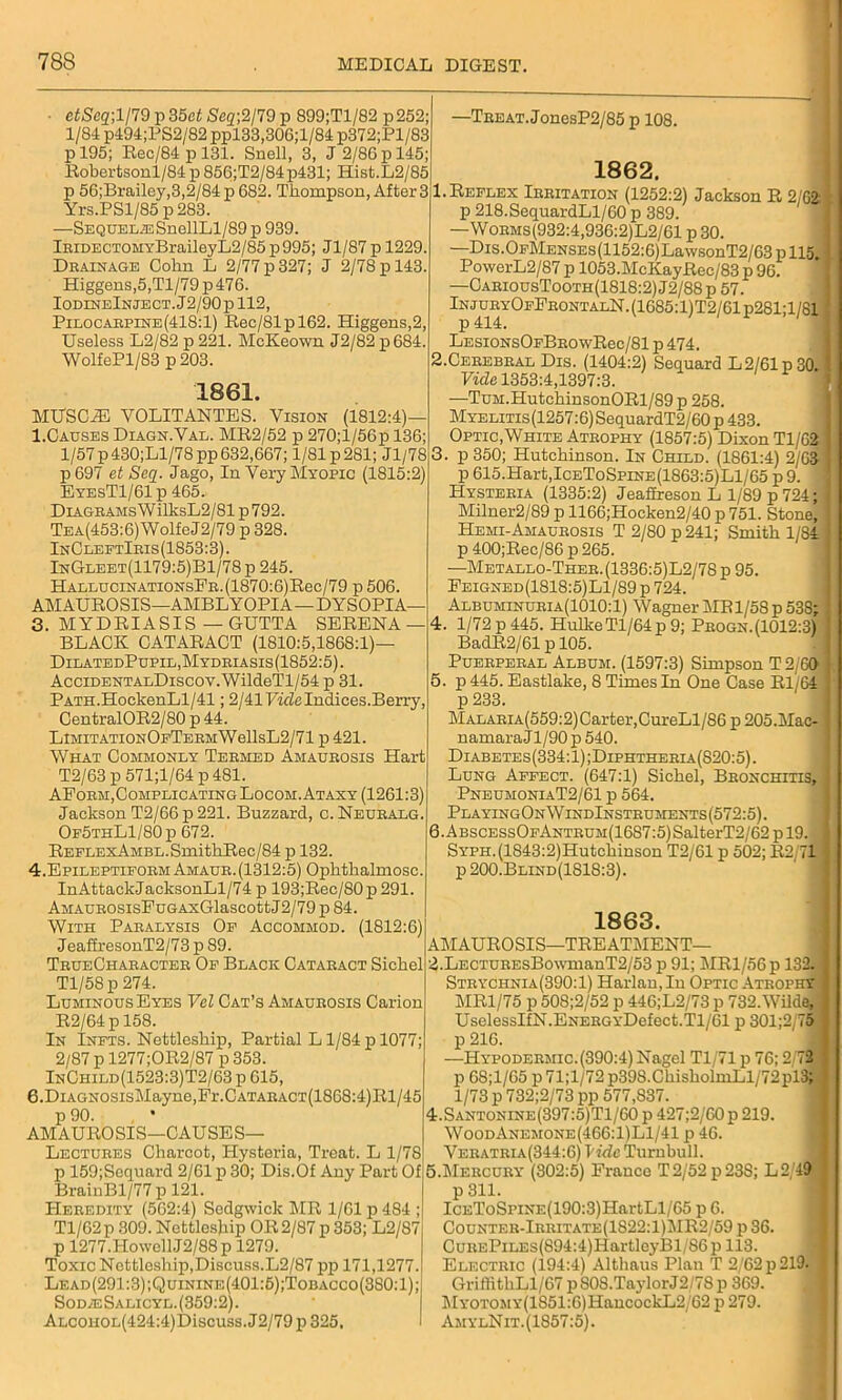■ etSeq;l/79 p 35et Seq\2/79 p 899;Tl/82 p252; 1/84 p494;PS2/82 ppl33,306;l/84 p372;Pl/83 p 195; Rec/84 p 131. Snell, 3, J 2/86 p 145; Robertsonl/84 p 856;T2/84p431; Hist.L2/85 p 56;Brailey,3,2/84p682. Thompson, After 3 Yrs.PSl/85 p 283. —Sequelae SnellLl/89p 939. lEiDECTOMYBraileyIj2/85p995; Jl/87 p 1229. Drainage Cohn L 2/77 p 327; J 2/78 p 143. Higgens,5,Tl/79 p 476. IodineInject. J2/90p 112, Pilocarpine(418:1) Rec/81pl62. Higgens,2, Useless L2/82 p221. McKeown J2/82p684. WolfePl/83 p 203. 1861. MUSCiE YOLITANTES. Vision (1812:4)— 1.Causes Diagn.Val. MR2/52 p 270;l/56p 136; 1/57 p430;Ll/78pp 632,667; 1/81 p 281; Jl/78 p697 et Seq. Jago, In Very Myopic (1815:2) EyesT1/61p 465. DiAGRAMsWilksL2/81 p 792. Tea(453:6) Wolfe J2/79 p 328. InCleftIris(1S53:3). InGleet(1179:5)B1/78 p 245. HALLUciNATiONsFR.(1870:6)Rec/79 p 506 AM AUROSIS—AMBLYOPIA—D YSOPI A— 3. MYDRIASIS — GUTTA SERENA — BLACK CATARACT (1810:5,1868:1)- DilatedPupil,Mydriasis(1852:5). AcciDENTALDiscoy.WildeTl/54 p 31. PATH.HookenLl/41; 2/41 Vicle Indices.Berry, CentralOR2/80 p 44. LlMiTATiONOpTERMWellsL2/71 p 421. What Commonly Termed Amaurosis Hart T2/63 p 571;l/64 p 481. AForm, Complicating Locom. Ataxy (1261:3) Jackson T2/66p221. Buzzard, c.Neuralg. Op5thL1/80 p 672. REELExAMBL.SmithRec/84 p 132. 4. Epileptiform Amaur.(1312:5) Ophthalmosc. InAttackJacksonLl/74 p 193;Rec/80p 291. AMAUROSisFuGAxGlascottJ2/79p 84. With Paralysis Of Accommod. (1812:6) JeafiresonT2/73 p 89. TrueCharacter Of Black Cataract Sichel Tl/58p 274. Luminous Eyes Vcl Cat’s Amaurosis Carion R2/64 p 158. In Infts. Nettleship, Partial Ll/84p 1077; 2/87 pl277;OR2/87p 353. InChild(1523:3)T2/63 p 615, 6.DiAGNOSisMayne,Fr.CATARACT(1868:4)Rl/45 p 90. AMAUROSIS—CAUSES— Lectures Charcot, Hysteria, Treat. L 1/78 p 159;Sequard 2/61 p 30; Dis.Of Any Part Of BrainBl/77 p 121. PIeredity (562:4) Sodgvvick MR 1/61 p 484 ; Tl/62p 309. Nettlesjiip OR2/87 p 353; L2/87 p 1277.HowellJ2/88p 1279. Toxic Nettleship,Discuss.L2/87 pp 171,1277. Lead(291:3);Quinine(401:5);Tobacco(380:1); Sod/eSalicyl. (359:2). ALCOHOL(424:4)Discuss.J2/79 p 325, -Treat. JonesP2/85 p 108. 1862. 1. Reflex Irritation (1252:2) Jackson R 2/62 p 218.SequardLl/60 p 389. —Worms(932:4,936:2)L2/61 p 30. —Dis.OFMENSEs(1152:6)LawsonT2/63pll5, PowerL2/87 p 1053.McKayRec/83 p 96. —CariousTooth(1818:2)J2/88p 57. InjuryOfFrontalN.(1685:1)T2/61p281;1/81 p 414. LESiONsOFBROwRec/81 p 474. 2. CEREBRAL Dis. (1404:2) Sequard L 2/61 p 30. Vide 1353:4,1397:3. —TuM.HutchinsonORl/89p 258. Myelitis(1257:6) SequardT2/60 p 433. Optic,White Atrophy (1857:5) Dixon Tl/62 3. p 350; Hutchinson. In Child. (1861:4) 2/63 p 615.Hart,IceToSpine(1863:5)L1/65 p 9. Hysteria (1335:2) Jeafireson L 1/89 p 724; Milner2/89 p 1166;Hocken2/40 p 751. Stone, Hemi-Amaurosis T 2/80 p 241; Smith 1/84 p 400;Rec/86 p 265. —Metallo-Ther.(1336:5)L2/78 p 95. Feigned(1818:5)L1/89 p 724. Albuminuria(1010:1) Wagner MR1/58 p 538; 4. 1/72p445. HulkeTl/64p9; Progn.(1012:3) BadR2/61 p 105. Puerperal Album. (1597:3) Simpson T 2/60 5. p 445. Eastlake, 8 Times In One Case Rl 64 p 233. MALARiA(559:2)Carter,CureLl/86 p 205.Mac- namaraJl/90 p 540. Diabetes(334:1);Diphtheria(820:5). Lung Affect. (647:1) Sichel, Bronchitis, PneumoniaT2/61 p 564. PlayingOnWindInstruments(572:5). 6. ABSCESsOFANTRUM(1687:5)SalterT2/62pl9. SYPH.(1843:2)Hutchinson T2/61 p 502; R2/71 p 200.Blind(1S18:3). 1863. AMAUROSIS—TREATMENT— 2.LECTUREsBmvmanT2/53 p 91; MRl/56p 132. Strychnia(390:1) Harlan, In Optic Atrophy MR1/75 p 508;2/52 p 446;L2/73 p 732. Wilde, UselessIfN.ENERGYDefect.Tl/61 p 301;2,75 p 216. —Hypodermic. (390:4) Nagel Tl/71 p 76; 2/72 p 68;l/65 p 71;l/72 p398.ChiskolmLl/72pl3; 1/73 p 732;2/73 pp 577,837. 4.Santonine(397:5)T1/60 p 427;2/60p 219. WoodAnemone(466:1)L1/41 p 46. Veratria(344:6) Vide Turnbull. 5.Mercury (302:5) France T2/52p23S; L2/49 p 311. ICEToSpiNE(190:3)HartLl/65 p 6. Counter-Irritate(1822:1)MR2/59 p 36. CuuEPiLEs(894:4)HartleyBl/86 p 113. Electric (194:4) Althaus Plan T 2/62 p 219- GriflithLl/67 pS0S.TaylorJ2/78p 369. l\fYOTOMY(1851:6)HancockL2/62 p 279. Am ylNit. (1857:5).