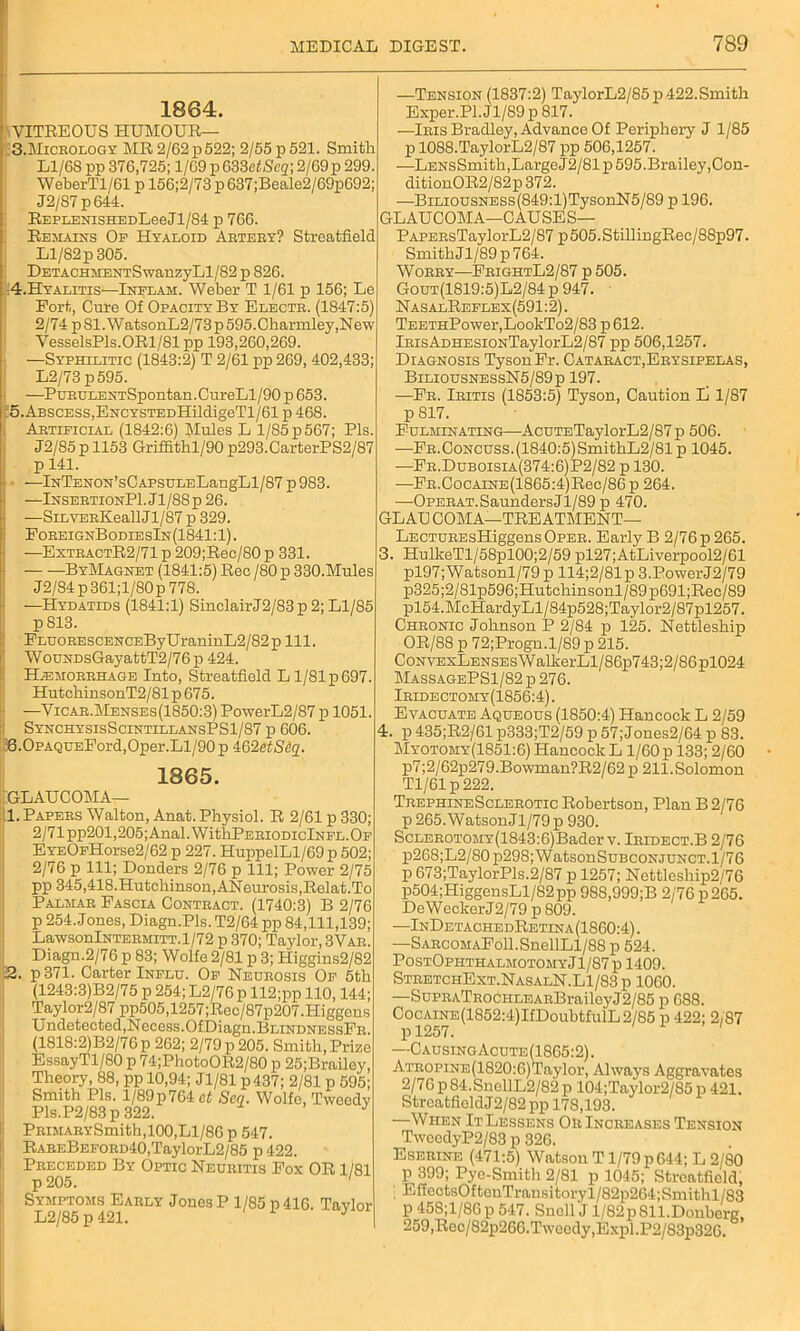 1864. VITEEOUS HUMOUR— 3.Micrology MR2/62p522; 2/55p521. Smith L1/6S pp 376,725; 1/69 p 633etScq\ 2/69 p 299. WeberTl/61 p 156;2/73p637;Beale2/69p692; J2/87p644. REPLENisHEDLeeJl/S4 p 766. Remains Op Hyaloid Artery? Streatfield Ll/82 p 305. DETACHMENTSwanzyLl/82 p 826. !4.Hyalitis—Inelam. Weber T 1/61 p 156; Le Port, Cure Of Opacity By Electr. (1847:5) 2/74 p 81. WatsonL2/73 p 595.Charmley,New VesselsPls.ORl/81 pp 193,260,269. —Syphilitic (1843:2) T 2/61 pp269, 402,433; L2/73 p595. —PuRULENTSpontan.CureLl/90 p 653. c5.Abscess,ENCYSTEDHildigeTl/61 p 468. Artificial (1842:6) Mules L 1/85 p 567; Pis. J2/85 p 1153 Griffithl/90 p293.CarterPS2/87 p 141. j • —lNTENON’sCAPSULELangLl/87p983. —InsertionPI . Jl/88 p 26. —SiLVERKeallJl/87 p 329. ForeignBodiesIn(1841:1). —ExtractR2/71 p 209;Rec/80 p 331. ByMagnet (1841:5) Reo /80 p 330.Mules J2/84 p 361;l/80p 778. —Hydatids (1841:1) SinclairJ2/83p2;Ll/85 p813. PLDORESCENCEByUraninL2/82p 111. WouNDsGayattT2/76 p 424. Hemorrhage Into, Streatfield L1/81 p 697. HutchinsonT2/81 p 675. —Vicar.Menses(1850:3) PowerL2/S7 p 1051. SynchysisScintillansPS1/87 p 606. 56.0pAQDEPord,Oper.Ll/90 p 4:62etS(>%. 1865. 'GLAUCOMA— 1. Papers Walton, Anat. Physiol. R 2/61 p 330; 2/71 pp201,205; Anal. WithPERioDiclNFL.Of EYEOFHorse2/62 p 227. HuppelLl/69 p 502; 2/76 p 111; Donders 2/76 p 111; Power 2/75 pp 345,418.Hutchinson,ANeurosis.Relat.To Palmar Fascia Contract. (1740:3) B 2/76 p 254. Jones, Diagn.Pls. T2/64 pp 84,111,139; LawsonlNTERMiTT.1/72 p 370; Taylor, 3Vae. Diagn.2/76 p 83; Wolfe 2/81 p 3; Higgins2/82 2. p 371. Carter Influ. Of Neurosis Of 5th (1243:3)B2/75 p 254; L2/76p 112;pp 110,144; Taylor2/87pp505,1257;Reo/87p207.Higgens Undetected,Necess.OfDiagn.BuiNDNESsFR. (1818:2)B2/76p 262; 2/79 p 205. Smith, Prize EssayTl/80 p 74;Photo0R2/80 p 25;Brailey, Theory, 88, pp 10,94; Jl/81 p437; 2/81 p 595; Smith Pis. l/89p764 ct Sen. Wolfe, Tweedv Pls.P2/83p 322. J PRiMARYSmith,100,Ll/86 p 547. RAREBEFORD40,TaylorL2/85 p 422. Preceded By Optic Neuritis Fox OR 1/81 p 205. 1 Symptoms Early Jones P 1/85 p 416. Taylor L2/85 p 421. 1 y —Tension (1837:2) TaylorL2/85p 422.Smith Exper.Pl.Jl/S9p 817. —Iris Bradley, Advance Of Periphery J 1/85 p 1088.TaylorL2/87 pp 506,1257. —LENsSmith,LargeJ2/81p595.Brailey,Con- ditionOR2/82p372. —BiLiousNESs(849:l)TysonN5/89 p 196. GLAUCOMA—CAUSES— PAPERsTaylorL2/87 p505.StillingRec/88p97. SmithJl/89p764. Worry—FrightL2/87 p 505. Gout(1819:5)L2/84 p 947. NasalReflex(591:2). TEETHPower,LookTo2/83 p 612. lRisADHESiONTaylorL2/87 pp 506,1257. Diagnosis Tyson Fr. Cataract,Erysipelas, BiliousnessN5/89p 197. —Fr. Iritis (1853:5) Tyson, Caution L 1/87 p 817. Fulminating—AcuTETaylorL2/87p 506. —Fr. Concuss. (1840:5) SmithL2/81 p 1045. —Fr.Duboisia(374:6)P2/82 p 130. —FR.CocAiNE(1865:4)Rec/86p 264. —OPERAT.SaundersJl/89 p 470. GLAU COMA—TREATMENT— LECTUREsHiggens Oper. Early B 2/76 p 265. 3. HulkeTl/58pl00;2/59 pl27;AtLiverpool2/61 pl97;Watsonl/79 p 114;2/81p 3.PowerJ2/79 p325;2/81p596;Hutchinsonl/89p691;Rec/89 pl54.McHardyLl/84p528;Taylor2/87pl257. Chronic Johnson P 2/84 p 125. Nettleship OR/88 p 72;Progn.l/S9 p 215. CoNVExLENSEsWallverLl/86p743;2/86pl024 MassagePS1/82 p 276. Iridectomy(1856:4) . Evacuate Aqueous (1850:4) Hancock L 2/59 4. p 435;R2/61 p333;T2/59 p 57; Jones2/64 p 83. Myotomy(1851:6) Hancock L 1/60 p 133; 2/60 p7;2/62p279.Bowman?R2/62 p 211.Solomon Tl/61p222. TrephineSclerotic Robertson, Plan B 2/76 p 265.WatsonJl/79j) 930. ScLER0T0MY(1843:6)Bader v. Iridect.B 2/76 p268;L2/80 p298;WatsonSuBCONJUNCT.l/76 p 673;TaylorPls.2/87 p 1257; Nettleship2/76 p504;HiggensLl/82pp 98S,999;B 2/76 p 265. DeWeckerJ2/79 p 809. —InDetachedRetina(1860:4). —SARCOMAFoll.SnellLl/88 p 524. PostOphthalmotomyJ1/87 p 1409. StretchExt.NasalN.L1/83p 1060. —SuPRATROCHLEARBrailoyJ2/85 p 688. C0CAiNE(1852:4)IfDoubtfu1L2/85 p 422; 2/87 —CausingAcute(1865:2) . ATROPiNE(1820:6)Taylor, Always Aggravates 2/76p84.SnellL2/82p 104;Taylor2/85p 421. Streatfield J2/82 pp 178,193. —When It Lessens Or Increases Tension TweedyP2/83 p 826. Eserine (471:5) Watson T1/79 p 644; L 2/80 p 399; Pyo-Smith 2/81 p 1045; Streatfield, ; Ef£ectsOfteuTransitoryl/82p264;Sinithl/83 p 458;l/86 p 547. Snell J l/82p 811.Donberg, 259,Reo/82p266.Tweody,Expl.P2/83p326.