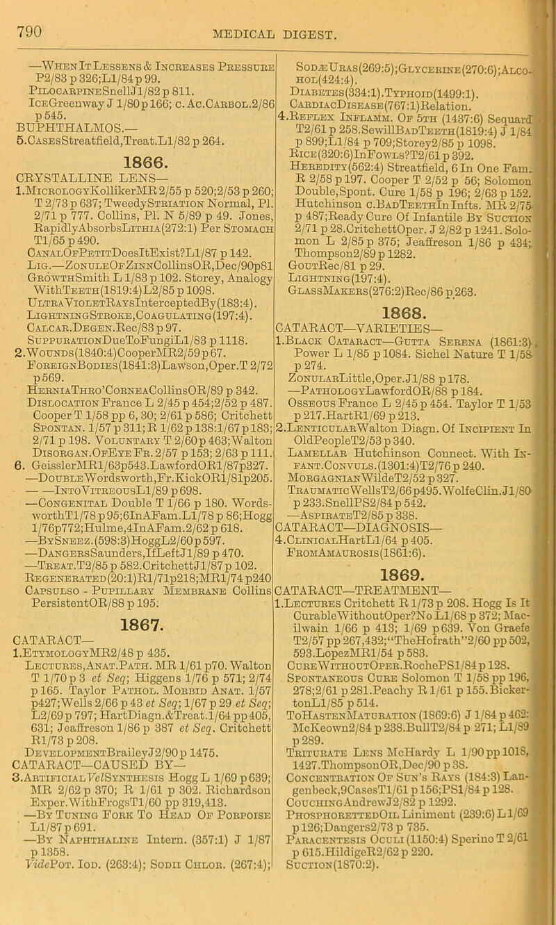 —When It Lessens & Increases Pressure P2/83 p 326;Ll/84 p 99. PiLOCARRiNESnellJl/82p 811. IcEGreenway J l/80pl66; c. Ac.Caebol.2/86 p545. BUPHTIIALMOS.— 5. CASEsStreatfield,Treat.Ll/82 p 264. 1866. CRYSTALLINE LENS— 1. MicROLOGYKollikerMR2/55 p 520;2/53 p 260; T 2/73 p 637; TweedySTRiATiON Normal, PI. 2/71 p 777. Collins, PI. N 5/89 p 49. Jones, RapidlyAbsorbsLiTHiA(272:l) Per Stomach Tl/65 p 490. CANALOFPETiTDoesItExist?Ll/87 p 142. Lig.—ZoNULEOFZiNNCollinsOR,Dec/90p81 GROWTHSmith L1/83 p 102. Storey, Analogy WithTEETH(1819:4)L2/85 p 1098. ULTRAViOLETRAYsInterceptedBy(183:4). LightningStroke, Coagulating (197:4). CALCAE.DEGEN.Rec/83 p 97. SuppuRATiONDueToEungiLl/83 p 1118. 2. WouNDs(1840:4)CooperMR2/59p67. PoREiGNBoDiEs(1841:3)Lawson,Oper.T2/72 p569. HERNiATHRo’CoRNEACollinsOR/89 p 342. Dislocation France L 2/45 p 454;2/52 p 487. Cooper T 1/58 pp 6,30; 2/61 p 586; Critchett Spontan. 1/57 p 311; R 1/62 p 138:1/67 p 183 2/71 p 198. Voluntary T 2/60p463;Walton Disorgan.OfEyeEr. 2/57 p 153; 2/63 p 111. 6. GeisslerMRl/63p543.LawfordORl/87p327 —Double Wordsworth,Fr.KickORl/81p205. IntoVitreousL1/89 p 698. —Congenital Double T 1/66 p 180. Words worthTl/78 p95;6InAFam.Ll/78 p 86;Hogg l/76p772;Hulme,4InAFain.2/62 p 618. —BYSNEEZ.(598:3)HoggL2/60p597. —DANGERsSaunders,IfLeftJl/89 p 470. —Treat.T2/85p 582.CritchettJl/87p 102. Regenerated(20:1)R1/71p218;MR1/74p240 Capsulso - Pupillary Membrane Collins PersistentOR/88 p 195: 1867. CATARACT— 1,EtymologyMR2/48 p 435. Lectures, Anat.Path. MR 1/61 p70. Walton T 1/70 p 3 et Seq\ Higgens 1/76 p 571; 2/74 pl65. Taylor Pathol. Morbid Anat. 1/57 p427;Wells2/66 p43 et Scq; l/67p29 et Scq; L2/69p 797; HartDiagn.&Treat.l/64 pp405, 631; Jeafireson 1/86 p 387 et Scq. Critchett Rl/73 p 208. DEVELOPMENTBraileyJ2/90p 1475. CATARACT—CAUSED BY— 3. Artificial FelSYNTHESis IToggL 1/69 p 639; MR 2/62 p 370; R 1/61 p 302. Richardson Exper.Witb.FrogsTl/60 pp 319,413. —By Tuning Fork To Head Of Porpoise ' Ll/87 p 691. —By Naphthaline Intern. (357:1) J 1/87 p 1358. Vide Pot. Iod. (263:4); Sodii Chlor. (267:4); Sod;eUras(269:5);Glycerine(270:6);Alco- iiol(424:4). Diabetes(334:1).Typhoid(1499:1). CardiacDisease (767:1) Relation. 4.Reflex Inflamm. Of 5th (1437:6) SequarcT T2/61p 258.SewillBADTEETH(1819:4) J 1/84 p 899;Ll/84 p 709;Storey2/85 p 1098. RiCE(320:6)InFo\VLs?T2/61 p 392. Heredity(562:4) Streatfield, 6 In One Fam. R 2/58 p 197. Cooper T 2/52 p 56; Solomon Double,Spont. Cure 1/58 p 196; 2/63 p 152. Hutchinson c.BADTEETHlnlnfts. MR 2/75 p 487;Ready Cure Of Infantile By Suction 2/71 p 28.CritchettOper. J 2/82 p 1241. Solo- mon L 2/85 p 375; Jeafireson 1/86 p 434;. Thompson2/89 p 1282. GouTRec/81 p 29. Lightning(197:4). GLASsMAKERs(276:2)Rec/86 p,263. 1868. C AT ARACT—VARIETIE S— 1. Black Cataract—Gutta Serena (1861:3) Power L 1/85 p 1084. Sichel Nature T 1/58 p 274. ZoNULARLittle,Oper.Jl/8S pl78. —PATHOLOGYLawfordOR/88 p 184. Osseous France L 2/45 p 454. Taylor T 1/53 p 217.HartRl/69 p 213. 2. LENTicuLARWalton Diagn. Of Incipient In 01dPeopleT2/53 p 340. Lamellar Hutchinson Connect. With In- fant.Convuls.(1301:4)T2/76p 240. MoRGAGNiANWildeT2/52 p327. Traumatic WellsT2/66p495.WolfeClin.Jl/S0' p 233.SnellPS2/84 p 542. —AsplrateT2/85 p 338. CATARACT—DIAGNOSIS— 4.ClinicALHartLl/64 p405. FromAmaurosis (1861:6). 1869. CATARACT—TREATMENT— 1.Lectures Critchett Rl/73p 20S. Hogg Is It CurableWithoutOper?No Ll/68 p 372; Mac- ilwain 1/66 p 413; 1/69 p639. Von Graefe T2/57 pp 267,432;“TheHofrath”2/60 pp 502, 593.LopezMRl/54 p583. CuREWiTHOUT0pER.RochePSl/84pl2S. Spontaneous Cure Solomon T 1/58 pp 196, 278;2/61 p 281.Peachy R1/61 p 155.Bicker- tonLl/85 p 514. ToHastenMaturation (1S69:6) J1/S4 p 462: McKeown2/S4 p 238.BullT2/84 p 271; L1/S9 p 2S9. Triturate Lens McHardy L 1/90 pp 101S, 1427.ThompsonOR,Dec/90 p 3S. Concentration Of Sun’s Rays (184:3) Lau- gcnbeck,9CasesTl/61 p 156;PS1/S4 p 12S. Couching Andrew J2/82 p 1292. PhosphorettedOilLiniment (239:6)Ll/69 pl26;Dangers2/73p 735. Paracentesis Oculi (1150:4) SperinoT2/61 p 615.HildigeR2/62 p 220. Suction (1S70:2).