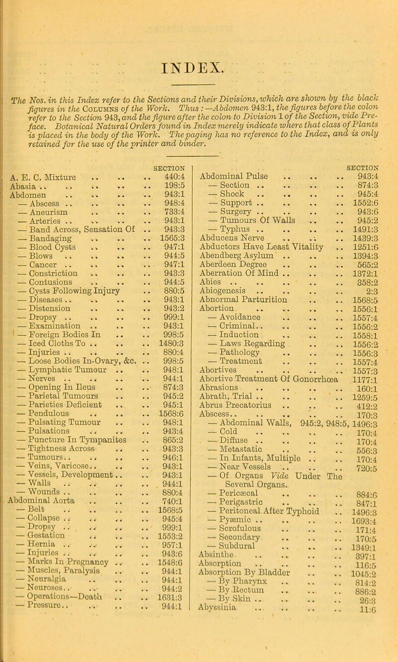 The Nos. in this Index refer to the Sections and their Divisions, which are shown by the black figures in the Columns of the Work. Thus : —Abdomen 943:1, the figures before the colon refer to the Section 943, and the figure after the colon to Division 1 of the Section, vide Pre- face. Botanical Natural Orders found in Index merely indicate where that class of Pla?its is placed in the body of the Work. The paging has no reference to the Index, and is only retained for the use of the printer and binder. SECTION SECTION A. E. C. Mixture 440:4 Abdominal Pulse . . 943:4 Abasia .. 198:5 — Section .. 874:3 Abdomen 943:1 — Shock 945:4 — Abscess .. 948:4 —■ Support .. 1552:6 — Aneurism 733:4 — Surgery .. 943:6 — Arteries .. 943:1 — Tumours Of Walls 945:2 — Band Across, Sensation Of .. 943:3 — Typhus .. 1491:3 — Bandaging 1565:3 Abducens Nerve 1439:3 — Blood Cysts 947:1 Abductors Have Least Vitality 1251:6 — Blows 944:5 Abendberg Asylum .. . . 1394:3 — Cancer .. *. 947:1 Aberdeen Degree 565:2 — Constriction 943:3 Aberration Of Mind .. 1372:1 — Contusions 944:5 Abies .. . , 358:2 — Cysts Following Injury 880:5 Abiogenesis . . 2:3 — Diseases .. 943:1 Abnormal Parturition , . 1568:5 — Distension 943:2 Abortion 1556:1 — Dropsy ., 999:1 — Avoidance # . 1557:4 — Examination .. 943:1 — Criminal.. 1556:2 — Foreign Bodies In 998:5 — Induction . . 1558:1 — Iced Cloths To 1480:3 — Laws Regarding . , 1556:2 — Injuries .. 880:4 — Pathology . . 1556:3 — Loose Bodies In-Ovary, &c. .. 998:5 — Treatment . . 1557:4 — Lymphatic Tumour .. 948:1 Abortives . . 1557:3 — Nerves .. . < 944:1 Abortive Treatment Of Gonorrhoea 1177:1 — Opening In Ileus 874:3 Abrasions 160:1 — Parietal Tumours 945:2 Abrath, Trial .. * 1259:5 — Parieties Deficient 945:1 Abrus Precatorius 412:2 — Pendulous 1568:6 Abscess 170:3 — Pulsating Tumour 948:1 — Abdominal Walls, 945:2, 948:5, 1496:3 — Pulsations 943:4 — Cold 170:4 — Puncture In Tympanites 865:2 — Diffuse .. 170:4 — Tightness Across 943:3 — Metastatic 556:3 — Tumours.. 946:1 — In Infants, Multiple .. 170:4 — Veins, Varicose 943:1 — Near Vessels 720:5 — Vessels, Development.. 943:1 — Of Organs Vide Under The — Walls 944:1 Several Organs. — Wounds 880:4 — PericEecal 884-6 Abdominal Aorta 740:1 — Perigastric . m 847:1 — Belt 1568:5 — Peritoneal After Typhoid 1496:3 — Collapse . , 945:4 — Pyiemic .. 1693:4 — Dropsy .. ., 999:1 — Scrofulous 171-4 — Gestation , < 1553:2 — Secondary 170:5 — Hernia .. 957:1 — Subdural 1349-1 — Injuries .. . 943:0 Absinthe 3Q7-1 — Marks In Pregnancy .. 1548:6 Absorption 116-5 — Muscles, Paralysis 944:1 Absorption By Bladder 1045:2 — Neuralgia 944:1 — By Pharynx 814:2 — Neuroses.. 944:2 — By Rectum — Operations—Death 1631:3 — By Skin .. 9(3:3 — Pressuro.. 944:1 Abyssinia 11:6