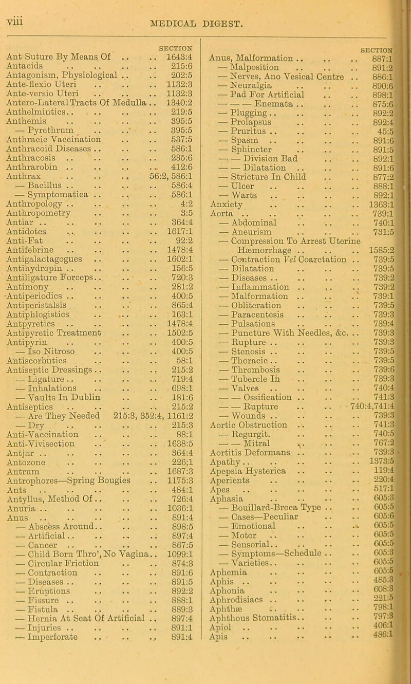 SECTION Ant Suture By Means Of .. .. 1643:4 Antacids .. .. .. .. 215:6 Antagonism, Physiological ... .. 202:5 Ante-flexio Uteri .. .. .. 1132:3 Ante-versio Uteri .. .. .. 1132:3 Autero-Lateral Tracts Of Medulla .. 1340:2 Anthelmintics.. .. .. .. 219:5 Anthemis .. .. .. .. 395:5 — Pyrethrum .. .. .. 395:5 Anthracic Vaccination .. .. 537:5 Anthracoid Diseases .. .. .. 586:1 Anthracosis .. .. .. .. 235:6 Anthrarobin .. .. .. .412:6 Anthrax , .. .. .. 56:2, 586:1 — Bacillus .. .. ... .. 586:4 — Symptomatica .. ., .. 586:1 Anthropology .. .. .. .. 4:2 Anthropometry .. .. .. 3:5 Antiar .. .. .. .. .. 364:4 Antidotes ... .. .. .. 1617:1 Anti-Fat .. .. .. .. 92:2 Antifebrine .. .. .. .. 1478:4 Antigalactagogues .. .. .. 1602:1 Antihydropin .. .. .. .. 156:5 Antiligature Forceps.. .. .. 720:3 Antimony .. .. .. .. 281:2 •Antiperiodics .. .. .. .. 400:5 Antiperistalsis .. ..' .. 865:4 Antiphlogistics .. ... .. 163:1 Antpyretics .. .. .. .. 1478:4 Antipyretic Treatment .. .. 1502:5 Antipyrin .. .. .. .. 400:5 — Iso Nitroso .. .. .. 400:5 Antiscorbutics ... .. .. 58:1 Antiseptic Dressings .. .. .. 215:2 — Ligature .. .. .. .. 719:4 — Inhalations .. .. .. 69S:1 — Vaults In Dublin .. .. 181:6 Antiseptics .. .. .. .. 215:2 — Are They Needed 215:3, 352:4, 1161:2 — Dry 215:3 Anti-Vaccination .. .. .. 88:1 Anti-Vivisection .. .. .. 1638:5 Antjar .. .. .. .. .. 364:4 Antozone .. .. .. .. 226;1 Antrum .. .. .. .. 1687:3 Antrophores—Spring Bougies .. 1175:3 Ants .. .. .. .. .. 484:1 Antyllus, Method Of .. .. .. 726:4 Anuria .. .. .. .. .. 1036:1 Anus .. .. .. .. .. 891:4 — Abscbss Around.. .. .. S98:5 — Artificial.. .. ., .. 897:4 — Cancer .. .. .. .. 867:5 — Child Born Thro’, No Vagina.. 1099:1 — Circular Friction .. .. 874:3 — Contraction .. .. .. 891:6 — Diseases .. .. .. .. 891:5 — Eruptions .. .. .. 892:2 — Fissure .. .. .. .. 888:1 — Fistula .. ... .. .. 889:3 — Hernia At Seat Of Artificial .. 897:4 — Injuries .. .. .. .. 891:1 — Imperforate .. .. ., 891:4 Anus, Malformation .. SECTION 887:1 — Malposition 891:2 — Nerves, Ano Vesical Centre .. 88G:1 — Neuralgia 890:6 — Pad For Artificial 898:1 Enemata .. 875:6 ; — Plugging 892:2 — Prolapsus 892:4 i —- Pruritus .. 45:5 i — Spasm 891:6 — Sphincter 891:5 — — Division Bad 892:1 Dilatation 891:6 1 — Stricture In Child 877:2 I — Ulcer 888:1 1 — Warts 892:1 Anxiety 1363:1 Aorta .. 739:1 — Abdominal 740:1 — Aneurism 731:5 — Compression To Arrest Uterine Haemorrhage .. 1585:2 — Contraction Vel Coarctation .. 739:5 — Dilatation 739:5 — Diseases .. 739:2 — Inflammation .. 739:2 — Malformation .. .. . .k 739:1 — Obliteration 739:5 — Paracentesis 739:3 — Pulsations 739:4 — Puncture With Needles, &c. .. 739:3 — Bupture .. 739:3 — Stenosis .. 739:5 — Thoracic.. 739:5 — Thrombosis 739:6 — Tubercle In 739:3 — Valves 740:4 Ossification .. 741:3 - Rupture .. .. 740:4,741:4 j — Wounds 739:3 Aortic Obstruction .. 741:3 — Regurgit. 740:5 Mitral v 767:2 Aortitis Deformans .. 739:3 • Apathy.. 1373:5 Apepsia Hysterica 119:4 Aperients 220:4 Apes 517:1 Aphasia 605:3 — Bouillard-Broca Typo .. 605:5 — Cases—Peculiar 605:6 — Emotional 005:5 — Motor 605:5 — Sensorial.. 605:5 — Symptoms—Schedule .. 605:3 — Varieties.. 605:5 Aphemia 605:5 # Aphis .. 4S5:3 Aphonia 608:3 Aphrodisiacs .. 221:5 Aphtlne 798:1 Aphthous Stomatitis.. 797:3 Apiol Apis .. .. 406:1 4S6:1